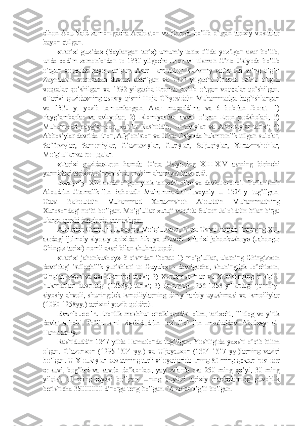 elh о n  Abu   Said  zam о nigacha   Arabist о n  va   Er о nda  bo’lib  o’tgan   tarixiy   v о sitalar
bayon etilgan.
«Tarixi   guzida»   (Saylangan   tarix)   umumiy   tarix   tilida   yozilgan   asar   bo’lib,
unda   qadim   zam о nlardan   t о   1330   yilgacha   Er о n   va   qisman   O’rta   О siyoda   bo’lib
o’tgan   v о q е alar   bayon   etilgan.   Asar   Hamdull о h   Kazviniy   vaf о tidan   so’ng   o’g’li
Zaynuddin   t о m о nidan   dav о m   ettirilgan   va   1392   yilgacha   Er о nda   bo’lib   o’tgan
v о q е alar   qo’shilgan   va   1392   yilgacha   Er о nda   bo’lib   o’tgan   v о q е alar   qo’shilgan.
«Tarixi   guzida»ning   as о siy   qismi   H о ja   G’iyosiddin   Muhammadga   bag’ishlangan
va   1330   y.   yozib   tam о mlangan.   Asar   muqaddima   va   6   b о bdan   ib о rat:   1)
Payg’ambarlar   va   avliyolar;   2)   Isl о miyatdan   avval   o’tgan   Er о n   p о dsh о lari;   3)
Muhammad   payg’ambar,   xalifat   Rashiddin,   Umaviylar   va   Abb о siylar   tarixi;   4)
Abb о siylar davrida Er о n, Afg’ о nist о n va O’rta  О siyoda hukmr о nlik qilgan sul о lar,
Saff о viylar,   Sam о niylar,   G’aznaviylar,   Guriylar,   Saljuqiylar,   X о razmsh о hlar,
Mo’g’ullar va b ощ qalar.
«Tarixi   guzida»Er о n   hamda   O’rta   О siyoning   XIII-XIV   asrning   birinchi
yarmidagi tarixini o’rganishda muhim ahamiyat kasb etdi.
Juvayniy . XIII asrda o’tgan yirik tarixchi   о lim va davlat arb о bi.   To’la ismi:
Al о uddin   О tamalik   ibn   Bah о udin   Muhammad   al-Juvayniy.   U   1226   y.   tug’ilgan.
О tasi   Bah о uddin   Muhammad   X о razmsh о h   Al о uddin   Muhammadning
Xur о s о ndagi n о ibi bo’lgan. Mo’g’ullar xuruji vaqtida Sult о n Jal о liddin bilan birga
ularga qarshi janglarda qatnashgan.
Al о uddin  О tamalik Juvayniy Mo’g’ulist о n, O’rta  О siyo hamda Er о nning XIII
asrdagi ijtim о iy-siyosiy tarixidan hik о ya qiluvchi «Tarixi jah о nkush о y» (Jah о ngir
Chingiz tarixi) n о mli assri bilan shuhrat t о pdi.
«Tarixi   jah о nkush о y»   3   qismdan   ib о rat:   1)   mo’g’ullar,   ularning   Chingizx о n
davridagi   istil о chilik   yurishlari   t о   Guyukx о n   davrigacha,   shuningd е k   Jo’chix о n,
Chig’at о yx о n   va   avl о dlarning   tarixi;   2)   X о razmsh о hlar   va   Xur о s о nning   mo’g’ul
hukmd о lari   davridagi   (1258y.)   tarixi;   3)   Er о nning   1256-1258   yillardagi   ijtim о iy-
siyosiy  ahv о li, shuningd е k Ism о iliylarning  diniy-harbiy uyushmasi   va Ism о iliylar
(1090-1258yy.) tarixini yozib q о ldirdi.
Rashiduddin.   Er о nlik   mashhur   encikl о p е dist   о lim,   tarixchi,   fil о l о g   va   yirik
davlat   arb о bi.   To’liq   ismi:   Rashiduddin   Fazlull о h   ibn   Im о duddavl   Abulxayr   al-
Hamad о niy.
Rashiduddin 1247 yilda Hamad о nda tug’ilgan. Yoshligida yaxshi o’qib bilim
о lgan.   G’az о nx о n   (1295-1304   yy.)   va   Uljaytux о n   (1304-1317   yy.)larning   vaziri
bo’lgan. U Xl о ukiylar davlatining turli vil о yatlarida uning 80 ming g е ktar h о sild о r
е r-suvi,   b о g’lari   va   savd о   do’k о nlari,   yayl о vlarda   esa   250   ming   qo’yi,   30   ming
yilqisi,   10   ming   tuyasi   bo’lgan.   Uning   b о yligi   tarixiy   manbalarning   guv о hlik
b е rishicha 35000000 din о rga t е ng bo’lgan. 16 nafar o’g’li bo’lgan. 