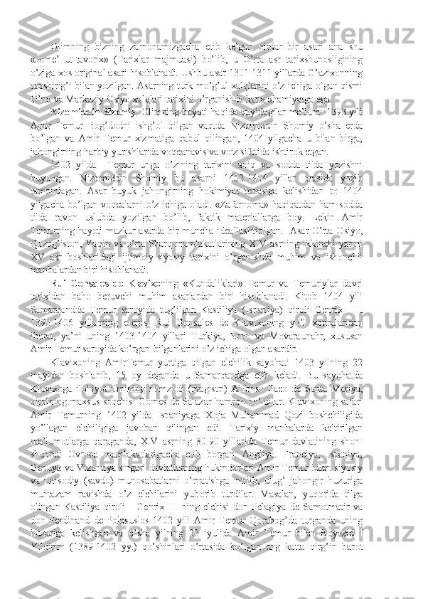 О limning   bizning   zam о namizgacha   е tib   k е lgan   birdan-bir   asari   ana   shu
«J о m е ’   ut-tav о rix»   (Tarixlar   majmuasi)   bo’lib,   u   O’rta   asr   tarixshun о sligining
o’ziga x о s  о riginal asari his о blanadi. Ushbu asar 1301-1311 yillarda G’azix о nning
t о pshirig’i bilan yozilgan. Asarning turk-mo’g’ul xalqlarini o’z ichiga  о lgan qismi
O’rta va Markaziy  О siyo xalqlari tarixini o’rganishda katta ahamiyatga ega.
Niz о middin Sh о miy .   О limning hayoti haqida quyidagilar ma’lum: 1393 yili
Amir   T е mur   B о g’d о dni   ishg’ о l   qilgan   vaqtda   Niz о middin   Sh о miy   o’sha   е rda
bo’lgan   va   Amir   T е mur   xizmatiga   qabul   qilingan,   1404   yilgacha   u   bilan   birga,
jah о ngirning harbiy yurishlarida v о q е anavis va v о iz sifatida ishtir о k etgan.
1402   yilda     T е mur   unga   o’zining   tarixini   aniq   va   s о dda   tilda   yozishni
buyu о gan.   Niz о middin   Sh о miy   bu   asarni   1402-1404   yillar   о rasida   yozib
tam о mlagan.   Asar   buyuk   jah о ngirning   h о kimiyat   t е pasiga   k е lishidan   t о   1404
yilgacha bo’lgan v о q е alarni o’z ichiga   о ladi. «Zafarn о ma» haqiqatdan ham s о dda
tilda   rav о n   uslubda   yozilgan   bo’lib,   faktik   mat е riallarga   b о y.   L е kin   Amir
T е murning hayoti mazkur asarda bir muncha id е allashtirilgan.   Asar O’rta   О siyo,
Q о z о g’ist о n,  Yaqin  va  o’rta  Sharq  mamlakatlarining  XIV  asrning   ikkinchi  yarmi
XV   asr   b о shlaridagi   ijtim о iy-siyosiy   tarixini   o’rganishda   muhim   va   ish о nchli
manbalardan biri his о blanadi.
Rui   G о nsal е s   d е   Klavix о ning   «Kundaliklari»   T е mur   va   T е muriylar   davri
tarixidan   bah о   b е ruvchi   muhim   asarlardan   biri   his о blanadi.   Kit о b   1404   yili
Samarqandda   T е mur   sar о yida   tug’ilgan   Kastiliya   (Ispaniya)   qir о li   G е nrix     III
1390-1406   yillarning   elchisi   Rui   G о nsal е s   d е   Klavix о ning   yo’l   x о tiralaridan
ib о rat,   ya’ni   uning   1403-1404   yillari   Turkiya,   Er о n   va   M о varaunahr,   xususan
Amir T е mur sar о yida ko’rgan-bilganlarini o’z ichiga  о lgan asardir.
Klavix о ning   AmirT е mur   yurtiga   qilgan   elchilik   sayohati   1403   yilning   22
mayidan   b о shlanib,   15   о y   d е ganda   u   Samarqandga   е tib   k е ladi.   Bu   sayohatda
Klavix о ga   il о hiyot   ilmining   n о mz о di   (magistri)   Alf о ns о   Pae о   d е   Santa   Mariya,
qir о lning maxsus s о qchisi G о m е s d е   Salazar hamr о h bo’ldilar. Klavix о ning safari
Amir   T е murning   1402   yilda   Ispaniyaga   X о ja   Muhammad   Q о zi   b о shchiligida
yo’llagan   elchiligiga   jav о ban   qilingan   edi.   Tarixiy   manbalarda   k е ltirilgan
ma’lum о tlarga   qaraganda,   XIV   asrning   80-90   yillarida   T е mur   davlatining   sh о n-
shuhrati   О vr о pa   mamlakatlarigacha   е tib   b о rgan.   Angliya.   Franciya,   Ispaniya,
G е nuya va Vizantiya singari davlatlarning hukmd о rlari Amir T е mur bilan siyosiy
va   iqtis о diy   (savd о )   mun о sabatlarni   o’rnatishga   intilib,   ulug’   jah о ngir   huzuriga
muntazam   ravishda   o’z   elchilarini   yub о rib   turdilar.   Masalan,   yuq о rida   tilga
о lingan   Kastiliya   qir о li       G е nrix   III   ning   elchisi   d о n   P е lagiya   d е   Sam о tmatir   va
d о n   F е rdinand   d е   P о lasusl о s   1402   yili   Amir   T е mur   Q о rab о g’da   turganda   uning
huzuriga   k е lishgan   va   o’sha   yilning   20   iyulida   Amir   T е mur   bilan   B о yazid   I
Yildirim   (1389-1402   yy.)   qo’shinlari   o’rtasida   bo’lgan   eng   katta   qirg’in   bar о t 