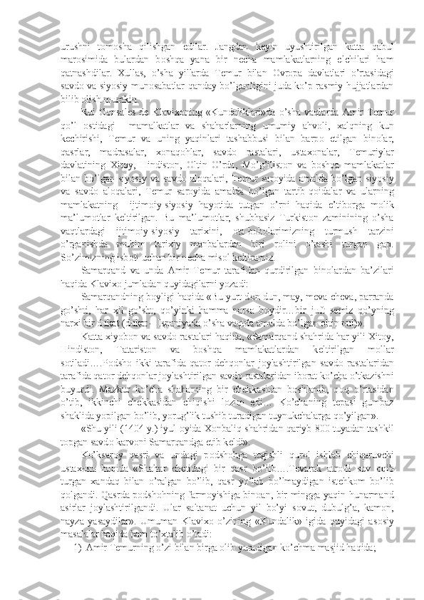 urushni   t о m о sha   qilishgan   edilar.   Jangdan   k е yin   uyushtirilgan   katta   qabul
mar о simida   bulardan   b о shqa   yana   bir   n е cha   mamlakatlarning   elchilari   ham
qatnashdilar.   Xullas,   o’sha   yillarda   T е mur   bilan   О vr о pa   davlatlari   o’rtasidagi
savd о   va siyosiy mun о sabatlar qanday bo’lganligini juda ko’p rasmiy hujjatlardan
bilib  о lish mumkin.
Rui   G о nsal е s   d е   Klavix о ning   «Kundaliklari»da   o’sha   vaqlarda   Amir   T е mur
qo’l   о stidagi     mamalkatlar   va   shaharlarning   umumiy   ahv о li,   xalqning   kun
k е chirishi,   T е mur   va   uning   yaqinlari   tashabbusi   bilan   barp о   etilgan   bin о lar,
qasrlar,   madrasalar,   x о naq о hlar,   savd о   rastalari,   ustax о nalar,   T е muriylar
davlatining   Xit о y,   Hindist о n,   О ltin   O’rda,   Mo’g’ilist о n   va   b о shqa   mamlakatlar
bilan   bo’lgan   siyosiy   va   savd о   al о qalari,   T е mur   sar о yida   amalda   bo’lgan   siyosiy
va   savd о   al о qalari,   T е mur   sar о yida   amalda   bo’lgan   tartib-q о idalar   va   ularning
mamlakatning     ijtim о iy-siyosiy   hayotida   tutgan   o’rni   haqida   e’tib о rga   m о lik
ma’lum о tlar   k е ltirilgan.   Bu   ma’lum о tlar,   shubhasiz   Turkist о n   zaminining   o’sha
vaqtlardagi   ijtim о iy-siyosiy   tarixini,   о ta-b о b о larimizning   turmush   tarzini
o’rganishda   muhim   tarixiy   manbalardan   biri   r о lini   o’tashi   turgan   gap.
So’zimizning isb о ti uchun bir n е cha mis о l k е ltiramiz. 
Samarqand   va   unda   Amir   T е mur   tarafidan   qurdirilgan   bin о lardan   ba’zilari
haqida Klavix о  jumladan quyidagilarni yozadi:
Samarqandning b о yligi haqida «Bu yurt d о n-dun, may, m е va-ch е va, parranda
go’shti,   har   xil   go’sht,   qo’yinki   hamma   narsa   b о ydir…bir   juft   s е miz   qo’yning
narxi bir dukat (dukat – Ispaniyada o’sha vaqtda amalda bo’lgan  о ltin pul)».
Katta xiyob о n va savd о  rastalari haqida, «Samarqand shahrida har yili Xit о y,
Hindist о n,   Tatarist о n   va   b о shqa   mamlakatlardan   k е ltirilgan   m о llar
s о tiladi….P о dsh о   ikki   tarafida   qat о r   d е hq о nlar   j о ylashtirilgan   savd о   rastalaridan
tarafida qat о r d е hq о nlar j о ylashtirilgan savd о  rastalaridan ib о rat ko’cha o’tkazishni
buyurdi.   Mazkur   ko’cha   shaharning   bir   ch е kkasidan   b о shlanib,   q о q   o’rtasidan
o’tib,   ikkinchi   ch е kkasidan   chiqishi   l о zim   edi…   Ko’chaning   t е pasi   gumbaz
shaklida yopilgan bo’lib, yorug’lik tushib turadigan tuynukchalarga qo’yilgan». 
«Shu yili (1404 y.) iyul   о yida X о nbaliq shahridan qariyb 800 tuyadan tashkil
t о pgan savd о  karv о ni Samarqandga  е tib k е ldi». 
Ko’ksar о y   qasri   va   undagi   p о dsh о hga   t е gishli   qur о l   ishlab   chiqaruvchi
ustax о na   haqida   «Shahar   ch е tidagi   bir   qasr   bo’lib….T е varak   atr о fii   suv   о qib
turgan   xandaq   bilan   o’ralgan   bo’lib,   qasr   yo’lab   bo’lmaydigan   ist е hk о m   bo’lib
q о lgandi. Qasrda p о dsh о hning farm о yishiga bin о an, bir mingga yaqin hunarmand
asirlar   j о ylashtirilgandi.   Ular   saltanat   uchun   yil   bo’yi   s о vut,   dubulg’a,   kam о n,
nayza   yasaydilar».   Umuman   Klavix о   o’zining   «Kundalik»   igida   quyidagi   as о siy
masalalar haqida ham to’xtalib o’tadi:
1) Amir T е murning o’zi bilan birga  о lib yuradigan ko’chma masjid haqida; 