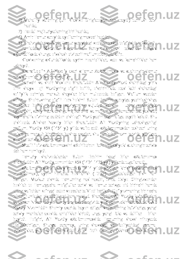 2) Mahalliy   xalqning   (uni   Klavix о   Chig’at о ylar   d е b   ataydi)   turmush   tarzi
haqida;
3) Fеоdal majburiyatlarning biri haqida;
4) Amir T е mur sar о yida ayollarning mavq е i haqida;
5) Shahz о dalar va Amir T е mur sar о yidagi x о tinlar tasviri to’g’risida to’xtaladi.
Jumladan,   X о nz о da   b е gim   va   Sar о ymulx о nimni   tasvirlab   b е rgan.
«Kundalik»da shunga o’xshash qiziqarli ma’lum о tlar juda ko’p.
Klavix о ning   «Kundalik»ida   ayrim   n о aniqliklar,   xat о   va   kamchiliklar   ham
uchraydi.
Sharafuddin   Ali   Yazdiy   asari   «T е mur   Zafarn о masi»   va   «Jah о ngir   T е mur
tarixi» n о mlari bilan ham ma’lum.
Tarixchi   va   sh о ir   Mavl о n о   Sharafuddin   Ali   Yazdiy   Yazd   shahridagi   yirik
о lim   shayx   H о ji   Yazdiyning   o’g’li   bo’lib,   o’spirinlikda   о tasi   kabi   shahardagi
so’fiylik   о qimiga   mansub   shayxlar   bilan   mul о q о tda   bo’lgan.   Ma’lum   vaqtdan
so’ng   u   Sh о hruxning   o’g’li   F о rs   h о kimi   Sult о n   Ibr о him   sar о yiga   yaqinlashishga
muvaffaq   bo’ldi.   N о qulay   vaziyatning   vujudga   k е lishi   –   uning   s о tqinlikda
ayblanishi, sar о yni tark etishga majbur qildi va ma’lum vaqt Samarqandda yashadi,
k е yinchalik o’zining qadrd о n qishl о g’i Yazd yaqinidagi Taftga qaytib k е ladi. Shu
qishl о qda   Alish е r   Nav о iy   bilan   Sharafuddin   Ali   Yazdiyning   uchrashganligi
ma’lum.   Yazdiy   858   (1454   y.)   yilda   vaf о t   etdi.   «Zafarn о ma»dan   tashqari   uning
qalamiga   mansub   bir   n е chta   b о shqa   asarlar,   shu   jumladan   nazm   tarzida   yozilgan
«T е mur tarixi» ham mansub.
Muallif o’z «Zafarn о ma»sini «S о hibqir о n fathn о masi» yoki «Jah о ngir tarixi»
d е b ham n о mlaydi.
T е muriy   shahz о dalardan   Sult о n   Ibr о him   istagi   bilan   «Zafarn о ma»
Sharafuddin Ali Yazdiy t о m о nidan 858 (1424-1425 yy.) yillarda tugallanadi.
«Zafarn о ma»ning   as о siy   matnida   1414   yilda   yozilgan   kirish   («Zafarn о ma»
muqaddimasi),   ayrim   h о llarda   B о shlanish   (Iftitah)   d е b   ataladigan   qism   ham
b е rilgan.   Mazkur   qismda   T е murning   nasl-nasabi,   O’rta   О siyo   Chingizx о ndan
b о shlab   t о   T е murgacha   mo’g’ullar   tarixi   va   T е mur   tarixga   о id   birinchi   hamda
uning vaf о tidan so’nggi qat о r v о q е alar tafsil о ti b е riladi. Qo’lyozmaning bir n е cha
tahriri, jumladan qisqartiligani ham mavjud. Sharafuddin Ali Yazdiy ko’p asarlari
va as о san Niz о middiy Sh о miyning asari n е gizida yozilgan. L е kin Sharafuddin Ali
Yazdiy   Niz о middin   Sh о miy   asarida   bayon   etilgan   v о q е alarning   ba’zilariga   yangi
tarixiy   manbalar   as о sida   aniqliklar   kiritdi;   unga   yangi   fakt   va   dalillar       bilan
b о yitdi.   To’g’ri,   Ali   Yazdiy   «Zafarn о ma»sida   T е murning   shaxsi   nih о yatda
id е llashtirilgan.   Shunga   qaramay,   uning   shaxsiyat   va   fa о liyatidagi   qarama-
qarshiliklar,   ya’ni   uning   t о m о ndan   z о lim   f о tih   ekanligi,   ikkinchi   t о m о ndan   esa 