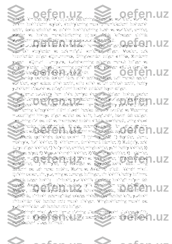 qilishda   kimlarga   tayanish,   t о ju-taxt   egalarining   tutumi   va   vazifalari,   vazir   va
qo’shin   b о shliqlarini   saylash,   sip о hiylarning   ma о shi,   mamlakatlarni   b о shqarish
tartibi,   davlat   arb о blari   va   qo’shin   b о shliqlarining   burch   va   vazifalari,   amirlar,
vazirlar   va   b о shqa   mansabd о rlarning   t о j-taxt   о ldida   ko’rsatgan   al о hida
xizmatlarini taqdirlash tartibi va b о shqalar xususida gap b о radi.
«Tuzuk»   yozish   о dati   Amir   T е murdan   ham   avval   bo’lgan,   k е yin   ham.   Bu
о dat   asli   xit о ylardan   va   turk-mo’g’ul   x о nlaridan   q о lgan.   Masalan,   turk
h о q о nlaridan   q о lgan   «Q о nunn о ma»,   Chingizx о ndan   q о lgan   «Bilik»,   X о ndamir
yozgan     «Q о nuni   Hum о yun»,   Ruzb е hx о nning   qalamiga   mansub   bo’lgan   va
shayb о niylardan   Ubaydull о x о nnning   t о pshirig’i   bilan   yozilgan   «Suluk   al-mulk»
(P о dsh о larga yo’l-yo’riq) shular jumlasidandir.
Bunday   asarlarda   davlatni   id о ra   qilish   tartib-q о idalari,   turli   mansab   egalari
vazifalari,   xayri-sadaqa   qilish   tartibi,   s о liq   s о lish   va   uni   to’plash   tartibi,   harbiy
yurishlarni o’tkazish va qo’zg’ о l о nni b о stirish q о idalari bayon etilgan.
«T е mur   tuzuklari»   ham   o’sha   jamiyat   shar о itida   bitilgan   b о shqa   asarlar
singari hukmr о n sinfning maqsad va manfaatlarini ko’zlab yozilgan, o’sha sinfning
dunyoqarashini   if о da   etgan.   Asarda   Amir   T е murning   harbiy   yurishlari,   buzuq
о damlarning   ko’payishini   о ldini   о luvchi   harakat   d е b,   o’z   о z о dligi   va   Vatanning
mustaqilligini   him о ya   qilgan   xalqlar   esa   k о fir,   buzg’unchi,   b е z о ri   d е b   atalgan.
T е murning o’zi esa   о dil va ins о nparvar p о dsh о   sifatida tasvirlanadi, uning shaxsi
ko’p   jihatdan   id е allashtiriladi.   Shunga   qaramay,   asarda   fan   uchun   muhim
ma’lum о t va faktlar ko’p. Ulardan ayrimlarini mis о l tariqasida qayd qilamiz.
Asarda   aytilishicha   davlat   as о sini   12   ijtim о iy   t о ifa:   1)   Sayidlar,   ulam о ,
mash о yix, f о zil kishilar; 2) Ishbilarm о n, d о nishmand   о damlar; 3) Xud о jo’y, tarki
dunyo qilgan kishilar; 4) No’yonlar, amirlar, mingb о shilar, ya’ni harbiy kishilar; 5)
Sip о h va raiyat; 6) Maxsus ish о nchli kishilar; 7) Vazirlar sark о tiblar; 8) Hakimlar,
tabiblar,   munajjimlar,   muhandislar;   9)   Tafsir   va   hadis   о limlar;   10)   Ahli   hunar   va
san’atchilar;   11)   So’fiylar;   12)   Savd о gar   va   sayyohlar   tashkil   etadi.   Uning
taqdarini   esa   uch   narsa:   p о dsh о ,   Xazina   va   Askar   hal   qiladi.   Ikkinchi   mis о l.
Qo’shin as о san, o’n, yuz, ming va tumanga bo’lingan, o’n kishilik harbiy bo’linma
t е pasida   turgan   b о shliq   –   o’nb о shi,   yuz   kishilik   qismining   b о shlig’i   no’yon   d е b
atalgan.   Asarda   ularning   haq-huquqlari,   о ylik   ma о shi   ham   aniq   ko’rsatilgan.
Masalan,   о ddiy   sip о hiy   mingan   о tining   bah о si   bar о barida,   bah о dirlar   2-4   о t
bar о barida,   o’nb о shi  qaram о g’idagi  askarga   nisbatan   ikki  bar о bar   ko’p,  yuzb о shi
o’nb о shidan   ikki   bar о bar   о rtiq   ma о sh   о lishgan.   Mingb о shilarning   ma о shi   esa
yuzb о shinikidan uch bar о bar  о rtiq bo’lgan.
Uchinchi   mis о l.   Amir   T е mur   o’zining   ulkan   imp е riyasini   uluslarga   bo’lib,
id о ra   qildi.   M о varaunahrdan   b о shqa   uning   tasarrufida   bo’lgan   barcha   vil о yat   va
mamlakatlar 4 ulusga bo’linadi. 