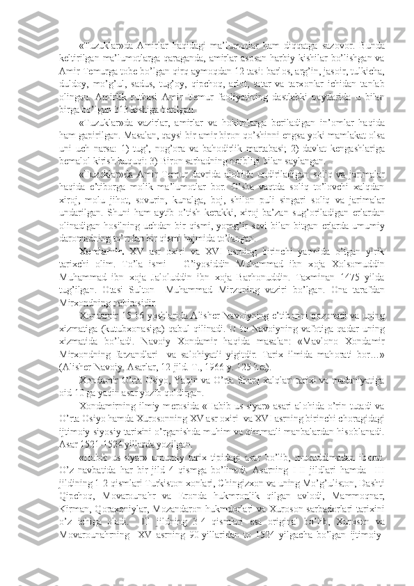 «Tuzuklar»da   Amirlar   haqidagi   ma’lum о tlar   ham   diqqatga   saz о v о r.   Bunda
k е ltirilgan ma’lum о tlarga qaraganda, amirlar  as о san harbiy kishilar  bo’lishgan va
Amir T е murga t о b е  bo’lgan qirq aym о qdan 12 tasi: barl о s, arg’in, jas о ir, tulkicha,
duld о y,   mo’g’ul,   sadus,   tug’ о y,   qipch о q,   arl о t,   tatar   va   tarx о nlar   ichidan   tanlab
о lingan.   Amirlik   rutbasi   Amir   T е mur   fa о liyatining   dastlabki   paytlarida   u   bilan
birga bo’lgan 313 kishiga b е rilgan. 
«Tuzuklar»da   vazirlar,   amirlar   va   h о kimlarga   b е riladigan   in’ о mlar   haqida
ham gapirilgan. Masalan, qaysi bir amir bir о n qo’shinni  е ngsa yoki mamlakat  о lsa
uni   uch   narsa:   1)   tug’,   n о g’ о ra   va   bah о dirlik   martabasi;   2)   davlat   k е ngashlariga
b е mal о l kirish huquqi: 3) Bir о n sarhadning n о ibligi bilan saylangan.
«Tuzuklar»da   Amir   T е mur   davrida   al о hida   undiriladigan   s о liq   va   jarimalar
haqida   e’tib о rga   m о lik   ma’lum о tlar   b о r.   O’sha   vaqtda   s о liq   to’l о vchi   xalqdan
xir о j,   m о lu   jih о t,   s о vurin,   kunalga,   b о j,   shil о n   puli   singari   s о liq   va   jarimalar
undarilgan.   Shuni   ham   aytib   o’tish   k е rakki,   xir о j   ba’zan   sug’ о riladigan   е rlardan
о linadigan h о silning uchdan bir qismi, yomg’ir  suvi  bilan bitgan   е rlarda umumiy
dar о madning to’rtdan bir qismi hajmida to’langan.
X о ndamir.   XV   asr   о xiri   va   XVI   asrning   birinchi   yarmida   o’tgan   yirik
tarixchi   о lim.   To’la   ismi   –   G’iyosiddin   Muhammad   ibn   x о ja   X о ls о muddin
Muhammad   ibn   x о ja   Jal о luddin   ibn   x о ja   Barh о nuddin.   Taxminan   1475   yilda
tug’ilgan.   О tasi   Sult о n     Muhammad   Mirz о ning   vaziri   bo’lgan.   О na   tarafdan
Mirx о ndning nabirasidir.   
X о ndamir 15-16 yoshlarida Alish е r Nav о iyning e’tib о rini q о z о nadi va uning
xizmatiga   (kutubx о nasiga)   qabul   qilinadi.   U   t о   Nav о iyning   vaf о tiga   qadar   uning
xizmatida   bo’ladi.   Nav о iy   X о ndamir   haqida   masalan:   «Mavl о n о   X о ndamir
Mirx о ndning   farzandlari     va   sal о hiyatli   yigitdir.   Tarix   ilmida   mah о rati   b о r…»
(Alish е r Nav о iy. Asarlar, 12-jild. T., 1966 y. 125-b е t).
X о ndamir O’rta   О siyo, Yaqin va O’rta Sharq xalqlari tarixi va madaniyatiga
о id 10 ga yaqin asar yozib q о ldirgan.
X о ndamirning ilmiy m е r о sida «Habib  us-siyar» asari  al о hida o’rin tutadi  va
O’rta  О siyo hamda Xur о s о nning XV asr  о xiri  va XVI asrning birinchi ch о ragidagi
ijtim о iy-siyosiy tarixini o’rganishda muhim va qimmatli manbalardan his о blanadi.
Asar 1521-1524 yillarda yozilgan.
«Habib   us-siyar»   umumiy   tarix   tipidagi   asar   bo’lib,   muqaddimadan   ib о rat.
O’z   navbatida   har   bir   jild   4   qismga   bo’linadi.   Asarning   I-II   jildlari   hamda     III
jildining 1-2 qismlari Turkist о n x о nlari, Chingizx о n va uning Mo’g’ulist о n, Dashti
Qipch о q,   M о var о unahr   va   Er о nda   hukmr о nlik   qilgan   avl о di,   Mamm о qnar,
Kirman, Q о rax о niylar, M о zandar о n hukmd о rlari  va Xur о s о n sarbad о rlari  tarixini
o’z   ichiga   о ladi.     III   jildning   3-4   qismlari   esa   о riginal   bo’lib,   Xur о s о n   va
M о var о unahrning     XV   asrning   90-yillaridan   t о   1524   yilgacha   bo’lgan   ijtim о iy- 