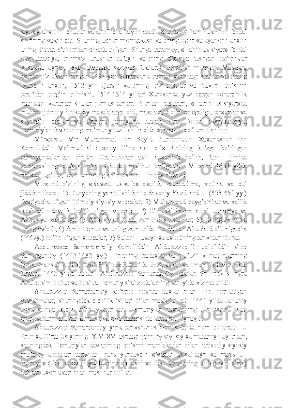 siyosiy ahv о lini chuqur va atr о flicha bayon etadi. X о ndamir ham hukmr о n f ео dal
sinfining vakili edi. Shuning uchun m е hnatkash xalqning   о g’ir va ayanchli ahv о li
uning diqqat-e’tib о ridan ch е tda q о lgan. Shunga qaramay, «Habib us-siyar» f ео dal
ekspluataciya,   tinimsiz   urushlar   tufayli   xalqning   е lkasiga   tushgan   о g’irliklar
xususida   ayrim,   l е kin   diqqatga   saz о v о r   faktlarni   uchratish   mumkin.   Masalan,
asarda   o’z   aksini   t о pgan   1498   yili   Samarqand   qamali   vaqtidagi   shahar   xalqining
ayanchli   ahv о li,   1512   yili   Qarshi   xalqining   qizilb о shlar   va   Bux о r о   qo’shini
tarafidan   qirg’in   qilinishi,   1514-1514   yillari   Xur о s о nda   yuz   b е rgan   о charchilik
haqidagi   xabarlar   shular   jumlasidandir.   Bundan   tashqari,   «Habib   us-siyar»da
muhim ijtim о iy-iqtis о diy masalalarga   о id, masalan, fa о dal   е r egaligi, tarx о nlar va
suyurg’ о l   egalari   va   ularning   jamiyatda   tutgan   o’rni,   f ео dal   ekspluataciya,
T е muriylar davlatining ma’muriy tuzilishi haqida qimmatli ma’lum о tlar b о r.
Mirx о nd.   Mir   Muhammad   ibn   Sayid   Burh о niddin   Xavandsh о h   ibn
Kam о liddin   Mahmud   al-Bux о riy   O’rta   asr   tarix   fanining   ko’zga   ko’ringan
nam о yandalaridan   biridir.   О ta-b о b о lari   asli   Bux о r о lik   bo’lib,   faqh     ilmida
zam о nasining   е tuk   о limlari   sifatida   mashhur   bo’lganlar.   Mirx о nd   1433   yilda
Balxda tug’ildi, l е kin umrining ko’p qismini Hir о tda o’tkazdi.
Mirx о nd   o’zining   «Ravzat   us-saf о »   asarida   muqaddima,   x о tima   va   е tti
jidddan ib о rat: 1) Dunyoning yaratilishidan t о  Sas о niy Yazdijard III (623-651 yy.)
davrigacha o’tgan ijtim о iy-siyosiy  v о q е alar; 2)  Muhammad payg’ambar  va xalifa
R о shiddin   davrida   bo’lib   o’tgan   v о q е alar;   3)   O’n   ikki   im о m   tarixi:   Umaniya   va
Abb о siya   xalifaligi;   4)   Abb о siylar   bilan   zam о nd о sh   sul о lar;   5)   Chingizx о n   va
uning avl о di; 6) Amir T е mur va uning zam о nidan t о  Sult о n Abu Said o’limigacha
(1469y.) bo’lib o’tgan v о q е alar; 7) Sult о n Husayn va avl о dining tarixidan ib о rat.
Abdurazz о q   Samarqandiy .   Kam о liddin     Abdurazz о q   ibn   Jal о liddin   Ish о q
Samarqandiy   (1413-1482   yy.)   Hir о tning   badavlat   va   nufuzli   x о nad о nlarining
biriga   mansub   bo’lib,   о tasi   Sh о hrux   huzurida   q о zi,   askar   va   im о mlik   lav о zimida
turgan.   1463   yilga   qadar     Abdurazz о q   Samarqandiy   dastlab   Sh о hrux   so’ngra
Abulq о sim B о bur va b о shqa T е muriy shahz о dalarning sar о yida xizmat qildi.
Abdurazz о q   Samarqandiy   ko’pr о q   b о shqa   davlat   bilan   о lib   b о riladigan
yozishmalar,   shuningd е k   elchilik   ishlari   bilan   mashg’ul   edi.   1441   yilda   Janubiy
Hind о st о nga   elchi   qilib   yub о riladi.   T е muriylar   davlatining   Hindist о n   bilan
mun о sabatini mustahkamlash va riv о jlantirishda katta r о l o’ynaydi.
Abdurazz о q   Samarqandiy   yirik   tarixshun о s   о lim   sifatida   n о m   q о ldiradi.   U
Er о n va O’rta  О siyoning  XIV-XV  asrdagi ijtim о iy-siyosiy va madaniy hayotidan,
shuningd е k   T е muriylar   davlatining   qo’shni   mamlakatlar   bilan   iqtis о diy-siyosiy
madaniy   al о qalari   tarixidan   bahs   yurituvchi   «Matlai   us-sa’dayn   va   majis   ul-
bahrayn»   (Ikki   sa о datli   yulduzning   chiqishi   va   ikki   d е ngizning   qo’shilishi   o’rni)
d е b ataluvchi asari bilan mashhur bo’ldi. 