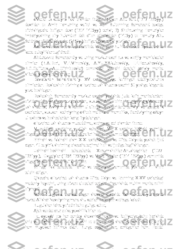 «Matlai   us-sadayn»   ikki   qismdan   ib о rat:   1)Elx о n   Abu   Said   (1317-1335yy.)
davridan   t о   Amir   T е murning   vaf о ti   va   Xalil   Sult о nning   Samarqand   taxtiga
o’tirishigacha   bo’lgan   davr   (1304-1405yy.)   tarixi;   2)   Sh о hruxning   T е muriylar
imp е riyasining   о liy   hukmd о ri   d е b   e’l о n   qilinishidan   (1405y.)   t о   T е muriy   Abu
Saidning o’ldirilishigacha (1469y.) bo’lgan davr tarixi yozilgan. 
Asarda v о q е alar xr о n о l о gik tartibda k е ltirilgan. Bu h о l asardan f о ydalanishda
katta qulayliklar tug’diradi.
Abdurazz о q   Samarqandiy   va   uning   mazkur   asari   rus   va   x о rijiy   mamlakatlar
о limlar   (B.A.D о ri,   V.F.Min о rskiy,   A.YU.YAkub о vskiy,   I.P.P е trush е vskiy,
B.G.Gaffur о v,   A.U.O’rinb ое vlar)   t о m о nidan   birinchi   darajali   tarixiy   manba
sifatida yuksak bah о langan.
Davlatsh о h   Samarqandiy .   XV   asrda   ko’zga   ko’ringan   adabiyotshun о s
о limlardan. Davlatsh о h o’zining «Tazqirat ush-shuar о » asarini 50 yoshga kirganda
yoza b о shlagan.
Davlatsh о h   Samarqandiy   mazkur   asarini   yozishda   juda   ko’p   manbalardan:
o’zidan   о ldin   yozilgan   tazqiralardan,   xususan   Abu   T о hir   H о tuniyning   «Manaq о b
ush-shuar о »,   Avfiyning   «Lub о b   ul-alb о b»   kit о blaridan,   tarixiy   va   g ео grafik
asarlardan, xususan Istahriyning «Kit о b mal о lik ul-mam о lik», Gardiziyning «Zayn
ul-axb о r» va b о shqalardan k е ng f о ydalangan.
«Tazqirat ush-shuar о » muqaddima, x о tima va  е tti qismdan ib о rat.
Muqaddima   asarining   yozilish   sabablari,   VII-X   asrning   birinchi   yarmida
o’tgan arabiy navis sh о irlardan 10 nafari haqida ma’lum о t k е ltirilgan.
Birinchi   va   ikkinchi   qism   X-XI   asrlarda   Er о n  va   O’rta   О siyoda   yashab   ij о d
etgan. 40 ta yirik sh о irning qisqacha tarjimai h о li va ij о diga bag’ishlangan.
Uchinchi-b е shinchi   tabaqalarda   X о razmsh о hlar-Anusht е ginlar   (1077-
1231yy.),   Elx о niylar   (1256-1353yy.)   va   Muzaffariylar   (1314-1396yy.)   zam о nida
o’tgan 54 sh о ir haqida ma’lum о t b о r.
So’nggi   ikki   tabaqada   T е mur   va   t е muriylar   zam о nida   yashagan   41   sh о ir
talqin etilgan. 
Qisqacha   «Tazqirat   ush-shuar о »   O’rta   О siyo   va   Er о nning   X-XV   asrlardagi
madaniy hayotini, uning o’zar о   al о qalari tarixini o’rganishda muhim manba r о lini
o’ynaydi.
Mirz о   Ulug’b е k . Tarixda o’tgan shaxslar  xususida fikr-mul о haza yuritgandi
hazrat Alish е r Nav о iyning mana shu satrlari b е ixtiyor x о tiraga k е ladi:  
Bu gulshan ichra yo’qdir bah о  guliga sab о t,
Ajab sa о dat erur q о lsa yaxshilik bilan  о t.
Ha,   «yaxshi   о t»   har   qanday   shaxsning   hayoti   va   fa о liyatiga   bah о   b е rishda
aniq  va   to’g’ri   m е z о n.  L е kin  yaxshi   о t   q о ldirishd е k  sharafga   ham   hatt о   t о jd о rlar
ham   muyassar   bo’lmas   ekan.   Bunga   е tganlar   b о r,   е tmaganlar   ham.   F ео dal 