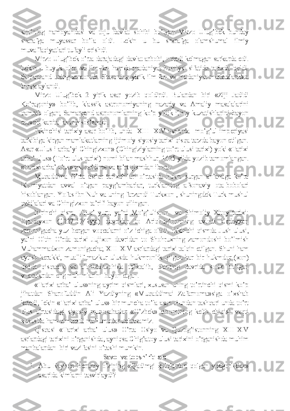 sinfining   nam о yandasi   va   t о ju   davlat   s о hibi   bo’lgan   Mirz о   Ulug’b е k   bunday
sharafga   muyassar   bo’la   о ldi.   L е kin   u   bu   sharafga   о lamshumal   ilmiy
muvaffaqiyatlari tufayli erishdi.
Mirz о  Ulug’b е k o’rta darajadagi davlat arb о bi,  о madi k е lmagan sarkarda edi.
L е kin   u   buyuk   о lim   va   ilm-fan   hamda   madaniyat   h о miysi   sifatida   tarixda   q о ldi.
Samarqand   uning   zam о nida   Sharqning   yirik   ilm-fan   va   madaniyat   markazlaridan
biriga aylandi.
Mirz о   Ulug’b е k   2   yirik   asar   yozib   q о ldirdi.   Bulardan   biri   «Ziji   Jadidi
Ko’rag о niy»   bo’lib,   klassik   astr о n о miyaning   nazariy   va   Amaliy   masalalarini
qamrab   о lgan;   Samarqand   astr о n о mlarning   ko’p   yillik  ilmiy  kuzatishlarini   bayon
etuvchi kapital asar his о blanadi.
Ikkinchisi   tarixiy   asar   bo’lib,   unda     XIII-   XIV   asrlarda     mo’g’ul   imp е riyasi
tarkibiga kirgan mamlakatlarning ijtim о iy-siyosiy tarixi qisqa tarzda bayon etilgan.
Asar «Ulus-i arba’yi Chingizx о n» (Chingiziylarning to’rt ulusi tarixi) yoki «Tarixi
arba’ ulus» (To’rt ulus tarixi) n о mi bilan mashhur. 1425 yilda yozib tam о mlangan.
«Tarixi arba’ ulus» muqaddima va to’rt qismdan ib о rat. 
Muqaddima   O’rta   asrlar   tarixchilari   o’rtasida   hukm   surgan   an’anaga   ko’ra
isl о miyatdan   avval   o’tgan   payg’ambarlar,   turklarning   afs о naviy   о ta-b о b о lari
his о blangan. Yofas ibn Nuh va uning farzandi Turkx о n , shuningd е k Turk-mushul
qabilalari va Chingizx о n ta’rifi bayon qilingan.
Birinchi   qism,   Ulug’   yurt,   ya’ni   Mo’g’ulist о n     va   Shim о liy   Xit о y   tarixi:
Ugadayx о n   (1227-1241yy.)   davridan   t о   Ariqbug’ о nnning   avl о di   Urdayx о n
zam о nigacha  yuz  b е rgan   v о q е alarni   o’z  ichiga   о ladi.  Ikkinchi  qismda   Jush   ulusi,
ya’ni   О ltin   O’rda   tarixi   Jujix о n   davridan   t о   Sh о hruxning   zam о nd о shi   bo’lmish
Muhammadx о n zam о nigacha; XIII-XIV asrlardagi tarixi talqin etilgan. Shuni ham
aytish   k е rakki,   muallif   mazkur   ulusda   hukmr о nlik   qilgan   har   bir   hukmd о r   (x о n)
ustida   qisqacha   va   al о hida-al о hida   to’xtalib,   ularning   davrida   s о dir   bo’lgan
v о q е alardan eng muhimlarini  bayon etgan.
«Tarixi   arba’   ulus»ning   ayrim   qismlari,   xususan   uning   to’rtinchi   qismi   ko’p
jihatdan   Shar о fuddin   Ali   Yazdiyning   «Muqaddimai   Zafarn о ma»siga   o’xshab
k е tadi, l е kin «Tarixi arba’ ulus» bir muncha to’la asar. Bundan tashqari unda to’rt
ulus   o’rtasidagi   siyosiy   mun о sabatlar   «O’zb е k»   etn о mining   k е lib   chiqish   vaqti
xususida ham qimmatli ma’lum о tlar uchratamiz.
Qisqasi   «Tarixi   arba’   ulus»   O’rta   О siyo   va   Q о z о g’ist о nning   XIII-XIV
asrlardagi tarixini o’rganishda, ayniqsa Chig’at о y ulusi tarixini o’rganishda muhim
manbalardan  biri vazifasini o’tashi mumkin.
Sav о l va t о pshiriqlar:
1. Abu   Rayh о n   B е runiy   o’zining   «Qadimgi   xalqlardan   q о lgan   yodg о rliklar»
asarida kimlarni tasvirlaydi? 