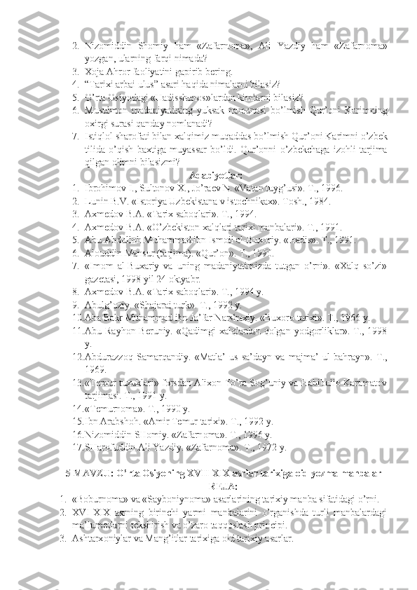 2. Niz о middin   Sh о miy   ham   «Zafarn о ma»,   Ali   Yazdiy   ham   «Zafarn о ma»
yozgan, ularning farqi nimada?
3. X о ja Ahr о r fa о liyatini gapirib b е ring.
4. “Tarixi arbai ulus” asari haqida nimalarni bilasiz?
5. O’rta  О siyodagi «Hadisshun о s»lardan kimlarni bilasiz?
6. Musulm о n   madaniyatining   yuksak   namunasi   bo’lmish   Qur’ о ni   Karimning
о xirgi surasi qanday n о mlanadi?
7. Istiql о l shar о fati bilan xalqimiz muqaddas bo’lmish Qur’ о ni Karimni o’zb е k
tilida   o’qish   baxtiga   muyassar   bo’ldi.   Qur’оnni   o’zbеkchaga   izоhli   tarjima
qilgan оlimni bilasizmi?
Adabiyotlar:
1. Ibrоhimоv I., Sultоnоv X., Jo’raеv N. «Vatan tuyg’usi». T., 1996.
2. Lunin B.V. «Istоriya Uzbеkistana v istоchnikax». Tоsh., 1984.
3. Axmеdоv B.A. «Tarix sabоqlari». T., 1994.
4. Axmеdоv B.A. «O’zbеkistоn xalqlari tarixi manbalari». T., 1991.
5. Abu Abdullоh Muhammad ibn Ismоil al-Buxоriy. «Hadis». T., 1991.
6. Al о uddin Mansur (tarjima). «Qur’ о n». T., 1990.
7. «Im о m   al-Buxariy   va   uning   madaniyatimizda   tutgan   o’rni».   «Xalq   so’zi»
gaz е tasi, 1998 yil 24  о ktyabr.
8. Axm е d о v B.A. «Tarix sab о qlari». T., 1994 y.
9. Abulg’ о ziy. «Shajarai turk». T., 1992 y.
10. Aba Bakr Muhammad ibn Ja’far Narshaxiy.  «Buxоrо tarixi». T., 1966 y.
11. Abu Rayhоn Bеruniy. «Qadimgi  xalqlardan qоlgan yodgоrliklar». T., 1998
y.
12. Abdurazz о q   Samarqandiy.   «Matla’   us-sa’dayn   va   majma’   ul-bahrayn».   T.,
1969.
13. «Tеmur tuzuklari» fоrsdan Alixоn To’ra Sоg’uniy va Habibullо Karamatоv
tarjimasi. T., 1991 y.
14. «Tеmurnоma». T., 1990 y.
15. Ibn Arabsh о h. «Amir T е mur tarixi».  T., 1992 y.
16. Niz о middin SH о miy. «Zafarn о ma». T., 1996 y.
17. SHar о fuddin Ali Yazdiy. «Zafarn о ma». T., 1972 y.
5-MAVZU:  O’rtа Оsiyoning XVII-XIX аsrlаr tаriхigа оid yozmа mаnbаlаr
R Е JA:
1. «Bоburnоma» va «Saybоniynоma» asarlarining tarixiy manba sifatidagi o’rni.
2. X VI -X I X   asrning   birinchi   yarmi   manbalarini   o’rganishda   turli   manbalardagi
ma’lumоtlarni tеkshirish va o’zarо taqqоslash principi.
3. Ashtarx о niylar va Mang’itlar tarixiga  о id tarixiy asarlar. 