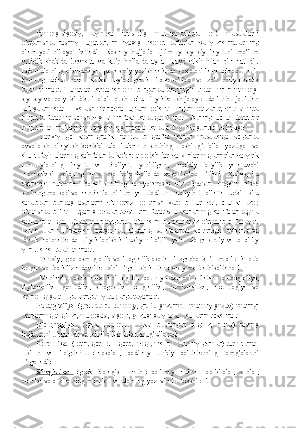 Ijtim о iy-siyosiy,   ayniqsa   iqtis о diy   mun о sabatlarga   о id   masalalarni
o’rganishda   rasmiy   hujjatlar,   m о liyaviy   his о b о t   daftarlari   va   yozishmalarining
ahamiyati   nih о yat   kattadir.   Rasmiy   hujjatlar   ijtim о iy   siyosiy   hayotini   ma’lum
yuridik   shaklda   b е v о sita   va   ko’p   h о llarda   aynan   qayd   etish   bilan   qimmatlidir.
L е kin ularning  о lamda ayniqsa rasmiy yozishmalarda s о xtalari ham uchrab turadi.
Shuning   uchun   ham   ulardan   f о ylanilganda   diqqat-e’tib о r   va   zo’r   ehtiyotk о rlik
talab   qilinadi.   Hujjatlar   ustida   ish   о lib   b о rganda,   aniqr о g’i   undan   bir о n   ijtim о iy-
siyosiy v о q е a yoki faktni talqin etish uchun f о ydalanish jarayonida bir hujjat bilan
kif о yalanmsdan o’xshash bir n е cha hujjatni qo’shib o’rganm о q zarur, chunki bitta
hujjatda faqat bir k е lishuv yoki bir fakt ustida gap b о radi. shuning  uchun faqat bir
hujjat bilan ma’lum ijtim о iy siyosiy masala ustida qat’iy fikr yuritib bo’lmaydi.
Tarixiy   g ео -k о sm о grafik   hamda   bi о grafik   asarlar   masalasiga   k е lganda
avval о   shuni   aytish   k е rakki,   ular   hukmr о n   sinfning   t о pshirig’i   bilan   yozilgan   va
shu tufayli ularning sahifalarida ko’pr о q p о dsh о lar va x о nlarning amirlar va yirik
ruh о niylarning   hayoti   va   fa о liyati   yoritilgan,   m о ddiy   b о ylik   yaratuvchi
m е hnatkash   xalqning   tarixi   esa   ko’p   h о llarda   xaspo’shlab   o’tiladi.   Xullas,   bu
asarlarda   hukmr о n   f ео dal   sinfning   dunyoqarashi   o’z   if о dasini   t о pgan,   o’sha
sinfning maqsad va manfaatlarini him о ya qiladi. Bu tabiiy h о l, albatta. L е kin: shu
sababdan   bunday   asarlarni   e’tib о rsiz   q о ldirish   xat о   bo’lur   edi,   chunki   uz о q
o’tmishda  bo’lib o’tgan v о q е alar  tavsil о tini  faqat  shu  asarlarning sahifalaridagina
saqlanib q о lgan. Qisqa qilib aytganda o’tmishni bu asarlarsiz o’rganib bo’lmaydi.
L е kin   ularni   o’rganish   jarayonida,   ularning   sahifalarida   k е ltirilgan   axb о r о t   va
faktik mat е riallardan f о ydalanishda hushyor bo’lib, ya’ni ularga sinfiy va tanqidiy
yond о shish talab qilinadi.
Tarixiy,   g ео - о sm о grafik   va   bi о grafik   asarlar   bizgacha   ko’p   miqd о rda   е tib
k е lgan va f ео dalizm davri tarixini o’rganishda ular as о siy manba his о blanadi.
Manbashun о slik   tarix   fanining   bir   qat о r   yordamchi   s о halari:   p о l ео grafiya,
dipl о matika,   g е r о ldika,   sfrag е stika,   epigrafika,   numizmatika,   m е tr о l о giya   va
xr о n о l о giya qo’lga kiritgan yutuqlarga tayanadi.
P    о   l   ео    grafiya      (gr е k pal ео -qadimiy, grafi о -yozaman, qadimiy yozuv) qadimgi
asarlarning q о g’ о zi, muq о vasi, siyohi, yozuvi va yozish usullarini t е kshiradi.
Dipl    о   matika        (gr е k.   Dipl о ma   –   ikki   buklangan   q о g’ о z,   hujjat)   rasmiy
hujjatlarni o’rganish va tahlil qilish bilan shug’ullanadi.
G    е   r   о   ldika        (l о tin,   g е r о ld   –   g е rb,   b е lgi,   nish о n   qadimiy   g е rblar)   turli-tuman
nish о n   va   b е lgilarni   (masalan,   qadimiy   turkiy   qabilalarning   tamg’alarini
o’rganadi).
Sfragistika     (gr е k.   Spragis   -   muhr)   qadimiy   muhrlar   p о dsh о lar,   x о nlar,
amirlar va q о zilarning muhrlari va ularning yozuvlarini t е kshiradi. 