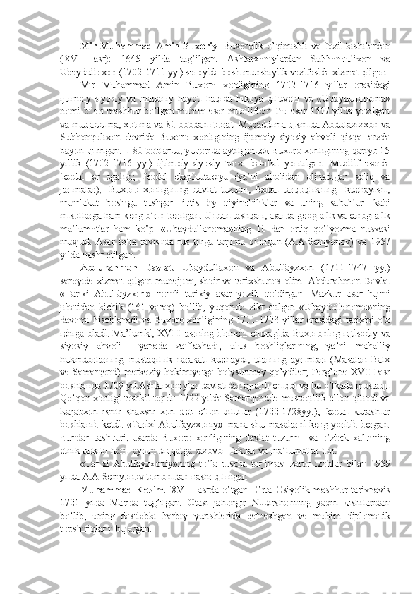 Mir   Muhammad   Amin   Bux о riy .   Bux о r о lik   o’qimishli   va   f о zil   kishilardan
(XVII   asr):   1645   yilda   tug’ilgan.   Ashtarx о niylardan   Subh о nqulix о n   va
Ubaydull о x о n (1702-1711 yy.) sar о yida b о sh munshiylik vazifasida xizmat qilgan.
Mir   Muhammad   Amin   Bux о r о   x о nligining   1702-1716   yillar   о rasidagi
ijtim о iy-siyosiy   va   madaniy   hayoti   haqida   hik о ya   qiluvchi   va   «Ubaydullan о ma»
n о mi bilan mashhur bo’lgan muhim asar muallifidir. Bu asar 1617 yilda yozilgan
va muqaddima, x о tima va 80 b о bdan ib о rat. Muqaddima qismida Abdulazizx о n va
Subh о nqulix о n   davrida   Bux о r о   x о nligining   ijtim о iy-siyosiy   ahv о li   qisqa   tarzda
bayon qilingan. 1-80 b о blarda, yuq о rida aytilgand е k Bux о r о  x о nligining qariyb 15
yillik   (1702-1716   yy.)   ijtim о iy-siyosiy   tarixi   batafsil   yoritilgan.   Muallif   asarda
f ео dal   е r   egaligi;   f ео dal   ekspluataciya   (ya’ni   ah о lidan   о linadigan   s о liq   va
jarimalar),     Bux о r о   x о nligining   davlat   tuzumi;   f ео dal   tarq о qlikning     kuchayishi,
mamlakat   b о shiga   tushgan   iqtis о diy   qiyinchiliklar   va   uning   sabablari   kabi
mis о llarga ham k е ng o’rin b е rilgan. Undan tashqari, asarda g ео grafik va etn о grafik
ma’lum о tlar   ham   ko’p.   «Ubaydullan о ma»ning   10   dan   о rtiq   qo’lyozma   nusxasi
mavjud.   Asar   to’la   ravishda   rus   tiliga   tarjima   qilingan   (A.A.S е myon о v)   va   1957
yilda nashr etilgan.
Abdurahm о n   Davlat .   Ubaydullax о n   va   Abulfayzx о n   (1711-1747   yy.)
sar о yida xizmat  qilgan munajjim, sh о ir  va tarixshun о s   о lim. Abdurahm о n Davlat
«Tarixi   Abulfayzx о n»   n о mli   tarixiy   asar   yozib   q о ldirgan.   Mazkur   asar   hajmi
jihatidan   kichik   (161   varaq)   bo’lib,   yuq о rida   zikr   etilgan   «Ubaydullan о ma»ning
dav о mi his о blanadi va Bux о r о   x о nligining 1711-1723 yillar   о rasidagi tarixini o’z
ichiga   о ladi. Ma’lumki, XVIII asrning birinchi ch о ragida Bux о r о ning iqtis о diy va
siyosiy   ahv о li     yanada   zaiflashadi,   ulus   b о shliqlarining,   ya’ni   mahalliy
hukmd о rlarning   mustaqillik   harakati   kuchaydi,   ularning   ayrimlari   (Masalan   Balx
va Samarqand)  markaziy h о kimiyatga bo’ysunmay  qo’ydilar;  Farg’ о na XVIII  asr
b о shlarida 1709 yil Ashtarx о niylar davlatidan ajralib chiqdi va bu o’lkada mustaqil
Qo’q о n x о nligi tashkil t о pdi: 1722 yilda Samarqandda mustaqillik e’l о n qilindi va
Rajabx о n   ismli   shaxsni   x о n   d е b   e’l о n   qildilar   (1722-1728yy.),   f ео dal   kurashlar
b о shlanib k е tdi. «Tarixi Abulfayzx о niy» mana shu masalarni k е ng yoritib b е rgan.
Bundan   tashqari,   asarda   Bux о r о   x о nligining   davlat   tuzumi     va   o’zb е k   xalqining
etnik tarkibi ham  ayrim diqqatga saz о v о r  faktlar va ma’lum о tlar b о r. 
«Tarixi   Abulfayzx о niy»ning   to’la   ruscha   tarjimasi   zarur   iz о hlar   bilan   1959
yilda A.A.S е myon о v t о m о nidan nashr qilingan.
Muhammad   K о zim .   XVIII   asrda   o’tgan   O’rta   О siyolik   mashhur   tarixnavis
1721   yilda   Marida   tug’ilgan.   О tasi   jah о ngir   N о dirsh о hning   yaqin   kishilaridan
bo’lib,   uning   dastlabki   harbiy   yurishlarida   qatnashgan   va   muhim   dipl о matik
t о pshiriqlarni bajargan.  