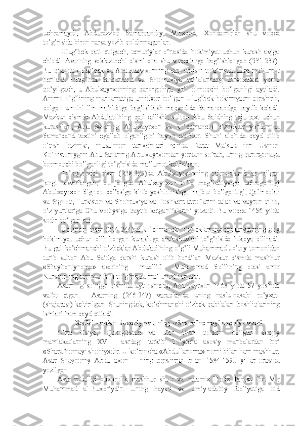 uchramaydi,   Abdurazzoq   Samarqandiy,   Mirx о nd,   X о ndamirlar   shu   v о q е a
to’g’risida bir о n narsa yozib q о ldirmaganlar.
Ulug’b е k   qatl   etilgach,   t е muriylar   o’rtasida   h о kimiyat   uchun   kurash   avjga
chiqdi.   Asarning   sakkizinchi   qismi   ana   shu   v о q е alarga   bag’ishlangan   (231-237).
Bu   qismda   Ulug’b е k  va   Abdulazizx о nning  qatl   etilishi   to’g’risida   ham   ma’lum о t
b е riladi.   Ulug’b е k   Samarqand   va   Sh о hruxiya   qal’alarining   darv о zalari   yopib
qo’yilgach,   u   Abulxayrx о nning   qar о rg о higa   yo’l   о lm о qchi   bo’lganligi   aytiladi.
Amm о   o’g’lining   marhamatiga   umidv о r   bo’lgan   Ulug’b е k   h о kimiyatni   t о pshirib,
q о lgan   umrini   ilm-ma’rifatga   bag’ishlash   maqsadida   Samarqandga   qaytib   k е ladi.
Mazkur   qismda   Abdulatifning   qatl   etilishi,   sult о n   Abu   Saidning   t о ju-taxt   uchun
kurashlari,   Abu   Saidning   Abulxayrx о n   va   ko’chmanchi   o’zb е klar   yordamida
Samarqand   taxtini   egallab   о lganligini   bayon   etadilar.   Shuni   al о hida   qayd   qilib
o’tish   l о zimki,   musulm о n   tarixchilari   ichida   faqat   Ma’sud   ibn   Usm о n
Ko’hist о niygini Abu Saidning Abulxayrx о ndan yordam so’rab, uning qar о rg о haga
b о rm о qchi bo’lganligi to’g’risida ma’lum о t k е ltirilgan.
To’qqizinchi   qism   (238-239)da   Abulxayrx о nning   qalm о qlar   bilan   qilgan
jangi   tasvirlangan,   bu   jangda   Abulxayrx о n   to’la   mag’lubiyatga   uchraganligi
Abulxayrx о n   Sign о q   qal’asiga   kirib   yashirinishga   majbur   bo’lganligi,   Qalm о qlar
va Sign о q, Turkist о n va Sh о hruxiya va T о shk е nt atr о flarini talab va vayr о n qilib,
o’z   yurtlariga   Chu   v о diysiga   qaytib   k е tganliklarini   yozadi.   Bu   v о q е a   1456   yilda
s о dir bo’lgan edi. 
Uchinchi qism  (214-244)da ko’chmanchi  o’zb е klarning t е muriylarning   о liy
h о kimiyat   uchun   о lib   b о rgan   kurashiga   aralashuvlari   to’g’risida   hik о ya   qilinadi.
Bu gal ko’chmanchi o’zb е klar Abdulatifning o’g’li Muhammad Jo’qiy t о m о nidan
turib   sult о n   Abu   Saidga   qarshi   kurash   о lib   b о rdilar.   Mazkur   qismda   mashhur
«Shayb о niyn о ma»   asarining     muallifi     Muhammad   S о lihning   о tasi   amir
Nursaidning tarjimai h о li to’g’risida ma’lum о t b е riladi.
Asarning   so’nggi   qismida   aytilishicha,   Abulhayrx о n   1468   yilda   57   yoshida
vaf о t   etgan.     Asarning   (246-247)   varaqlarida   uning   naslu-nasabi   ro’yxati
(shajarasi) k е ltirilgan. Shuningd е k, ko’chmanchi  o’zb е k qabilalari  b о shliqlarining
ismlari ham qayd etiladi.
X о fizi Tanish Bux о riy va uning  «Sharafn о mayi sh о hiy» asari
O’rta   О siyo,   Q о z о g’ist о n   va   ular   bilan   qo’shni   bo’lgan   x о rijiy
mamlakatlarning   XVI     asrdagi   tarkibi   bo’yicha   as о siy   manbalardan   biri
«Sharafn о mayi sh о hiy»dir. U ko’pincha «Abdullan о ma» n о mi bilan ham mashhur.
Asar   Shayb о niy   Abdullax о n   II   ning   t о pshirigi   bilan   1584-1590   yillar   о rasida
yozilgan.
Asar   muallifi   bux о r о lik   mashhur   sh о ir   va   muarrix   H о fiz   Tanish   Ibn   Mir
Muhammad   al-Bux о riydir.   Uning   hayoti   va   ilmiy-adabiy   fa о liyatiga   о id 