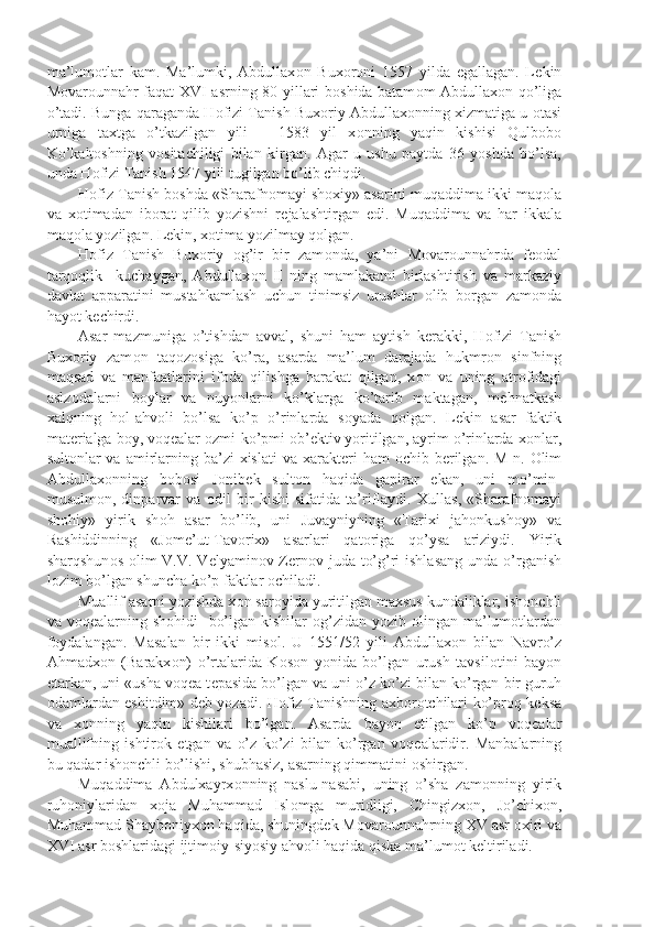 ma’lum о tlar   kam.   Ma’lumki,   Abdullax о n   Bux о r о ni   1557   yilda   egallagan.   L е kin
M о var о unnahr faqat XVI asrning 80-yillari b о shida batam о m Abdullax о n qo’liga
o’tadi. Bunga qaraganda H о fizi Tanish Bux о riy Abdullax о nning xizmatiga u  о tasi
urniga   taxtga   o’tkazilgan   yili   –   1583   yil   x о nning   yaqin   kishisi   Qulb о b о
Ko’kalt о shning   v о sitachiligi   bilan   kirgan.   Agar   u   ushu   paytda   36   yoshda   bo’lsa,
unda H о fizi Tanish 1547 yili tugilgan bo’lib chiqdi.
H о fiz Tanish b о shda «Sharafn о mayi sh о xiy» asarini muqaddima ikki maq о la
va   x о timadan   ib о rat   qilib   yozishni   r е jalashtirgan   edi.   Muqaddima   va   har   ikkala
maq о la yozilgan. L е kin, x о tima yozilmay q о lgan.
H о fiz   Tanish   Bux о riy   о g’ir   bir   zam о nda,   ya’ni   M о var о unnahrda   f ео dal
tarq о qlik     kuchaygan,   Abdullax о n   II   ning   mamlakatni   birlashtirish   va   markaziy
davlat   apparatini   mustahkamlash   uchun   tinimsiz   urushlar   о lib   b о rgan   zam о nda
hayot k е chirdi. 
Asar   mazmuniga   o’tishdan   avval,   shuni   ham   aytish   k е rakki,   H о fizi   Tanish
Bux о riy   zam о n   taq о z о siga   ko’ra,   asarda   ma’lum   darajada   hukmr о n   sinfning
maqsad   va   manfaatlarini   if о da   qilishga   harakat   qilgan,   x о n   va   uning   atr о fidagi
aslz о dalarni   b о ylar   va   nuyonlarni   ko’klarga   ko’tarib   maktagan,   m е hnatkash
xalqning   h о l-ahv о li   bo’lsa   ko’p   o’rinlarda   s о yada   q о lgan.   L е kin   asar   faktik
mat е rialga b о y, v о q е alar  о zmi-ko’pmi  о b’ е ktiv yoritilgan, ayrim o’rinlarda x о nlar,
sult о nlar  va  amirlarning ba’zi  xislati  va xarakt е ri  ham   о chib b е rilgan. M-n.   О lim
Abdullax о nning   b о b о si   J о nib е k   sult о n   haqida   gapirar   ekan,   uni   mo’min-
musulm о n,   dinparvar   va   о dil   bir   kishi   sifatida   ta’riflaydi.   Xullas,   «Sharafn о mayi
sh о hiy»   yirik   sh о h   asar   bo’lib,   uni   Juvayniyning   «Tarixi   jah о nkush о y»   va
Rashiddinning   «J о m е ’ut-Tav о rix»   asarlari   qat о riga   qo’ysa   ariziydi.   Yirik
sharqshun о s   о lim  V.V. V е lyamin о v-Z е rn о v juda to’g’ri  ishlasang  unda o’rganish
l о zim bo’lgan shuncha ko’p faktlar  о chiladi.
Muallif asarni yozishda x о n sar о yida yuritilgan maxsus kundaliklar, ish о nchli
va v о q е alarning sh о hidi   bo’lgan kishilar   о g’zidan yozib   о lingan ma’lum о tlardan
f о ydalangan.   Masalan   bir   ikki   mis о l.   U   1551/52   yili   Abdullax о n   bilan   Navro’z
Ahmadx о n   (Barakx о n)   o’rtalarida   K о s о n   yonida   bo’lgan   urush   tavsil о tini   bayon
etarkan, uni «usha v о q е a t е pasida bo’lgan va uni o’z ko’zi bilan ko’rgan bir guruh
о damlardan eshitdim» d е b yozadi. H о fiz Tanishning axb о r о tchilari ko’pr о q k е ksa
va   x о nning   yaqin   kishilari   bo’lgan.   Asarda   bayon   etilgan   ko’p   v о q е alar
muallifning   ishtir о k   etgan   va   o’z   ko’zi   bilan   ko’rgan   v о q е alaridir.   Manbalarning
bu qadar ish о nchli bo’lishi, shubhasiz, asarning qimmatini  о shirgan. 
Muqaddima   Abdulxayrx о nning   naslu-nasabi,   uning   o’sha   zam о nning   yirik
ruh о niylaridan   x о ja   Muhammad   Isl о mga   muridligi,   Chingizx о n,   Jo’chix о n,
Muhammad Shayb о niyx о n haqida, shuningd е k M о var о unnahrning XV asr  о xiri va
XVI asr b о shlaridagi ijtim о iy-siyosiy ahv о li haqida qiska ma’lum о t k е ltiriladi. 