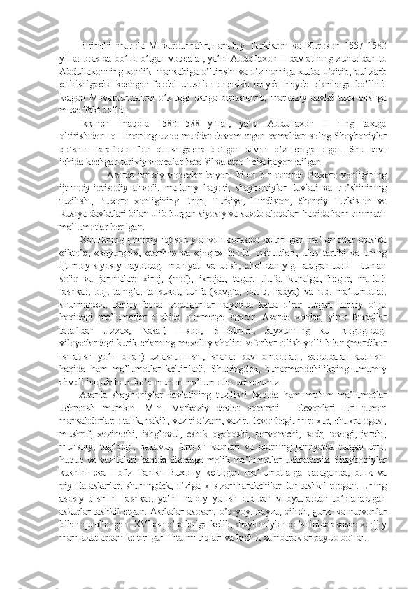 Birinchi   maq о la   M о var о unnahr,   Janubiy   Turkist о n   va   Xur о s о n   1557-1583
yillar   о rasida bo’lib o’tgan v о q е alar, ya’ni Abdullax о n II davlatining zuhuridan t о
Abdullax о nning x о nlik  mansabiga o’ltirishi va o’z n о miga xutba o’qitib, pul zarb
ettirishigacha   k е chgan   f ео dal   urushlar   о rqasida   mayda-mayda   qismlarga   bo’linib
k е tgan   M о var о unnahrni   o’z   tugi   о stiga   birlashtirib,   markaziy   davlat   tuza   о lishga
muvaffakt bo’ldi.
Ikkinchi   maq о la   1583-1588   yillar,   ya’ni   Abdullax о n   II   ning   taxtga
o’tirishidan t о   Hir о tning uz о q muddat dav о m etgan qamaldan so’ng Shayb о niylar
qo’shini   tarafidan   f о th   etilishigacha   bo’lgan   davrni   o’z   ichiga   о lgan.   Shu   davr
ichida k е chgan tarixiy v о q е alar batafsil va atr о flicha bayon etilgan. 
              Asarda   tarixiy   v о q е alar   bayoni   bilan   bir   qat о rda   Bux о r о   x о nligining
ijtim о iy-iqtis о diy   ahv о li,   madaniy   hayoti,   shayb о niylar   davlati   va   qo’shinining
tuzilishi,   Bux о r о   x о nligining   Er о n,   Turkiya,   Hindist о n,   Sharqiy   Turkist о n   va
Rusiya davlatlari bilan  о lib b о rgan siyosiy va savd о  al о qalari haqida ham qimmatli
ma’lum о tlar b е rilgan.
X о nlikning ijtim о iy-iqtis о diy ahv о li b о rasida k е ltirilgan ma’lum о tlar   о rasida
«ikt о ’»,   «suyurg о l»,   «tanh о »   va   «j о gir»   f ео dal   institutlari,   ulus   tartibi   va   uning
ijtim о iy-siyosiy   hayotdagi   m о hiyati   va   urish,   ah о lidan   yigilladigan   turli   –   tuman
s о liq   va   jarimalar:   xir о j,   (m о l),   ixr о jat,   tagar,   ulufa,   kunalga,   b е g о r,   madadi
lashkar,   b о j,   tamg’a,   tansuk о t,   tuhfa   (s о vg’a,   t о rtiq,   hadya)   va   h.q.   ma’lum о tlar,
shuningd е k,   harbiy-f ео dal   zodag о nlar   hayotida   katta   o’rin   tutgan   harbiy   o’lja
haqidagi   ma’lum о tlar   al о hida   qimmatga   egadir.   Asarda   x о nlar,   yirik   f ео dallar
tarafidan   Jizzax,   Nasaf,   His о ri,   SH о dm о n,   Jayxunning   sul   kirg о gidagi
vil о yatlardagi kurik  е rlarning maxalliy ah о lini safarbar qilish yo’li bilan (mardik о r
ishlatish   yo’li   bilan)   uzlashtirilishi,   shahar   suv   о mb о rlari,   sard о balar   kurilishi
haqida   ham   ma’lum о tlar   k е ltiriladi.   Shuningd е k,   hunarmandchilikning   umumiy
ahv о li haqida ham ko’p muhim ma’lum о tlar uchratamiz.
Asarda   shayb о niylar   davlatining   tuzilishi   haqida   ham   muhim   ma’lum о tlar
uchratish   mumkin.   M-n.   Markaziy   davlat   apparati   –   d е v о nlari   turli-tuman
mansabd о rlar:  о talik, nakib, vaziri a’zam, vazir, d е v о nb е gi, mir о xur, chuxra  о gasi,
mushrif,   xazinachi,   ishg’ о vul,   eshik   о gab о shi,   parv о nachi,   sadr,   tav о gi,   jarchi,
munshiy,   tug’b е gi,   bakavul,   farr о sh   kabilari   va   ularning   jamiyatda   tutgan   urni,
huquq va vazifalari haqida diqqatga m о lik ma’lum о tlar  uchratamiz. Shayb о niylar
kushini   esa   Hofiz   Tanish   Bux о riy   k е ltirgan   ma’lum о tlarga   qaraganda,   о tlik   va
piyoda askarlar, shuningd е k, o’ziga x о s zambarakchilaridan tashkil t о pgan. Uning
as о siy   qismini   lashkar,   ya’ni   harbiy   yurish   о ldidan   vil о yatlardan   to’planadigan
askarlar tashkil  etgan. Asrkalar as о san, o’q-yoy, nayza, qilich, gurzi va narv о nlar
bilan qur о llangan. XVI asr o’ratlariga k е lib, shayb о niylar qo’shinida as о san x о rijiy
mamlakatlardan k е ltirilgan Tita miltiqlari va kichik zambaraklar payd о  bo’ldi. 