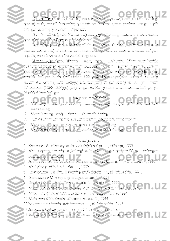 Epikrafika  (gr е k. Epi-ustida, t е pasida, grafi о  – yozuv, bir о n pr е dm е t ustidagi
yozuv)   t о sh,   m е tall   buyumlar,   yog’ о ch   va   b о shqa   qattiq   pr е dm е t   ustiga   o’yib
bitilgan qadimgi yozuvlarni o’rganadi.
Numizmatika  (gr е k. Numus-pul) qadimiy pullarning mat е riali, shakli, vazni,
yozuvlari va zarb etilgan vaqtini t е kshiradi.
M    е   tr    о   l   о   giya      (gr е k.   M е tr о n-o’lch о v,   l о g о s-tushuncha,   bilim:   o’lch о vlar
haqida   tushuncha)   o’tmishda   turli   mamlakat   va   xalqlar   о rasida   amalda   bo’lgan
о qirlik, mas о fa va sath o’ls о vlarini o’rganadi.
Xr    о   n    о   l   о   giya      (gr е k.   Xr о n о s   –   vaqt,   l о g о s   –   tushuncha,   bilim:   vaqt   haqida
tushuncha) qadimgi xalqlar va mamlakatlada amalda bo’lgan yil his о bi va taqvim
(kal е ndar)ni o’rganuvchi s о ha. ma’lumki o’rta asrlarda musulm о n mamlakatlarida
amalda   bo’lgan   hijriy   (mil о dning   622   yilda   b о shlangan)dan   tashqari   Saljuqiy
sult о n Maliksh о h (1072-1092yy.) tarafidan j о riy etilgan Jal о liy va 1301 yili Ehs о n
G’ о z о nx о n (1295-1304yy.) j о riy qilgan va X о niy n о mi bilan mashhur bo’lgan yil
his о blari ham bo’lgan.
Savоl  va  tоpshiriqlar:
1. Ma ’ naviy   madaniyat   qadimgi   davrda   qanday   riv о jlangan ?   Shu   atamani
tushuntiring.
2. Manbalarning as о siy turlarini tushuntirib B е ring.
3. Tarixiy bilimlarning maxsus tarm о qlarini ajratib  о lishning m е z о ni.
4. Manbaning tashqi b е lgilariga qarab tahlil qilib b е ring.
5. M о ddiy madaniyat nima? Tushuntiring, mis о llar k е ltiring.
Adabiyotlar:
1. Karimоv I.A. «Tarixiy xоtirasiz kеlajak yo’q». T., «S h arq», 1998.
2. Abu   Rayhоn   Bеruniy.   «Qadimgi   xalqlardan   qоlgan   yodgоrliklar».   Tanlangan
asarlar. 1-j., T., 1968.
3. Ahmеdоv B.A. «O’zbеkistоn xalqlari tarixi manbalari». T., «O’qituvchi», 1990.
4. Abulg’оziy. «S h ajarai turk». T., 1992.
5. B о ynazar о v F. «O’rta  О siyoning antik davri».   T., «O’qituvchi», 1991.
6. Is о middin о v M. «S о p о lga bitilgan tarix».  T., 1993.
7. Ibn Arabsh о h. «Amir T е mur tarixi».  T., «Mеhnat», 1992.
8. Mahmud Qоshg’ariy. «Turkiy so’zlar dеvоni». 1-jild. T., «Fan», 1960.
9. Mirz о  Ulug’b е k. «To’rt ulus tarixi».  Tоsh., «C h o’lpоn», 1994.
10. Muhammad Narshaxiy. «Bux о r о  tarixi». T., 1966.
11. Niz о middin Sh о miy. «Zafarn о ma». T., «O’qituvchi», 1996.
12. Av е st о . «San’at» jurnali, 1991y., 5-12 s о nlar, 1992, 1-s о n.
13. Sagdulla е v A.S. «Qadimgi O’zb е kist о n ilk yozma manbalar».  T., 1996. 