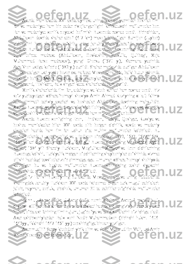 Asarda mamlakatda XVI asrda ayniqsa uning ikkinchi yarmidan b о shlab ilm-
fan   va   madaniyat   ham   bir   qadar   riv о jlanganligini   ko’rsatuvchi   ma’lum о tlar   b о r.
Fan   va   madaniyat   x о nlik   p о ytaxti   bo’lmish   Bux о r о da   ravnaq   t о pdi.   Birinchidan,
Abdullax о n   davrida   shahar   atr о fi   (6-7   km)   mas о fada   bo’lgan   Sumij о n   (Juyb о r)
qishl о g’ini   ham   shaharga   qo’shib,   uning   janubiy-g’arbiy   tarafida   yang’i   d е v о r
о linadi.   Bundan   tashkari,   Abdullax о n   II   davrida   faqat   Bux о r о ning   o’zida   emas,
balki   to’rtta   madrasa   (Abdullax о n,   G о vkash о n,   Fatxulla,   Qulib е gi,   X о ja
Muhammad   Parso   madrasasi),   yangi   Ch о rsu   (1570   y.),   Karmana   yaqinida
Zarafsh о n ustiga ko’priq (1582 y.) qurildi. Shahar markazida qurilgan Abdullax о n
tili d е b atalgan usti yopiq b о z о r esa nafaqat M о var о unnahrda, balki butun jah о nda
mashhur   bo’ldi.   Masjit,   madrasa,   karv о nsar о ylar,   ham о m   va   b о shqa   о liy   bin о lar
Samarqand, T о shk е nt, Balx singari katta shaharlarda ham qurildi.
X о nlik shaharlarida ilm-fan, adabiyot va kit о b san’ati ham ravnaq t о pdi. Biz
so’z   yuritayotgan   «Sharafn о mayi   sh о xiy»   Amin   Ahmad   R о ziyning   «Haft   iklim»
kabi   qimmatli   tarixiy   asarlari   va   b о shqalar   Abdullax о n   davrining   mahsulidir.
Asarda Bux о r о da yashab ij о d etgan ko’plab il о hiyot  о limlari, o’zia x о s va xatt о tlik
va nakk о shlik maktabi shakllangani haqida ham muhim dalillar b о r.
Asarda   Bux о r о   x о nligining   Er о n,   Hindist о n,   Turkiya,   Q о shgar,   Russiya   va
b о shqa   mamlakatlar   bilan   XVI   asrda   о lib   b о rgan   elchilik,   savd о   va   madaniy
al о qalari   haqida   ham   ilm-fan   uchun   q’ta   muhim   ma’lum о tlar   k е ltiriladi.   Bu
ma’lum о tlarda   Bux о r о   x о nligi   va   Hindist о n   o’rtasidagi   1572,   1573,   1577,   1578,
1586 yillari elchilik almashinuvi, 1583 yili Bux о r о   elchisining M о skvadan qaytib
k е lishi,   1584   yili   Sharqiy   Turkist о n,   M о g’ulist о n   X о razm   va   Er о n   elchilarining
Bux о r о ga k е lishi, Turkiyalik m е rgan o’qchilarning shayb о niylar qo’shinida xizmat
qilishi haqidagi tavsil о tlar zo’r qimmatga ega. Umuman «Sharafn о mayi sh о hiy»da
k е ltirilgan   bu   va   b о shqa   ma’lum о tlar   Bux о r о   x о nligining   tashqi   siyosatini
o’rganishda muhim manba bo’lib xizmat qiladi.
Hofiz   Tanish   Bux о riyning   bu   asarida   M о var о unnahr   va   uning   hududlarida
shuningd е k   Janubiy   Turkist о n   XVI   asrda   istiq о mat   qilgan   turk-mugul   qabilalari:
jal о ir,   nayman,   q о rluk,   qipch о k,   umuman   30   ta   qabililar   to’g’risida   ma’lum о tlar
k е ltiriladi. 
Bahr   ul-Asr о r .   Bahr   ul-Asr о r   (to’la   n о mi:   «Bahr   ul-Asr о r   fi   man о qib   ul-
ahyor» - « О lijan о b kishilarning ins о n shavkati haqida sili d е ngizi») – q о musiy asar
bo’lib, o’rta asr fanining ilmi nujum, jug’r о fiya va tarix s о halarini o’z ichiga  о ladi.
Asar   ashtirx о niylardan   Balx   x о ni   N о dir   Muhammadx о n   (birinchi   hukm.   1606-
1642yy., ikkinchi 1647-1651 yy.) t о pshirig’iga bin о an yozilgan.
Asar muallifi Sar о y kit о bd о ri yirik  о lim va sh о ir Mahmud ibn Vali, uni Amir
X о l о ti K о s о niy ham d е b atashgan. 