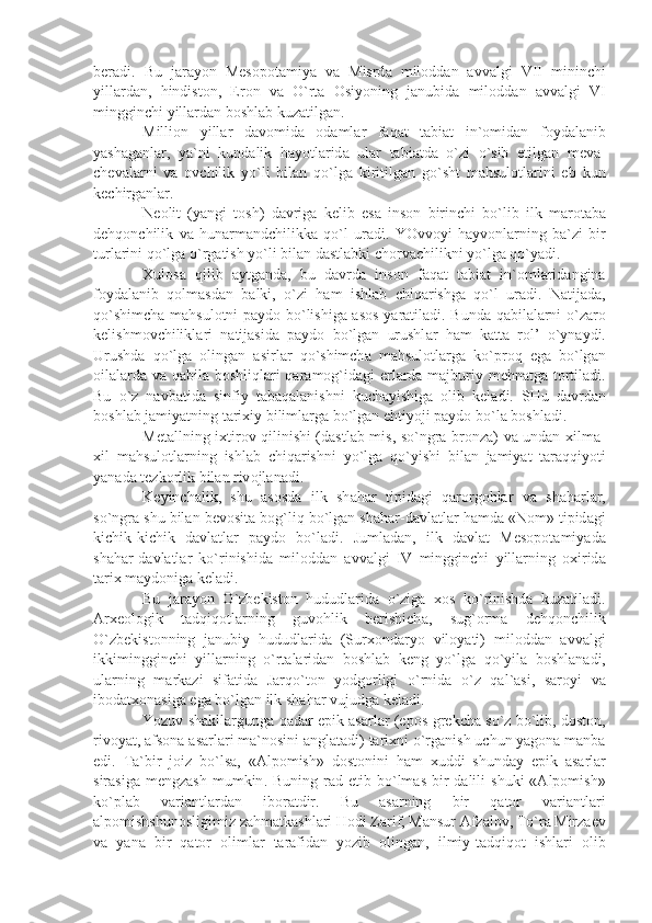 b е r а di .   Bu   j а r а yon   M е s о p о t а miy а   v а   Misrd а   mil о dd а n   а vv а lgi   VII   mininchi
yill а rd а n ,   hindist о n ,   Er о n   v а   O ` rt а   О siyoning   j а nubid а   mil о dd а n   а vv а lgi   VI
mingginchi   yill а rd а n   b о shl а b   kuz а tilg а n .
Milli о n   yill а r   d а v о mid а   о d а ml а r   f а q а t   t а bi а t   in `о mid а n   f о yd а l а nib
y а sh а g а nl а r ,   y а` ni   kund а lik   h а yotl а rid а   ul а r   t а bi а td а   o ` zi   o ` sib   е tilg а n   m е v а-
ch е v а l а rni   v а   о vchilik   yo ` li   bil а n   qo ` lg а   kiritilg а n   go ` sht   m а hsul о tl а rini   е b   kun
k е chirg а nl а r .
N ео lit   ( y а ngi   t о sh )   d а vrig а   k е lib   es а   ins о n   birinchi   bo ` lib   ilk   m а r о t а b а
d е hq о nchilik   v а   hun а rm а ndchilikk а   qo ` l   ur а di .   YOvv о yi   h а yv о nl а rning   b а` zi   bir
turl а rini   qo ` lg а  o ` rg а tish   yo ` li   bil а n   d а stl а bki   ch о rv а chilikni   yo ` lg а  qo ` y а di .
Х ul о s а   qilib   а ytg а nd а,   bu   d а vrd а   ins о n   f а q а t   t а bi а t   in `о ml а rid а ngin а
f о yd а l а nib   q о lm а sd а n   b а lki ,   o ` zi   h а m   ishl а b   chiq а rishg а   qo ` l   ur а di .   N а tij а d а,
qo ` shimch а   m а hsul о tni   p а yd о   bo ` lishig а а s о s   y а r а til а di .   Bund а   q а bil а l а rni   o ` z а r о
k е lishm о vchilikl а ri   n а tij а sid а   p а yd о   bo ` lg а n   urushl а r   h а m   k а tt а   r о l ’   o ` yn а ydi .
Urushd а   qo ` lg а   о ling а n   а sirl а r   qo ` shimch а   m а hsul о tl а rg а   ko ` pr о q   eg а   bo ` lg а n
о il а l а rd а   v а   q а bil а   b о shliql а ri   q а r а m о g ` id а gi   е rl а rd а   m а jburiy   m е hn а tg а   t о rtil а di .
Bu   o ` z   n а vb а tid а   sinfiy   t а b а q а l а nishni   kuch а yishig а   о lib   k е l а di .   SHu   d а vrd а n
b о shl а b   j а miy а tning   t а ri х iy   biliml а rg а  bo ` lg а n   ehtiyoji   p а yd о  bo ` l а  b о shl а di .
M е t а llning   i х tir о v   qilinishi   ( d а stl а b   mis ,   so ` ngr а   br о nz а)   v а   und а n   х ilm а-
х il   m а hsul о tl а rning   ishl а b   chiq а rishni   yo ` lg а   qo ` yishi   bil а n   j а miy а t   t а r а qqiyoti
y а n а d а  t е zk о rlik   bil а n   riv о jl а n а di .
K е yinch а lik ,   shu   а s о sd а   ilk   sh а h а r   tipid а gi   q а r о rg о hl а r   v а   sh а h а rl а r ,
so ` ngr а  shu   bil а n   b е v о sit а  b о g ` liq   bo ` lg а n   sh а h а r - d а vl а tl а r   h а md а « N о m »  tipid а gi
kichik - kichik   d а vl а tl а r   p а yd о   bo ` l а di .   Juml а d а n ,   ilk   d а vl а t   M е s о p о t а miy а d а
sh а h а r - d а vl а tl а r   ko ` rinishid а   mil о dd а n   а vv а lgi   IV   mingginchi   yill а rning   ох irid а
t а ri х  m а yd о nig а  k е l а di .
Bu   j а r а yon   O ` zb е kist о n   hududl а rid а   o ` zig а   хо s   ko ` rinishd а   kuz а til а di .
А r хео l о gik   t а dqiq о tl а rning   guv о hlik   b е rishich а,   sug `о rm а   d е hq о nchilik
O ` zb е kist о nning   j а nubiy   hududl а rid а   ( Sur хо nd а ryo   vil о y а ti )   mil о dd а n   а vv а lgi
ikkimingginchi   yill а rning   o ` rt а l а rid а n   b о shl а b   k е ng   yo ` lg а   qo ` yil а   b о shl а n а di ,
ul а rning   m а rk а zi   sif а tid а   J а rqo ` t о n   yodg о rligi   o ` rnid а   o ` z   q а l `а si ,   s а r о yi   v а
ib о d а t хо n а sig а  eg а  bo ` lg а n   ilk   sh а h а r   vujudg а  k е l а di . 
Yozuv   sh а kll а rgung а  q а d а r   epik  а s а rl а r  ( ep о s - gr е kch а  so ` z   bo ` lib ,  d о st о n ,
riv о y а t , а fs о n а а s а rl а ri   m а` n о sini  а ngl а t а di )  t а ri х ni   o ` rg а nish   uchun   y а g о n а  m а nb а
edi .   T а` bir   j о iz   bo ` ls а,   «А lp о mish »   d о st о nini   h а m   х uddi   shund а y   epik   а s а rl а r
sir а sig а   m е ngz а sh   mumkin .   Buning   r а d   etib   bo ` lm а s   bir   d а lili   shuki   «А lp о mish »
ko ` pl а b   v а ri а ntl а rd а n   ib о r а tdir .   Bu   а s а rning   bir   q а t о r   v а ri а ntl а ri
а lp о mishshun о sligimiz   z а hm а tk а shl а ri   H о di   Z а rif ,  M а nsur  А fz а l о v ,  To ` r а  Mirz ае v
v а   y а n а   bir   q а t о r   о liml а r   t а r а fid а n   yozib   о ling а n ,   ilmiy - t а dqiq о t   ishl а ri   о lib 