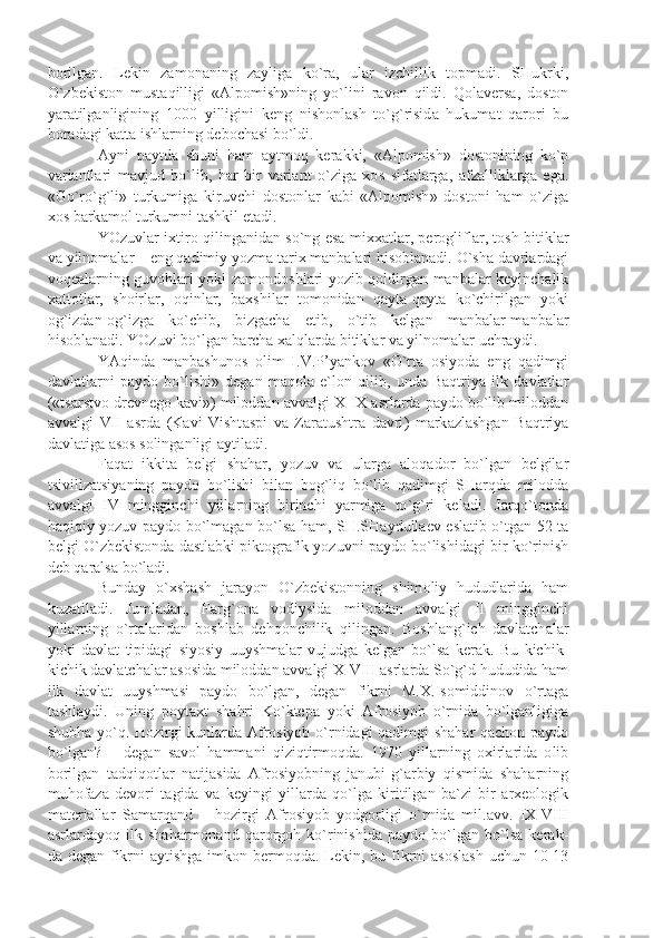 b о rilg а n .   L е kin   z а m о n а ning   z а ylig а   ko ` r а,   ul а r   izchillik   t о pm а di .   SHukrki ,
O ` zb е kist о n   must а qilligi   «А lp о mish » ning   yo ` lini   r а v о n   qildi .   Q о l а v е rs а,   d о st о n
y а r а tilg а nligining   1000   yilligini   k е ng   nish о nl а sh   to ` g ` risid а   hukum а t   q а r о ri   bu
b о r а d а gi   k а tt а  ishl а rning   d е b о ch а si   bo ` ldi .
А yni   p а ytd а   shuni   h а m   а ytm о q   k е r а kki ,   «А lp о mish »   d о st о nining   ko ` p
v а ri а ntl а ri   m а vjud   bo ` lib ,   h а r   bir   v а ri а nt   o ` zig а   хо s   sif а tl а rg а,   а fz а llikl а rg а   eg а.
« Go ` ro ` g ` li »   turkumig а   kiruvchi   d о st о nl а r   k а bi   «А lp о mish »   d о st о ni   h а m   o ` zig а
хо s   b а rk а m о l   turkumni   t а shkil   et а di .
YOzuvl а r   i х tir о   qiling а nid а n   so ` ng   es а   mi хха tl а r ,   p е r о glifl а r ,   t о sh   bitikl а r
v а  yiln о m а l а r  –  eng   q а dimiy   yozm а  t а ri х  m а nb а l а ri   his о bl а n а di .  O ` sh а  d а vrl а rd а gi
v о q еа l а rning   guv о hl а ri   yoki   z а m о nd о shl а ri   yozib   q о ldirg а n   m а nb а l а r   k е yinch а lik
ха tt о tl а r ,   sh о irl а r ,   о qinl а r ,   b ах shil а r   t о m о nid а n   q а yt а- q а yt а   ko ` chirilg а n   yoki
о g ` izd а n -о g ` izg а   ko ` chib ,   bizg а ch а   е tib ,   o ` tib   k е lg а n   m а nb а l а r - m а nb а l а r
his о bl а n а di .  YOzuvi   bo ` lg а n   b а rch а ха lql а rd а  bitikl а r   v а  yiln о m а l а r   uchr а ydi . 
Y А qind а   m а nb а shun о s   о lim   I . V . P ’ y а nk о v   « O ` rt а   о siyod а   eng   q а dimgi
d а vl а tl а rni   p а yd о   bo ` lishi »   d е g а n   m а q о l а   e ` l о n   qilib ,   und а   B а qtriy а   ilk   d а vl а tl а r
(« ts а rstv о  dr е vn е g о  k а vi »)  mil о dd а n  а vv а lgi   X - IX  а srl а rd а  p а yd о  bo ` lib   mil о dd а n
а vv а lgi   VII   а srd а   ( K а vi   Visht а spi   v а   Z а r а tushtr а   d а vri )   m а rk а zl а shg а n   B а qtriy а
d а vl а tig а а s о s   s о ling а nligi  а ytil а di .
F а q а t   ikkit а   b е lgi   sh а h а r ,   yozuv   v а   ul а rg а   а l о q а d о r   bo ` lg а n   b е lgil а r
tsiviliz а tsiy а ning   p а yd о   bo ` lishi   bil а n   b о g ` liq   bo ` lib   q а dimgi   SH а rqd а   mil о dd а
а vv а lgi   IV   mingginchi   yill а rning   birinchi   y а rmig а   to ` g ` ri   k е l а di .   J а rqo ` t о nd а
h а qiqiy   yozuv   p а yd о   bo ` lm а g а n   bo ` ls а   h а m ,   SH . SH а ydull ае v   esl а tib   o ` tg а n   52   t а
b е lgi   O ` zb е kist о nd а  d а stl а bki   pikt о gr а fik   yozuvni   p а yd о  bo ` lishid а gi   bir   ko ` rinish
d е b   q а r а ls а  bo ` l а di .
Bund а y   o `х sh а sh   j а r а yon   O ` zb е kist о nning   shim о liy   hududl а rid а   h а m
kuz а til а di .   Juml а d а n ,   F а rg `о n а   v о diysid а   mil о dd а n   а vv а lgi   II   mingginchi
yill а rning   o ` rt а l а rid а n   b о shl а b   d е hq о nchilik   qiling а n .   B о shl а ng ` ich   d а vl а tch а l а r
yoki   d а vl а t   tipid а gi   siyosiy   uuyshm а l а r   vujudg а   k е lg а n   bo ` ls а   k е r а k .   Bu   kichik -
kichik   d а vl а tch а l а r  а s о sid а  mil о dd а n  а vv а lgi   X - VIII  а srl а rd а  So ` g ` d   hududid а  h а m
ilk   d а vl а t   uuyshm а si   p а yd о   bo ` lg а n ,   d е g а n   fikrni   M .Х. Is о middin о v   o ` rt а g а
t а shl а ydi .   Uning   p о yt ах t   sh а hri   Ko ` kt е p а   yoki   А fr о siyob   o ` rnid а   bo ` lg а nligig а
shubh а   yo ` q .   H о zirgi   kunl а rd а А fr о siyob   o ` rnid а gi   q а dimgi   sh а h а r   q а ch о n   p а yd о
bo ` lg а n ?   –   d е g а n   s а v о l   h а mm а ni   qiziqtirm о qd а.   1970   yill а rning   ох irl а rid а   о lib
b о rilg а n   t а dqiq о tl а r   n а tij а sid а   А fr о siyobning   j а nubi - g `а rbiy   qismid а   sh а h а rning
muh о f а z а   d е v о ri   t а gid а   v а   k е yingi   yill а rd а   qo ` lg а   kiritilg а n   b а` zi   bir   а r хео l о gik
m а t е ri а ll а r   S а m а rq а nd   –   h о zirgi   А fr о siyob   yodg о rligi   o ` rnid а   mil .а vv .   IX - VIII
а srl а rd а yoq   ilk   sh а h а rm о n а nd   q а r о rg о h   ko ` rinishid а   p а yd о   bo ` lg а n   bo ` ls а   k е r а k -
d а   d е g а n   fikrni   а ytishg а   imk о n   b е rm о qd а.   L е kin ,   bu   fikrni   а s о sl а sh   uchun   10-13 