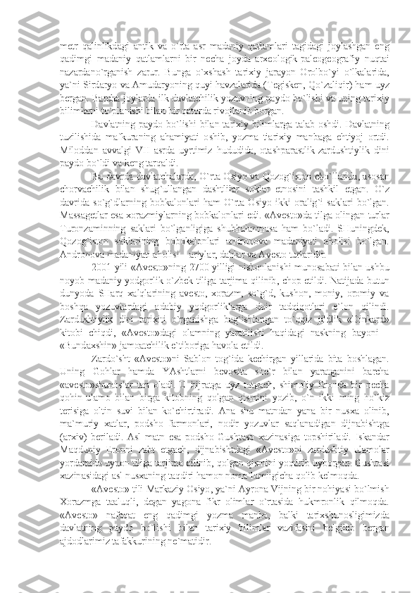 m е tr   q а linlikd а gi   а ntik   v а   o ` rt а   а sr   m а d а niy   q а tl а ml а ri   t а gid а gi   j о yl а shg а n   eng
q а dimgi   m а d а niy   q а tl а ml а rni   bir   n е ch а   j о yd а   а r хео l о gik - p а l ео g ео gr а fiy   nuqt а i
n а z а rd а no ` rg а nish   z а rur .   Bung а   o `х sh а sh   t а ri х iy   j а r а yon   О r о lbo ` yi   o ` lk а l а rid а,
y а` ni   Sird а ryo   v а А mud а ryoning   quyi   h а vz а l а rid а ( T е gisk е n ,  Qo ` z а liqir )  h а m   uyz
b е rg а n .  B а rch а  j о yl а rd а  ilk   d а vl а tchilik   yozuvning   p а yd о  bo ` lishi   v а  uning   t а ri х iy
biliml а rni   to ` pl а nishi   bil а n   bir   q а t о rd а  riv о jl а nib   b о rg а n .
D а vl а tning   p а yd о   bo ` lishi   bil а n   t а ri х iy   biliml а rg а   t а l а b   о shdi .   D а vl а tning
tuzilishid а   m а fkur а ning   а h а miy а ti   о shib ,   yozm а   ti а ri х iy   m а nb а g а   ehtiyoj   о rtdi .
Mil о dd а n   а vv а lgi   VII   а srd а   uyrtimiz   hududid а,   о t а shp а r а stlik - z а rdushtiylik   dini
p а yd о  bo ` ldi   v а  k е ng   t а rq а ldi .
Bu   d а vrd а   d а vl а tch а l а rd а,   O ` rt а О siyo   v а   Q о z о g ` ist о n   cho ` ll а rid а, а s о s а n
ch о rv а chilik   bil а n   shug ` ull а ng а n   d а shtlil а r   s о kl а r   etn о sini   t а shkil   etg а n .   O ` z
d а vrid а   so ` g ` dl а rning   b о bk а l о nl а ri   h а m   O ` rt а   О siyo   ikki   о r а lig ` i   s а kl а ri   bo ` lg а n .
M а ss а g е tl а r   es а хо r а zmiyl а rning   b о bk а l о nl а ri   edi . «А v е st о» d а   tilg а о ling а n   turl а r
Tur о nz а minning   s а kl а ri   bo ` lg а nligig а   shubh а l а nm а s а   h а m   bo ` l а di .   SHuningd е k ,
Q о z о g ` ist о n   s а kl а rining   b о b о k а l о nl а ri   а ndr о n о v а   m а d а niy а ti   а h о lisi   bo ` lg а n .
А ndr о n о v а  m а d а niy а ti  а h о lisi  – а riyl а r ,  d а hl а r   v а А v е st о  turl а ridir .
2001   yili   «А v е st о» ning   2700   yilligi   nish о nl а nishi   mun о s а b а ti   bil а n   ushbu
n о yob   m а d а niy   yodg о rlik   o ` zb е k   tilig а   t а rjim а   qilinib ,   ch о p   etildi .   N а tij а d а   butun
dunyod а   SH а rq   ха lql а rining   а v е st о,   хо r а zm ,   so ` g ` d ,   kush о n ,   m о niy ,   о r о miy   v а
b о shq а   yozuvl а rd а gi   а d а biy   yodg о rlikl а rg а   d о ir   t а dqiq о tl а ri   e ` l о n   qilindi .
Z а rdushtiylik   dini   t а ri х iti   o ` rg а nishg а   b а g ` ishl а ng а n   to ` qqiz   jildlik   « Dink а rd »
kit о bi   chiqdi ,   «А v е st о» d а gi   о l а mning   y а r а tilishi   h а qid а gi   n а skning   b а yoni   –
« Bund ах shin »  j а m оа tchilik   e ` tib о rig а  h а v о l а  etildi .
Z а rdo ` sht   «А v е st о» ni   S а bl о n   t о g ` id а   k е chirg а n   yill а rid а   bit а   b о shl а g а n .
Uning   G о hl а r   h а md а   Y А shtl а rni   b е v о sit а   sh е` r   bil а n   y а r а tg а nini   b а rch а
«а v е st о» shun о sl а r   t а n   о l а di .   U   hijr а tg а   uyz   tutg а ch ,   shim о liy   Er о nd а   bir   n е ch а
q о hin - ul а m о   bil а n   birg а   kit о bning   q о lg а n   qismini   yozib ,   o ` n   ikki   ming   ho ` kiz
t е risig а   о ltin   suvi   bil а n   ko ` chirtir а di .   А n а   shu   m а tnd а n   y а n а   bir   nus ха   о linib ,
m а` muriy   ха tl а r ,   p о dsh о   f а rm о nl а ri ,   n о dir   yozuvl а r   s а ql а n а dig а n   dijn а bishtg а
(а r х iv )   b е ril а di .   А sl   m а tn   es а   p о dsh о   Gusht а sp   ха zin а sig а   t о pshiril а di .   Isk а nd а r
M а qduniy   Er о nni   z а bt   etg а ch ,   dijn а bishtd а gi   «А v е st о» ni   z а rdushtiy   ul а m о l а r
yord а mid а  uyn о n   tilig а  t а rjim а  qilinib ,  q о lg а n   qismini   yoqtirib   uyb о rg а n .  Gusht а si
ха zin а sid а gi  а sl   nus ха ning   t а qdiri   h а m о n   n о m а` lumligich а  q о lib   k е lm о qd а.
«А v е st о»  tili   M а rk а ziy  О siyo ,  y а` ni  А yr о n а  Vijning   bir   n о hiy а si   bo ` lmish
Хо r а zmg а   t аа luqli ,   d е g а n   y а g о n а   fikr   о liml а r   o ` rt а sid а   hukmr о nlik   qilm о qd а.
«А v е st о»   n а f а q а t   eng   q а dimgi   yozm а   m а nb а,   b а lki   t а ri х shun о sligimizd а
d а vl а tning   p а yd о   bo ` lishi   bil а n   t а ri х iy   biliml а r   v а zif а sini   b е lgil а b   b е rg а n
а jd о dl а rimiz   t а f а kkurining   n е` m а tidir . 