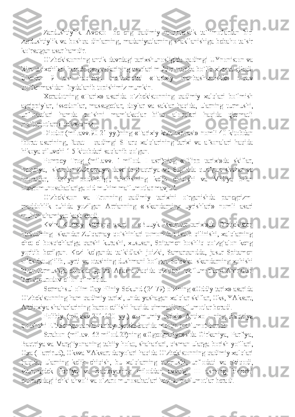 Z а rdushtiylik .   А v е st о   – b е   eng   q а dimiy   m о n о t е istik   t а` lim о tl а rd а n   biri
z а rdushtiylik   v а   b о shq а   dinl а rning ,   m а d а niy а tl а rning   sh а kll а nishig а   b е b а h о   t а` sir
ko ` rs а tg а n  а s а r   h а mdir .
O ` zb е kist о nning   а ntik   d а vrd а gi   t а ri х shun о sligid а   q а dimgi   UYn о nist о n   v а
Rim   t а ri х chil а ri   h а md а  g ео gr а fl а rining  а s а rl а ri   muhim   m а nb а  bo ` lib  х izm а t   qil а di .
Ul а rd а n   9   t а si   h а qid а gi   m а` lum о tni   « T а ri х iy   m а nb а shun о slik »   o ` quv
qo ` ll а nm а sid а n   f о yd а l а nib   t о pishimiz   mumkin .
Хе r а d о tning   « T а ri х»   а s а rid а   o ` zb е kist о nning   q а dimiy   ха lql а ri   bo ` lmish
а grippiyl а r ,   iss е d о nl а r ,   m а ss а g е tl а r ,   d о yl а r   v а   s а kl а r   h а qid а,   ul а rning   turmushi ,
urf -о d а tl а ri   h а md а   qo ` shni   m а ml а k а tl а r   bil а n   а l о q а l а ri   h а qid а   qimm а tli
m а` lum о tl а rni   uchr а t а miz .
Di о d о r   ( mil .а vv .90-21   yy .) ning   « T а ri х iy   kutub хо n а si »   n о mli   40   kit о bd а n
ib о r а t   а s а rining ,   f а q а t   –   q а dimgi   SH а rq   ха lql а rining   t а ri х i   v а   а fs о n а l а ri   h а qid а
hik о y а  qiluvchi  1-5  kit о bd а ri   s а ql а nib   q о lg а n .
P о mp е y   Tr о g   ( mil .а vv .   1- mil о d .   I   а sri ) ning   « Filipp   t а ri х i » d а   skifl а r ,
B а qtriy а,   Isk а nd а r   Zulq а rn а yn   d а vrid а   B а qtriy а   v а   Sug ` dd а   qurilg а n   sh а h а r   v а
im о r а tl а r ,   P а rfiy а   p о dsh о ligi ,   а h о lisining   k е lib   chiqishi   v а   Midiy а   bil а n
o ` z а r о mun о s а b а tl а rig а о id   muhim   m а` lum о tl а r   m а vjud .
O ` zb е kist о n   v а   Er о nning   q а dimiy   t а ri х ini   o ` rg а nishd а   p а n е grizm -
m а dd о hlik   ruhid а   yozilg а n   А rri а nning   « Isk а nd а rning   uyrishl а ri »   n о mli   а s а ri
muhim  а h а miy а t   k а sb   et а di .
Kvint   Kurtsiy   Rufning   а s а ri   –   « Buuyk   Isk а nd а r   t а ri х i » d а   O ` zb е kist о n
hududining   Isk а nd а r   Zulq а rn а y   qo ` shinl а ri   t о m о nid а n   istil о   qilinishi ,   ха lql а rning
ch е t   el   b о sqichl а rig а   q а rshi   kur а shi ,   х usus а n ,   Spit а m е n   b о shliq   qo ` zg `а l о n   k е ng
yoritib   b е rilg а n .   K е zi   k е lg а nd а   t а` kidl а sh   j о izki ,   S а m а rq а ndd а,   j а sur   Spit а m е n
о il а sid а tug ` ilib ,  uyrti   v а о t а sining   dushm а ni   bo ` lg а n   S е l е vk а  Isk а nd а rning  хо hishi
bil а n   turmushg а   chiqq а n   go ` z а l   А p а m а   h а qid а   qiziq а rli   m а` lum о tl а rni   А mriddin
B е rdimur о d о v   e ` l о n   qilm о qd а.
S е rm а hsul  о lim   G а y   Pliniy   S е kund  (24-79)  o ` zining  «О ddiy   t а ri х» а s а rid а
O ` zb е kist о nning   h а m   q а dimiy   t а ri х i ,  und а  y а sh а g а n  ха lql а r   skifl а r , О ks ,  Y А ks а rt ,
А nti ох iy а  sh а h а rl а rining   b а rp о  etilishi   h а qid а  qimm а tli   m а` lum о tl а r   b е r а di .
P о libiy   ( mil .а vv .201-120   yy .)   « Umumiy   t а ri х i »   А nti хо   I   ning   B а qtriy а
p о dsh о hi   Eftid е mg а  q а rshi   h а rbiy   uyrishi   h а qid а  muhim   m а` lum о t   b е r а di .
Str а b о n   ( mil .а v .   63- mil о d .23) ning   « Gg ео gr а fiy а» sid а   Girk а niy а,   P а rfiy а,
B а qtriy а  v а  M а rg ` iyon а ning   t а biiy   h о l а t ,  sh а h а rl а ri ,  qism а n   ul а rg а  b о rish   yo ` ll а ri ,
Оха ( H а rrirud ), О ksv а  Y А ks а rt   d а ryol а ri   h а qid а  O ` zb е kist о nning   q а dimiy  ха lql а ri
h а qid а,   ul а rning   k е lib   chiqish ,   bu   ха lql а rning   turmushi ,   urf -о d а ti   v а   e ` tiq о di ,
shuningd е k   P а rfiy а   v а   B а qtriy а ning   mil о dd а n   а vv а lgi   III   а srning   birinchi
ch о r а gid а gi   ichki  а hv о li   v а  o ` z а r о  mun о s а b а tl а ri   h а qid а  m а` lum о tl а r   b е r а di . 