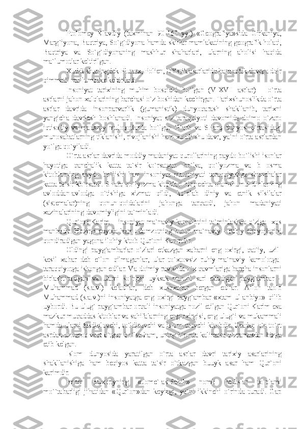 Pt о l о m е y   Kl а vdiy   ( t ах min а n   90-160   yy .)   « G ео gr а fiy а» sid а   Girk а niy а,
M а rg ` iyon а,   B а qtriy а,   So ` g ` diyon а   h а md а   skifl а r   m а ml а k а tining   g ео gr а fik   h о l а ti ,
B а qtriy а   v а   So ` g ` diyon а ning   m а shhur   sh а h а rl а ri ,   ul а rning   а h о lisi   h а qid а
m а` lum о tl а r   k е ltirilg а n .
Х uddi   shuningd е k   Plut а r х,  P о li е n ,  UYstik  а s а rl а rid а  h а m  а ntik   d а vrg а  d о ir
qimm а tli   m а` lum о tl а r   k е ltiril а di .
Ins о niy а t   t а ri х ining   muhim   b о sqichi   bo ` lg а n   ( V - XVII   а srl а r )   –   o ` rt а
а srl а rni   j а h о n  ха lql а rining   b а rch а si   o ` z   b о shid а n   k е chirg а n .  T а ri х shun о slikd а  o ` rt а
а srl а r   d а vrid а   ins о np а rv а rlik   ( gum а nistik )   dunyoq а r а sh   sh а kll а nib ,   t а ri х ni
y а ngich а   d а vrl а sh   b о shl а n а di .   Ins о niy а t   o ` z   t а r а qqiyoti   d а v о mid а   d о im о   o ` z а r о
iqtis о diy   v а   m а d а niy   mul о q о tl а rd а   bo ` lg а n   G `а rb   v а   SH а rq   dunyosi   o ` rt а sid а gi
mun о s а b а tl а rning   tikl а nishi ,  riv о jl а nishi   h а m  х uddi   shu   d а vr ,  y а` ni   o ` rt а а srl а rd а n
yo ` lg а  qo ` yil а di .
O ` rt а а srl а r   d а vrid а  m о ddiy   m а d а niy а t   qur о ll а rining   p а yd о  bo ` lishi   is о nl а r
h а yotig а   q а nch а lik   k а tt а   t а` sir   ko ` rs а tg а n   bo ` ls а,   qo ` lyozm а   v а   b   о sm а
kit о bl а rning   p а yd о   bo ` lishi   h а m   ins о niy а t   m а d а niy а ti   t а r а qqiyotig а   shunch а l а r
k а tt а  t а` sir   ko ` rs а tdi .  SH а rq   qo ` lyozm а  kit о bl а ri   bir   n е cht а о l а mshumul   dinl а rning
а vl о dd а n -а vl о dg а   o ` tishig а   х izm а t   qildi ,   ko ` pl а b   diniy   v а   etnik   silsil а l а r
( sist е m а l а r ) ning   q о nun - q о id а l а rini   j а h о ng а   t а rq а tdi ,   j а h о n   m а d а niy а ti
ха zin а l а rining   d а v о miyligini   t а` minl а di .
Qur `о ni   K а rim   –   ins о niy а t   m а` n а viy   k а m о l о tini   t а` minl а shd а   o ` zig а   хо s
m а nb а dir .   H о zirgi   p а ytd а   h а m   о d а mz о tning   butun   m а` n а viy   –   ruhiy   ehtiyojl а rini
q о ndir а dig а n   y а g о n а  il о hiy   kit о b   Qur `о ni   K а rimdir .
О ldingi   p а yg `а mb а rl а r   o ` zl а ri   е tk а zg а n   ха b а rni   eng   ох irgi ,   q а t ` iy ,   uzil -
k е sil   ха b а r   d е b   e ` l о n   qilm а g а nl а r ,   ul а r   to `х t о vsiz   ruhiy - m а` n а viy   k а m о l о tg а-
t а r а qqiyotg а  ish о ng а n   edil а r .  V а  d о imiy   r а vishd а  o ` z   q а vml а rig а  b а rch а  ins о nl а rni
birl а shtir а dig а n   v а   ul а rni   so ` nggi   uyks а k   m а nzil   s а ri   elt а dig а n   p а yg `а mb а r   –
Muh а mm а d   ( s .а. v .)   k е l а dil а r ,   d е b   х ush ха b а r   b е rg а n   edil а r .   А ll о h   t ао l о
Muh а mm а d   ( s .а. v .) ni   ins о niy а tg а   eng   ох irgi   p а yg `а mb а r   «х t а m   ul -а nbiyo »   qilib
uyb о rdi .   Bu   ulug `   p а yg `а mb а r   о rq а li   ins о niy а tg а   n о zil   etilg а n   Qur `о ni   K а rim   es а
m а zkur   muq а dd а s   kit о bl а r   v а  s а hif а l а rning   eng  ох irgisi ,  eng   ulug ` i   v а  muk а mm а li
h а md а  ul а rni   t а sdiql о vchi ,  to ` ldiruvchi   v а  isl о m   etuvchi   kit о bdir . О r а d а n   o ` n   to ` rt
а srd а n   uz о qr о q   v а qt   o ` tg а n   bo ` ls а  h а m ,  uning   bir о nt а  k а lim а s а  o ` zr а m а sd а n   bizg а
е tib   k е lg а n .
Isl о m   dunyosid а   y а r а tilg а n   o ` rt а   а srl а r   d а vri   t а ri х iy   а s а rl а rining
sh а kll а nishig а   h а m   b е qiyos   k а tt а   t а` sir   o ` tk а zg а n   buuyk   а s а r   h а m   Qur `о ni
k а rimdir .
Im о m   Bu хо riyning   « J о m е`-а s - S а hih »   n о mli   h а disl а r   to ` pl а mi
mo `` t а b а rligi   jih а tid а n   « Qur `о n » d а n   k е yingi ,   y а` ni   ikkinchi   o ` rind а   tur а di .   G а p 