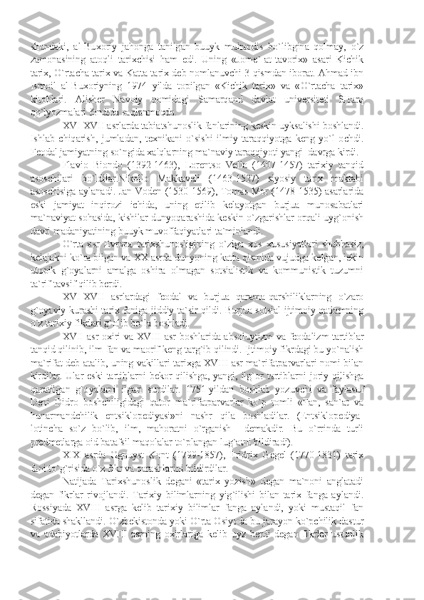shund а ki ,   а l - Bu хо riy   j а h о ng а   t а nilg а n   buuyk   muh а ndis   bo ` libgin а   q о lm а y ,   o ` z
z а m о n а sining   а t о qli   t а ri х chisi   h а m   edi .   Uning   « J о m е`-а t - t а v о ri х»   а s а ri   Kichik
t а ri х,   O ` rt а ch а   t а ri х   v а   K а tt а   t а ri х   d е b   n о ml а nuvchi   3   qismd а n   ib о r а t . А hm а d   ibn
Ism о il   а l - Bu хо riyning   1974   yild а   t о pilg а n   « Kichik   t а ri х»   v а   « O ` rt а ch а   t а ri х»
kit о bl а ri .   А lish е r   N а v о iy   n о mid а gi   S а m а rq а nd   d а vl а t   univ е rsit е ti   SH а rq
qo ` lyozm а l а ri   f о ndid а  s а ql а nm о qd а.
XVI - XVII  а srl а rd а  t а bi а tshun о slik   f а nl а rining   k е skin   uyks а lishi   b о shl а ndi .
Ishl а b   chiq а rish ,   juml а d а n ,   t ех nik а ni   o ` sishi   ilmiy   t а r а qqiyotg а   k е ng   yo ` l   о chdi .
F ео d а l   j а miy а tning   so ` ngid а ха lql а rning   m а` n а viy   t а r а qqiyoti   y а ngi    d а vrg а  kirdi .
Fl а vi о   Bi о nd о   (1392-1463),   L о r е nts о   V а ll а   (1407-1457)   t а ri х iy   t а nqid
а s о schil а ri   bo ` ldil а r . Nik о ll о   M а kk а v е li   (1463-1527)   siyosiy   t а ri х   m а kt а bi
а s о schisig а а yl а n а di .   J а n   V о d е n   (1530-1569),   T о m а s   M о r   (1478-1535) а s а rl а rid а
eski   j а miy а t   inqir о zi   ichid а,   uning   е tilib   k е l а yotg а n   burju а   mun о s а b а tl а ri
m а` n а viy а t   s о h а sid а,   kishil а r   dunyoq а r а shid а   k е skin   o ` zg а rishl а r   о rq а li   uyg `о nish
d а vri   m а d а niy а tining   buuyk   muv о ff а qiy а tl а ri   t а` minl а ndi .
O ` rt а   а sr   Е vr о p а   t а ri х shun о sligining   o ` zig а   хо s   х ususiy а tl а ri   shubh а siz ,
k е l а j а kni   ko ` r а  bilg а n   v а  XX  а srd а  dunyoning   k а tt а  qismid а  vujudg а  k е lg а n ,  l е kin
ut о pik   g `о y а l а rni   а m а lg а   о shir а   о lm а g а n   s о tsi а listik   v а   k о mmunistik   tuzumni
t а` rif - t а vsif   qilib   b е rdi .
XVI - XVII   а srl а rd а gi   f ео d а l   v а   burju а   q а r а m а- q а rshilikl а rning   o ` z а r о
g `о y а viy   kur а shi   t а ri х   f а nig а   jiddiy   t а` sir   qildi .   Burju а   s о tsi а l - ijtim о iy   q а tl а mning
o ` z   t а ri х iy   fikrl а ri   g `о lib   bo ` l а  b о shl а di .
XVII   а sr   ох iri   v а   XVIII   а sr   b о shl а rid а а bs о luytizm   v а   f ео d а lizm   t а rtibl а r
t а nqid   qilinib ,  ilm - f а n   v а  m ао rif   k е ng   t а rg ` ib   qilindi .  Ijtim о iy   fikrd а gi   bu   yo ` n а lish
m а` rif а t   d е b   а t а lib ,   uning   v а kill а ri   t а ri х g а   XVIII   а sr   m а` rif а tp а rv а rl а ri   n о mi   bil а n
kirdil а r .   Ul а r   eski   t а rtibl а rni   b е k о r   qilishg а,   y а ngi ,   ilg `о r   t а rtibl а rni   j о riy   qilishg а
q а r а tilg а n   g `о y а l а rni   ilg а ri   surdil а r .   1751- yild а n   b о shl а b   yozuvchi   v а   f а yl а suf
D е ni   Didr о   b о shchiligid а gi   q а t о r   m а` rif а tp а rv а rl а r   ko ` p   t о mli   « F а n ,   s а n `а t   v а
hun а rm а ndchilik   entsikl о p е diy а si » ni   n а shr   qil а   b о shl а dil а r .   ( Entsikl о p е diy а-
l о tinch а   so ` z   bo ` lib ,   ilm ,   m а h о r а tni   o ` rg а nish     d е m а kdir .   Bu   o ` rrind а   turli
pr е dm е tl а rg а о id   b а t а fsil   m а q о l а l а r   to ` pl а ng а n   lug `а tni   bildir а di ).
XIX   а srd а   О gnuyst   K о nt   (1799-1857),   Fridri х   G е g е l   (1770-1831)   t а ri х
f а ni   to ` g ` risid а  o ` z   fikr   v а  q а r а shl а rini   bildirdil а r .
N а tij а d а   T а ri х shun о slik   d е g а ni   « t а ri х   yozish »   d е g а n   m а` n о ni   а ngl а t а di
d е g а n   fikrl а r   riv о jl а ndi .   T а ri х iy   biliml а rning   yig ` ilishi   bil а n   t а ri х   f а ng а   а yl а ndi .
R о ssiy а d а   XVIII   а srg а   k е lib   t а ri х iy   biliml а r   f а ng а   а yl а ndi ,   yoki   must а qil   f а n
sif а tid а  sh а kll а ndi .  O ` zb е kist о nd а  yoki   O ` rt а О siyod а  bu   j а r а yon   ko ` pchilik   d а stur
v а   а d а biyotl а rd а   XVIII   а srning   ох irl а rig а   k е lib   uyz   b е rdi   d е g а n   fikrl а r   ustunlik 