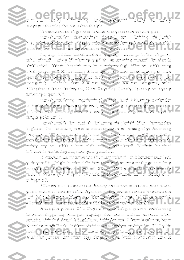 qilm о qd а.   T а ri х iy   biliml а rning   f а ng а   а yl а n а shini   f а ls а fiy   v а   t а ri х iy
dunyoq а r а shl а rning   riv о jsiz   tushunish   qiyin . 
T а ri х shun о slikni   o ` rg а nishd а  tsiviliz а tsi о n   yond а shuv   ustunlik   qil а di .
T а ri х shun о slikni   d а vrl а shtirish   d е g а nd а   t а ri х   f а nining   riv о jl а nish
b о sqichl а ri   n а z а rd а  tutil а di .  Y А ngi   yond а shuv ,  m а vzul а rning   k е ng   v а  chuqur   t а hlil
qilinishi ,  turli   m а nb а l а rd а n   f о yd а l а nish   h а m   ko ` zd а  tutil а di .
Bugungi   h о l а td а   t а ri х shun о slikni   quyid а gi   d а vrl а rg а   bo ` lib   o ` rg а nish
q а bul   qilin а di .   T а ri х iy   biliml а rning   yig ` ilishi   v а   t а ri х ning   must а qil   f а n   sif а tid а
sh а kll а nishi .   Ikkinchi   b о sqich   musulm о n   t а ri х n а visligi ,   bilim   v а   t а f а kkurning
o ` sish   j а r а yoni .   IX - XII   а srl а rd а gi   SH а rq   uyg `о nishi   d а vri   t а ri х shun о sligi   е r - mulk
eg а ligining   sh а kll а nishi   j а r а yonid а   t а ri х   f а ni   riv о jl а nishi .   ( XIII - XVIII   а sr
ох irig а ch а).   To ` rtinchi   d а vr   XIX   а sr   b о shl а rid а n - XX   а sr   ох irig а ch а,   y а` ni
SH а rqshun о slikning   kuch а yishi ,   O ` rt а   О siyoning   ijtim о iy ,   iqtis о diy   v а   siyosiy
t а ri х ining   o ` rg а nilishi .
T а ri х shun о slikning   o ` rg а nishning   b е shinchi   d а vri   XX   а srning   ох irl а rid а n
t о   h о zirgi   kung а ch а.   Must а qillik   d а vri ,   ха lqimizning   o ` z   о z о dligi   v а   huquqini
qo ` lg а   kiritishi   bil а n   b е lgil а n а di .   Bu   d а vrd а   t а ri х   f а nini   o ` rg а nish   d а vl а t   siyos а ti
d а r а j а sig а  ko ` t а rildi .
T а ri х shun о slik   f а ni   turd о sh   f а nl а rning   riv о jl а nishi   bil а n   ch а mb а rch а s
b о g ` liqdir .   Bir   t о m о nd а n ,   n а vb а td а   m а nb а shun о slik   v а     а r хео gr а fiy а   f а nl а rining
riv о jl а nishi .   T а ri х   f а ni   q а nch а   ko ` p   m а nb а   bo ` ls а   shu   bil а n   b о yib ,   а niq   f а ktl а r
а s о sid а   to ` liq   о ydinl а sh а di .   Ikkinchi   t о m о nd а n   shu   to ` pl а ng а n   m а nb а l а r   а s о sid а
t а ri х iy   о ng   v а   t а f а kkur   h а m   o ` sib   b о r а di ,   y а ngil а n а di .   N а tij а d а   bir - birini
to ` ldiruvchi   k о nts е ptsiy а l а r ,  n а z а riy а l а r   y а r а til а di . 
O ` zb е kist о nd а а niq   t а ri х shun о slik   mu а mm о l а rini  о chib   b е ruvchi  а s а r  1970
yild а   y а r а tildi .   To ` g ` ri   bund а n   о ldin   h а m   s о v е tl а r   d а vri   t а ri х un о sligig а   d о ir   ilmiy
m а q о l а l а r   to ` pl а ml а ri   n а shr   etilg а n   edi . Х usus а n   1942   yild а «25   l е t   ist о rich е sk о y
n а uki   v   SSSR »   ( V . P . V о lgin ,   Е. V . T а rl е,   А. M . P а nkr а t о v а   t а rhriri   о stid а)   e ` l о n
qiling а n   edi .
SHund а y   qilib   t а ri х shun о slik   f а nining   riv о jl а nishid а  ikkinchi   j а h о n   urushi
yill а ri   muhim   bir   b о sqich   bo ` ldi . А yn а n   m а n а   shu   d а vrd а n   b о shl а b   t а ri х shun о slik
f а ni   b е lgil а b   b е rg а n   d о lz а rb   v а zif а l а rd а n   k е lib   chiqq а n   h о ld а   ko ` p   t о mlik
«О ch е rki   ist о rii   ist о rich е sk о y   n а uki   v   SSSR » а s а rl а ri   n а shr   etil а  b о shl а di .
Must а qllik   yill а rid а   O ` rt а О siyod а   m а vjud   bo ` lg а n   q а dimgi   d а vl а tl а rning
t а ri х shun о sligig а   b а g ` ishl а ng а n   quyid а gi   ikki   а s а rni   а l о hid а   ko ` rs а tib   o ` tish
z а rurdir .  Birinchisi  А n а t о lik   S а gdull ае v ,  B о bir  А min о v ,  O ` kt а m   M а vl о n о v ,  N а im
N о rqul о v   mu а llifligid а   T о shk е nt   sh а hrid а  «А k а d е miy а»   n а shriyotid а,  2000   yild а
n а shr   etilg а n   « O ` zb е kist о n   t а ri х i :   d а vl а t   v а   j а miy а t   t а r а qqiyoti »,   I - qism   а s а ridir .
Mu а llifl а r   j а m оа si   t о m о nid а n   t а yyorl а ng а n   ushbu   kit о b   O ` zb е kist о n   t а ri х id а 