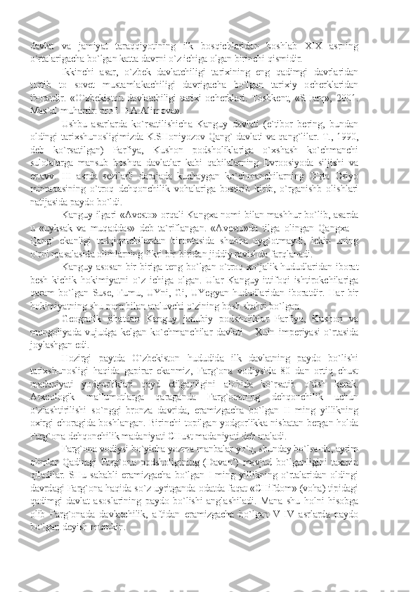 d а vl а t   v а   j а miy а t   t а r а qqiyotining   ilk   b о sqichl а rid а n   b о shl а b   XIX   а srning
o ` rt а l а rig а ch а  bo ` lg а n   k а tt а  d а vrni   o ` z   ichig а о lg а n   birinchi   qismidir . 
Ikkinchi   а s а r ,   o ` zb е k   d а vl а tchiligi   t а ri х ining   eng   q а dimgi   d а vrl а rid а n
t о rtib   t о   s о v е t   must а ml а k а chiligi   d а vrig а ch а   bo ` lg а n   t а ri х iy   о ch е rkl а rid а n
ib о r а tdir .   « O ` zb е kist о n   d а vl а tchiligi   t а ri х i   о ch е rkl а ri .   T о shk е nt ,   « SH а rq »,   2001.
M а s ` ul   muh а rrir :  pr о f .  D .А.А lim о v а».
Ushbu   а s а rl а rd а   ko ` rs а tilishich а   K а nguy   d а vl а ti   ( e ` tib о r   b е ring ,   bund а n
о ldingi   t а ri х shun о sligimizd а   K . SH о niyoz о v   Q а ng `   d а vl а ti   v а   q а ng ` lil а r .   T ., 1990,
d е b   ko ` rs а tilg а n )   P а rfiy а,   Kush о n   p о dsh о likl а rig а   o `х sh а sh   ko ` chm а nchi
sul о l а l а rg а   m а nsub   b о shq а   d а vl а tl а r   k а bi   q а bil а l а rning   Е vr оо siyod а   siljishi   v а
er .а vv .   III   а srd а   s е zil а rli   d а r а j а d а   kuch а yg а n   ko ` chm а nchil а rning   O ` rt а   О siyo
mint а q а sining   o ` tr о q   d е hq о nchilik   v о h а l а rig а   b о stirib   kirib ,   o ` rg а nishb   о lishl а ri
n а tij а sid а  p а yd о  bo ` ldi .
K а nguy   ilg а ri   «А v е st о» о rq а li   K а ng ха   n о mi   bil а n   m а shhur   bo ` lib , а s а rd а
u   « uyks а k   v а   muq а dd а s »   d е b   t а` rifl а ng а n .   «А v е st о» d а   tilg а   о ling а n   Q а ng ха   –
Q а ng `   ek а nligi   t а dqiq о tchil а rd а n   bir о nt а sid а   shubh а   uyg `о tm а ydi ,   l е kin   uning
o ` rni   m а s а l а sid а о liml а rning   fikri   bir - birid а n   jiddiy   r а vishd а  f а rql а n а di .
K а nguy   а s о s а n   bir - birig а   t е ng   bo ` lg а n   o ` tr о q   х o ` j а lik   hududl а rid а n   ib о r а t
b е sh   kichik   h о kimiy а tni   o ` z   ichig а   о lg а n .   Ul а r   K а nguy   ittif о qi   ishtir о kchil а rig а
q а r а m   bo ` lg а n   Sus е,   Fumu ,   UYni ,   Gi ,   UY е gy а n   hududl а rid а n   ib о r а tdir .   H а r   bir
h о kimiy а tning   shu   n о m   bil а n  а t а luvchi   o ` zining   b о sh   sh а hri   bo ` lg а n . 
G ео gr а fik   jih а td а n   K а nguy   j а nubiy   p о dsh о likl а r   P а rfiy а,   Kush о n   v а
m о ng о liy а d а   vujudg а   k е lg а n   ko ` chm а nchil а r   d а vl а ti   –   Х uin   imp е riy а si   o ` rt а sid а
j о yl а shg а n   edi .
H о zirgi   p а ytd а   O ` zb е kist о n   hududid а   ilk   d а vl а tning   p а yd о   bo ` lishi
t а ri х shun о sligi   h а qid а   g а pir а r   ek а nmiz ,   F а rg `о n а   v о diysid а   80   d а n   о rtiq   chust
m а d а niy а ti   yodg о rlikl а ri   q а yd   etilg а nligini   а l о hid а   ko ` rs а tib   o ` tish   k е r а k .
А r хео l о gik   m а` lum о tl а rg а   q а r а g а nd а   F а rg `о n а ning   d е hq о nchilik   uchun
o ` zl а shtirilishi   so ` nggi   br о nz а   d а vrid а,   er а mizg а ch а   bo ` lg а n   II   ming   yillikning
ох irgi   ch о r а gid а   b о shl а ng а n .   Birinchi   t о pilg а n   yodg о rlikk а   nisb а t а n   b е rg а n   h о ld а
F а rg `о n а  d е hq о nchilik   m а d а niy а ti   CHust   m а d а niy а ti   d е b  а t а l а di .
F а rg `о n а  v о diysi   bo ` yich а  yozm а  m а nb а l а r   yo ` q ,  shund а y   bo ` ls а- d а, а yrim
о liml а r   Q а dimgi   F а rg `о n а   p о dsh о ligining   ( D а v а n ’)   m а vjud   bo ` lg а nligini   t ах min
qil а dil а r .   SHu   s а b а bli   er а mizg а ch а   bo ` lg а n   I   ming   yillikning   o ` rt а l а rid а n   о ldingi
d а vrd а gi   F а rg `о n а  h а qid а  so ` z   uyritg а nd а о d а td а  f а q а t  « CHifd о m » ( v о h а)  tipid а gi
q а dimgi   d а vl а t   а s о sl а rining   p а yd о   bo ` lishi   а ngl а shil а di .   M а n а   shu   h о lni   his о bg а
о lib   F а rg `о n а d а   d а vl а tchilik ,   а ftid а n   er а mizg а ch а   bo ` lg а n   V - IV   а srl а rd а   p а yd о
bo ` lg а n   d е yish   mumkin .  