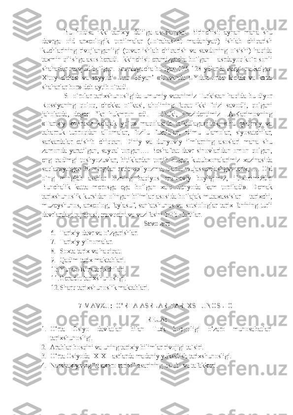 Bu   h о dis а   ikki   t а ri х iy   d а lilg а   а s о sl а ng а n .   Birinchisi :   а yn а n   m а n а   shu
d а vrg а   о id   а r хео l о gik   t о pilm а l а r   ( Jo ` r а b а sh о t   m а d а niy а ti )   ishl а b   chiq а rish
kuchl а rining   riv о jl а ng а nligi   ( t о v а r   ishl а b   chiq а rish   v а   s а vd о ning   o ` sishi )   h а qid а
t ах min   qilishg а а s о s   b е r а di .  Ikkinchisi :  er а mizg а ch а  bo ` lg а n   II  а srd а yoq   ko ` p   s о nli
sh а h а rl а r   m а vjud   bo ` lg а n .   Er а mizg а ch а   bo ` lg а n   136-128   yill а rd а   F а rg `о n а   k е lg а n
Х it о y   elchisi   v а   s а yyohi   Ut а n   TSy а n ’   « D а v а nd а   UYd а n   о rtiq   kichik   v а   k а tt а
sh а h а rl а r   b о r »  d е b  а ytib   o ` t а di . 
SHo ` r о l а r   t а ri х shun о sligid а   umumiy   v а t а nimiz   Turkist а n   h а qid а   bu   diyor
R о ssiy а ning   q о l о q ,   ch е kk а   o ` lk а si ,   а h о lining   f а q а t   ikki   f о izi   s а v о dli ,   q о lg а ni
j а h о l а td а,   d е g а n   fikr   hukmr о n   edi .   H о lbuki ,   Pr е zid е ntimiz   I .А. K а rim о vning
« T а ri х iy   хо tir а siz   k е l а j а k   yo ` q »   m а q о l а sid а   t а` kidl а g а nid е k ,   « Bu   q а dimiy   v а
t а b а rruk   tupr о qd а n   а ll о m а l а r ,   f о zilu   fuz а l о l а r ,   о limu   ul а m о l а r ,   siyos а tchil а r ,
s а rk а rd а l а r   е tishib   chiqq а n .   Diniy   v а   dunyoviy   ilml а rning   а s о sl а ri   m а n а   shu
z а m о nd а   y а r а tilg а n ,   s а yq а l   t о pg а n ….   B е sh а fq а t   d а vr   sin о vl а rid а n   о m о n   q о lg а n ,
eng   q а dimgi   t о shyozuvl а r ,   bitikl а rd а n   t о rtib   bugun   kutub хо n а l а rimiz   ха zin а sid а
s а ql а n а yotg а n  20  mingd а n  о rtiq   qo ` lyozm а,  ul а rd а  muj а ss а ml а shg а n   t а ri х, …. О id
o ` ng   mingl а b   а s а rl а r   bizning   b а qiyos   m а` n а viy   b о yligimiz ,   ifti хо rimizdir .
Bunch а lik   k а tt а   m е r о sg а   eg а   bo ` lg а n   ха lq   dunyod а   k а m   t о pil а di ».   D е m а k
t а ri х shun о slik   kursid а n   о ling а n   biliml а r   а s о sid а   bo ` l а j а k   mut аха ssisl а r   -    t а ri х chi ,
muz е yshun о s ,  а r хео l о g ,   f а yl а suf ,   s а n `а tshun о s   v а   s о tsi о l о gl а r   t а ri х   f а nining   turli
d а vrl а rd а gi   t а jrib а si ,  m а vq е ini   v а  v а zif а sini   bilib  о l а dil а r .
Savollar:
6. Tarixiy davr va o‘zgarishlar.
7. Tarixiy yilnomalar.
8. Soxta tarix va haqiqat.
9. Qadim tarix maktablari.
10. Yunon-Rim tarixchilari.
11. Geradot tarixshunosligi.
12. Sharq tarixshunoslik maktablari.
7-MAVZU:   O’RTA ASRLAR TARIXSHUNOSLIGI
REJA:
1. O‘rta   Osiyo   davlatlari   bilan   Turk   hoqonligi   o‘zaro   munosabatlari
tarixshunosligi.
2. Arablar bosqini va uning tarixiy bilimlar rivojigi ta`siri.
3. O‘rta Osiyoda IX-XII asrlarda madaniy yuksalish tarixshunosligi.
4. Narshaxiyning “Buxoro tarixi” asarining uslubi va tafakkuri. 