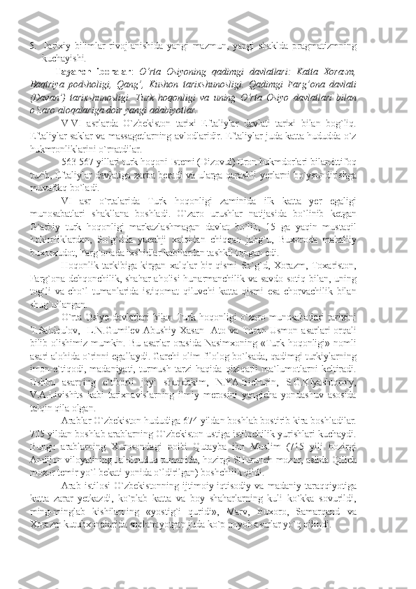 5. Tarixiy   bilimlar   rivojlanishida   yangi   mazmun,   yangi   shaklda   pragmatizmning
kuchayishi.
Tayanch   iboralar :   O‘rta   Osiyoning   qadimgi   davlatlari:   Katta   Xorazm,
Baqtriya   podsholigi,   Qang’,   Kushon   tarixshunosligi.   Qadimgi   Farg’ona   davlati
(Davan’)   tarixshunosligi.   Turk   hoqonligi   va   uning   O‘rta   Osiyo   davlatlari   bilan
o‘zaro aloqalariga doir yangi adabiyotlar.
V-VI   asrlarda   O`zbekiston   tarixi   Eftaliylar   davlati   tarixi   bilan   bog`liq.
Eftaliylar saklar va massagetlarning avlodlaridir. Eftaliylar juda katta hududda o`z
hukmronliklarini o`rnatdilar.
563-567 yillari turk hoqoni Istemi (Dizovul) Eron hukmdorlari bilan ittifoq
tuzib, Eftaliylar davlatiga zarba beradi va ularga qarashli yerlarni bo`ysundirishga
muvaffaq bo`ladi.
VI   asr   o`rtalarida   Turk   hoqonligi   zaminida   ilk   katta   yer   egaligi
munosabatlari   shakllana   boshladi.   O`zaro   urushlar   natijasida   bo`linib   ketgan
G`arbiy   turk   hoqonligi   markazlashmagan   davlat   bo`lib,   15   ga   yaqin   mustaqil
hokimliklardan,   So`g`dda   yuechji   xalqidan   chiqqan   jabg`u,   Buxoroda   mahalliy
buxorxudot, Farg`onada ixshidlar kabilardan tashkil topgan edi.
Hoqonlik   tarkibiga   kirgan   xalqlar   bir   qismi   So`g`d,   Xorazm,   Toxariston,
Farg`ona dehqonchilik, shahar  aholisi hunarmanchilik va savdo-sotiq bilan, uning
tog`li   va   cho`l   tumanlarida   istiqomat   qiluvchi   katta   qismi   esa   chorvachilik   bilan
shug`ullangan.
O`rta   Osiyo   davlatlari   bilan   Turk   hoqonligi   o`zaro   munosabatlari   tarixini
T.Saidqulov,     L.N.Gumilev   Abushiy   Xasan     Ato  va   Turon   Usmon   asarlari   orqali
bilib olishimiz mumkin. Bu asarlar orasida Nasimxoning «Turk hoqonligi» nomli
asari alohida o`rinni egallaydi. Garchi olim filolog bo`lsada, qadimgi turkiylarning
imon-e`tiqodi,   madaniyati,   turmush   tarzi   haqida   qiziqarli   ma`lumotlarni   keltiradi.
Ushbu   asarning   e`tiborli   joyi   shundakim,   N.YA.Bichurin,   S.G.Klyashtorniy,
V.A.Livishits   kabi   tarixnavislarning   ilmiy   merosini   yangicha   yondashuv   asosida
talqin qila olgan.
Arablar O`zbekiston hududiga 674 yildan boshlab bostirib kira boshladilar.
705 yildan boshlab arablarning O`zbekiston ustiga istilochilik yurishlari kuchaydi.
Bunga   arablarning   Xurosondagi   noibi   Qutayba   ibn   Muslim   (715   yili   hozirgi
Andijon viloyatining Jalolquduq tumanida, hozirgi SHurunch mozor, aslida Qilich
mozor temir yo`l bekati yonida o`ldirilgan) boshchilik qildi.
Arab   istilosi   O`zbekistonning   ijtimoiy-iqtisodiy   va   madaniy   taraqqiyotiga
katta   zarar   yetkazdi,   ko`plab   katta   va   boy   shaharlarning   kuli   ko`kka   sovurildi,
ming-minglab   kishilarning   «yostig`i   quridi»,   Marv,   Buxoro,   Samarqand   va
Xorazm kutubxonalarida saqlanayotgan juda ko`p noyob asarlar yo`q qilindi. 