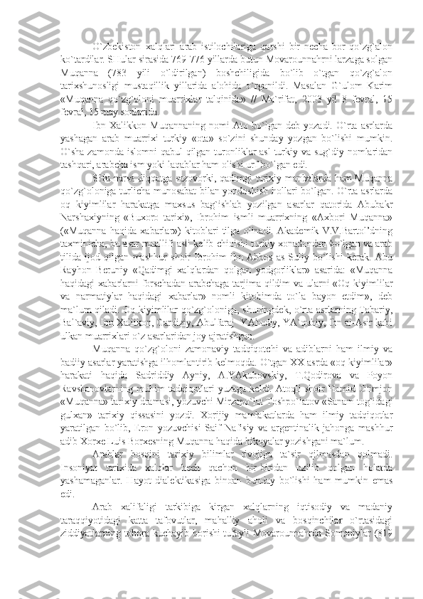 O`zbekiston   xalqlari   arab   istilochilariga   qarshi   bir   necha   bor   qo`zg`alon
ko`tardilar. SHular sirasida 769-776 yillarda butun Movarounnahrni larzaga solgan
Muqanna   (783   yili   o`ldirilgan)   boshchiligida   bo`lib   o`tgan   qo`zg`alon
tarixshunosligi   mustaqillik   yillarida   alohida   o`rganildi.   Masalan   G`ulom   Karim
«Muqanna   qo`zg`oloni   muarrixlar   talqinida»   //   Ma`rifat,   2003   yil   8   fevral,   15
fevral, 15 may sonlarida.
Ibn   Xalikkon   Muqannaning   nomi   Ato   bo`lgan   deb   yozadi.   O`rta   asrlarda
yashagan   arab   muarrixi   turkiy   «ota»   so`zini   shunday   yozgan   bo`lishi   mumkin.
O`sha  zamonda islomni qabul  qilgan turonliklar  asl  turkiy va sug`diy nomlaridan
tashqari, arabcha ism yoki laqablar ham olishi urf bo`lgan edi.
SHu narsa diqqatga sazovorki, qadimgi tarixiy manbalarda ham Muqanna
qo`zg`oloniga turlicha munosabat bilan yondoshish hollari bo`lgan. O`rta asrlarda
oq   kiyimlilar   harakatga   maxsus   bag`ishlab   yozilgan   asarlar   qatorida   Abubakr
Narshaxiyning   «Buxoro   tarixi»,   Ibrohim   ismli   muarrixning   «Axbori   Muqanna»
(«Muqanna   haqida   xabarlar»)   kitoblari   tilga   olinadi.   Akademik   V.V.Bartol’dning
taxminicha, bu asar muallifi asli kelib chiqishi turkiy xonadondan bo`lgan va arab
tilida   ijod   qilgan   mashhur   shoir   Ibrohim   ibn   Abbos   as-Suliy   bo`lishi   kerak.   Abu
Rayhon   Beruniy   «Qadimgi   xalqlardan   qolgan   yodgorliklar»   asarida:   «Muqanna
haqidagi xabarlarni  forschadan arabchaga  tarjima qildim  va ularni  «Oq kiyimlilar
va   narmatiylar   haqidagi   xabarlar»   nomli   kitobimda   to`la   bayon   etdim»,   deb
ma`lum qiladi. Oq kiyimlilar qo`zg`oloniga, shuningdek, o`rta asrlarning Tabariy,
Bal`aviy, Ibn Xallikon, Gardiziy, Abulfaraj  YAhudiy, YA`qubiy, Ibn al-Asir kabi
ulkan muarrixlari o`z asarlaridan joy ajratishgan. 
Muqanna   qo`zg`oloni   zamonaviy   tadqiqotchi   va   adiblarni   ham   ilmiy   va
badiiy asarlar yaratishga ilhomlantirib kelmoqda. O`tgan XX asrda «oq kiyimlilar»
harakati   haqida   Sadriddiy   Ayniy,   A.YAkubovskiy,   T.Qodirova   va   Poyon
Ravshanovlarning   muhim   tadqiqotlari   yuzaga   keldi.   Atoqli   shoir   Hamid   Olimjon
«Muqanna» tarixiy dramasi, yozuvchi Mirzapo`lat Toshpo`latov «Sanam tog`idagi
gulxan»   tarixiy   qissasini   yozdi.   Xorijiy   mamlakatlarda   ham   ilmiy   tadqiqotlar
yaratilgan   bo`lib,   Eron   yozuvchisi   Saif   Nafisiy   va   argentinalik   jahonga   mashhur
adib Xorxe Luis Borxesning Muqanna haqida hikoyalar yozishgani ma`lum.
Arablar   bosqini   tarixiy   bilimlar   rivojiga   ta`sir   qilmasdan   qolmadi.
Insoniyat   tarixida   xalqlar   hech   qachon   bir-biridan   uzilib   qolgan   holatda
yashamaganlar.   Hayot   dialektikasiga   binoan   bunday   bo`lishi   ham   mumkin   emas
edi.
Arab   xalifaligi   tarkibiga   kirgan   xalqlarning   iqtisodiy   va   madaniy
taraqqiyotidagi   katta   tafovutlar,   mahalliy   aholi   va   bosqinchilar   o`rtasidagi
ziddiyatlarning tobora kuchayib borishi tufayli Movarounnahrda Somoniylar (819 