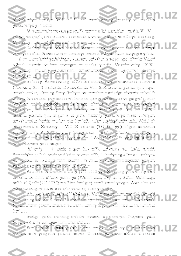 y)   hokimiyat   tepasiga   keldilar.   Bu   hol   mamlakatning   iqtisodiy   va   madaniy
yuksalishiga yo`l ochdi.
Movarounnahr maxsus geografik  termin sifatida arablar o`rtasida VII-VIII
asrdan, aniqrog`i, arab istilolari boshlanish davridan ma`lum va «Daryo orqasidagi
(Amudaryo ortidagi) yerlar» ma`nosini anglatgan. 
Darhaqiqat,   shundan   boshlab   Movarounnahrning   shon-shuhrati   jahonga
namoyon bo`ldi. Movarounnahr ilmu ziyo markazi sifatida butun dunyogav yetildi.
U  islom   ulamolarini   yetishtirgan,   xususan,   tarixshunos   va   geograf   olimlar   Vatani
sifatida   olamda   shuhrat   qozongan   muqaddas   yurtdir.   Vatanimizning   IX-XII
asrlaridagi   madaniy   yuksalishini   tarixshunoslar   sharq   uyg`onish   davriga
mengzaydilar.
Bo`riboy   Ahmedovning   «O`zbekistonning   atoqli   tarixshunos   olimlari»
(Toshkent,   2003)   risolasida   O`zbekistonda   VIII-XIX   asrlarda   yashab   ijod   htgan
tarixshunoslar,   ularning   ilmiy   faoliyati   va   mmuhim   asarlariga   qisqacha   to`xtalib
o`tiladi. Risola ikki qismdan iborat. Birinchi qismga tarixshunos va geograf olimlar
kiritilgan   bo`lib,   ikkinchi   qismida   biograf   olimlar   va   ularning   muhim   asarlari
(tazkiralari,   manoqiblari)   haqida   umumiy   ma`lumot   beriladi.   Risolada   IX-XII
asrlarda   yashab,   ijod   qilgan   8   ta   yirik,   madaniy   yuksalishga   hissa   qo`shgan,
tarixshunoslar   haqida   ma`lumotlar   beriladi.   Bular   quyidagilardir:   Abu   Abdulloh
Muhammad   al-Xorazmiy   –   VIII-IX   asrlarda   (789-850   yy.)   o`tgan   xorazmlik
qomusiy   olim.   Al-Xorazmiyning   tarixiy   asari   –   «Kitob   ut-tarix»   bo`lib,   ayrim
parchalari   at-Tabariy   (839-923   yy.)   va   Ibn-al-Asir   (1160-1234   yy.)ning   kitoblari
orqali bizgacha yetib kelgan.
Bal`amiy   –   X   asrda   o`tgan   buxorolik   tarixnavis   va   davlat   rabobi.
Somoniylar   qo`lida   vazir   vazifasida   xizmat   qilib,   Tabariyning   «Tarix   ul-anbiyo»
va – r-rasul va-l-xulofo» nomli asarini fors tilida muxtasar qilib qaytadan yozgan,
natijada asardan foydalanish osonlashtirilgan.
Abu   Nasr   Muhammad   Utbiy   (961-1022   yy.)   X   asrning   yirik   arabiynavis
tarixshunos   olimi.   «Tarixi   yaminiy»   (YAmin-arab,   o`ng   qo`l;   Sulton   Mahmudga
xalifa al-Qodir (991-1031) tarafidan berilgan) nomli asarni yozgan. Asar o`rta asr
tarixshunosligiga oid va xos og`ir uslub-saj bilan yozilgan.
Abu   Hafs   an-Nasafiy   (1142-43   yy.   Vafot   etgan)   Samarqandlik   tarixchi
olim.   Uning   «Kitob   ul-qand   fi   tarixi   Samarqand»   nomli   asari   mavjud.   Bu   asarda
Samarqandning  osoru atiqalari  va  ulamolarining tarjimai  holi  haqida  ma`lumotlar
beriladi.
Baxtga   qarshi   asarning   arabcha   nusxasi   saqlanmagan.   Bizgacha   yetib
kelgani «Kichik qandiya» nomi bilan ataladi.
Sam`oniy   XII   asrda   yashab   o`tgan   mashhur   qomusiy   olim.   Sam`oniy
o`zidan   katta   yodgorlik   qoldirib   ketgan.   U   ikkita   yirik   asar   «Kitob   ul-ansob» 