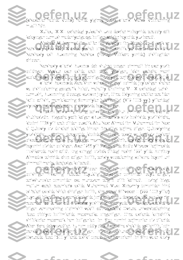 («Nasablar   haqida   kitob»)   hamda   yigirma   jildlik   «Tarixi   Marv»   kitoblarining
muallifidir.
Xullas,  IX-XII   asrlardagi  yuksalish   uzoq  davrlar  mobaynida  taraqqiy etib
kelayotgan turmush madaniyatiga ega bo`lgan xalqlar hayotida yuz beradi.
Abubakr   Muhammad   ibn   Ja`far   ibn   Zakariyo   ibn   Xattob   ibn   SHarik   an
Narshaxiy   (899-959)   X   asrda   yashab   o`tgan   buxorolik   yirik   tarixshunos   olim.
Narshaxiy   asli   Buxoroning   Narshax   (hozirgi   Vobkent   yonida)   qishlog`idan
chiqqan.
Narshaxiy   «Tarixi   Buxoro»   deb   shuhrat   topgan   qimmatli   bir   asar   yozib
qoldirgan.   Mazkur   asar   aslida   arab   tilida   yozilgan,   lekin   arabcha   matni
saqlanmagan. Bizgacha uning qisqartirilgan forsiycha tarjimasi yetib kelgan, xolos.
«Tarixi Baxoro»da Zarafshon vohasining quyi  oqimida joylashgan shahar
va   qishloqlarning   geografik   holati,   mahalliy   aholining   VII-X   asrlardagi   turish-
turmushi,  Buxoroning diqqatga  sazovor  joylari, O`rta Osiyoning arablar  tarafidan
istilo   etilishi,   mamlakatning   Somoniylar   hukmronligi   (819-1005   yy.)   yillaridagi
siyosiy tarixi voqealarigina qisqa tarzda bayon etilgan.
«Buxoro tarixi»ning hozirgi tarixshunoslik uchun qimmatli manba ekanligi
shubhasizdir.   Bizgacha   yetib   kelgan   «Buxoro   tarixi»   so`z   boshisida   yozilishicha,
kitobni 1128 yili  arab tilidan quvalik Abu Nasr  Ahmad ibn Muhammad ibn Nasr
al-Quboviy   o`z   do`stlari   taklifiga   binoan   fors   tiliga   tarjima   qilgan.   Quboviyning
yozishicha,   u   tarjima   jarayonida   kitobdagi   ortiqcha   tasvir   va   keraksiz   joylarni
qisqartirgan,   ammo   asl   mohiyati   va   mazmunini   qoldirib,   keyingi   tarixiy   voqealar
bayonini o`zidan qo`shgan. Asar 1966 yili o`zbek tilida Sodiq Mirzaev Tarjimasida
Toshkentda   nashr   etildi.   Eng   so`nggi   o`zbek   tilidagi   nashri   1991   yilda   Bo`riboy
Ahmedov   tahririda   chop   etilgan   bo`lib,   tarixiy   voqealarning   xolisona   bayoni   uni
qimmatli manba darajasiga ko`taradi.
O`rta   Osiyodan   yetishib   chiqqan   olimlar   tomonidan   jahon   ilm   xazinasiga
qo`shilgan   hissaning   naqadar   buyukligi   tarixchilar   tomonidan   qayd   etilgan,
tarixshunoslar   tomonidan   esa   muntazam   targ`ib   qilib   kelinadi.   Hozirgi   bizga
ma`lum   «arab   raqamlari»   aslida   Muhammad   Muso   Xorazmiy   tomonidan   hind
tsifralari asosida ishlab chiqilgan bo`lib, Rim papasi Sil’vester II (999-1003 yillar)
buyrug`i bilan Ovrupo mamlakatlarida joriy etiladi. Bu davrgacha o`ta noqulay rim
raqamlari  qo`llanilar edi. Sil’vester  yoshligida Ispaniyada ta`lim  olgan, arab tilini
bilgan   zamonasining   o`qimishli   vakili   edi.   Dastlabki   Ovrupa   universitetlarining
faqat   tibbiyot   bo`limlarida   matematika   o`rganilgan.   O`rta   asrlarda   ko`pchilik
shifokorlar   matematik   ham   bo`lganlar.   Ibn   Sino   nomini   tarjimonlar   o`z   tillarida
Aben Sena deb yozadilar. Bu nom oddiy tilda Aven Sina shaklida qo`llanilib, lotin
transkriptsiyasida   Avitsenna   bo`lgan.   Bizning   tushunchamizdagi   shifoxonalar
Ovrupada faqat 1500-yillarda tashkil topadi. Ular bemorlarni Ibn Sino va ar-Roziy 