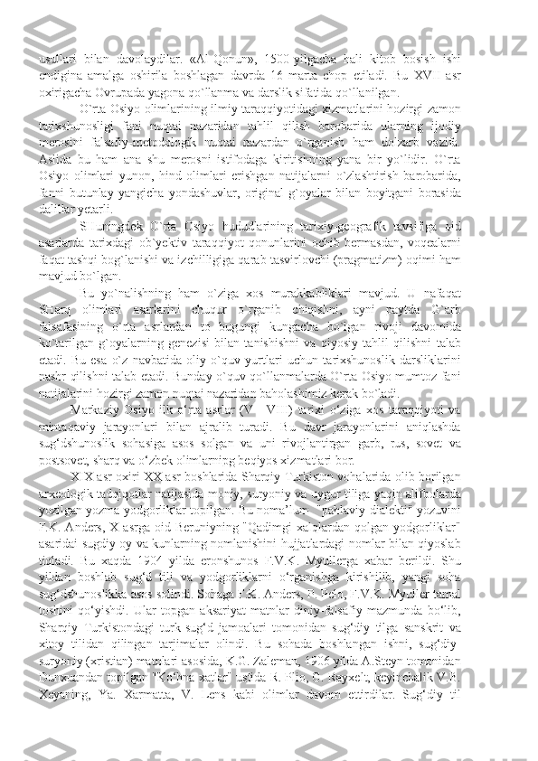 usullari   bilan   davolaydilar.   «Al-Qonun»,   1500-yilgacha   hali   kitob   bosish   ishi
endigina   amalga   oshirila   boshlagan   davrda   16   marta   chop   etiladi.   Bu   XVII   asr
oxirigacha Ovrupada yagona qo`llanma va darslik sifatida qo`llanilgan.
O`rta Osiyo olimlarining ilmiy taraqqiyotidagi xizmatlarini hozirgi zamon
tarixshunosligi   fani   nuqtai   nazaridan   tahlil   qilish   barobarida   ularning   ijodiy
merosini   falsafiy-metodologik   nuqtai   nazardan   o`rganish   ham   dolzarb   vazifa.
Aslida   bu   ham   ana   shu   merosni   istifodaga   kiritishning   yana   bir   yo`lidir.   O`rta
Osiyo   olimlari   yunon,   hind   olimlari   erishgan   natijalarni   o`zlashtirish   barobarida,
fanni   butunlay   yangicha   yondashuvlar,   original   g`oyalar   bilan   boyitgani   borasida
dalillar yetarli.
SHuningdek   O`rta   Osiyo   hududlarining   tarixiy-geografik   tavsifiga   oid
asarlarda   tarixdagi   ob`yektiv   taraqqiyot   qonunlarini   ochib   bermasdan,   voqealarni
faqat tashqi bog`lanishi va izchilligiga qarab tasvirlovchi (pragmatizm) oqimi ham
mavjud bo`lgan.
Bu   yo`nalishning   ham   o`ziga   xos   murakkabliklari   mavjud.   U   nafaqat
SHarq   olimlari   asarlarini   chuqur   o`rganib   chiqishni,   ayni   paytda   G`arb
falsafasining   o`rta   asrlardan   to   bugungi   kungacha   bo`lgan   rivoji   davomida
ko`tarilgan   g`oyalarning   genezisi   bilan   tanishishni   va   qiyosiy   tahlil   qilishni   talab
etadi.   Bu   esa   o`z   navbatida   oliy   o`quv   yurtlari   uchun   tarixshunoslik   darsliklarini
nashr qilishni talab etadi. Bunday o`quv qo`llanmalarda O`rta Osiyo mumtoz fani
natijalarini hozirgi zamon nuqtai nazaridan baholashimiz kerak bo`ladi.
Markaziy   Osiyo   ilk   o‘rta   asrlar   (V   -   VIII)   tarixi   o‘ziga   xos   taraqqiyoti   va
mintaqaviy   jarayonlari   bilan   ajralib   turadi.   Bu   davr   jarayonlarini   aniqlashda
sug‘dshunoslik   sohasiga   asos   solgan   va   uni   rivojlantirgan   garb,   rus,   sovet   va
postsovet, sharq va o‘zbek olimlarnipg beqiyos xizmatlari bor.
XIX asr oxiri XX asr boshlarida Sharqiy Turkiston vohalarida olib borilgan
arxeologik tadqiqotlar natijasida moniy, suryoniy va uygur tiliga yaqin alifbolarda
yozilgan yozma yodgorliklar topilgan. Bu noma’lum   "pahlaviy dialekti" yozuvini
F.K. Anders,  X  asrga  oid  Beruniyning "Qadimgi  xalqlardan  qolgan  yodgorliklar"
asaridai sugdiy oy va kunlarning nomlanishini hujjatlardagi nomlar bilan qiyoslab
tiqladi.   Bu   xaqda   1904   yilda   eronshunos   F.V.K.   Myullerga   xabar   berildi.   Shu
yildan   boshlab   sug‘d   tili   va   yodgorliklarni   o‘rganishga   kirishilib,   yangi   soha
sug‘dshunoslikka asos solindi. Sohaga F.K. Anders, P. Pelo, F.V.K. Myuller tamal
toshini   qo‘yishdi.   Ular   topgan   aksariyat   matnlar   diniy-falsafiy   mazmunda   bo‘lib,
Sharqiy   Turkistondagi   turk-sug‘d   jamoalari   tomonidan   sug‘diy   tilga   sanskrit   va
xitoy   tilidan   qilingan   tarjimalar   olindi.   Bu   sohada   boshlangan   ishni,   sug‘diy-
suryoniy (xristian) matnlari asosida, K.G. Zaleman, 1906 yilda A.Steyn tomonidan
Dunxuandan topilgan "Ko‘hna xatlar" ustida R. Plio, G. Rayxelt, keyinchalik V.B.
Xeyaning,   Ya.   Xarmatta,   V.   Lens   kabi   olimlar   davom   ettirdilar.   Sug‘diy   til 