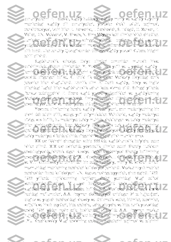 qonuniyatlarini   P.   Tedesko,   sugdiy-buddaviy,   sug‘diy-moniy   va   sug‘diy-suryoniy
matnlardagi   sug‘diy   tili   qonuniyatlari,   yozuvlar   shakli   uslubi,   tarjimasi,
translitiratsiyasi, izohi bilan E. Benvenist, I. Gershevich, S. Telegdi, O. Xansen, F.
Veller, D.N. Makkenzi, M. Shvars, N. Sims-Vilyams kabi olimlar ishlab chiqdilar.
Jumladan,   N.   Sims-Vilyams   so‘nggi   yillarda   topilgan   sug‘d   yozma
yodgorliklarining   o‘qilishi   va   talqini   masalasida   F.Grene   bilan   hamkorlikda   ish
olib bordi. Ular Janubiy Qozog‘istondan topilgan sug‘diy yozuvli Kultepa bitigini
tahlil qilishdi.
Sugdshunoslik   sohasiga   Osiyo   olimlari   tomonidan   munosib   hissa
qo‘shilmokda.   Yapon   olimlaridan   Y.   Yoshida   Ipak   yo‘li   va   u   yerdagi   sug‘diy-
larning savdo koloniyalari masalalarini so‘nggi yillarda topilgan yangi materiallar
asosida   o‘rgangan   bo‘lsa,   K.   Enoki   ilk   o‘rta   asrlar   Markaziy   Osiyodagi   etnik
jarasnlar   bilan   shug‘ullandi.   Eronlik   olim   B.   Garib   sug‘diy,   forsiy   va   ingliz
tillaridagi   lug‘ati   bilan   sug‘dshunoslik   uchun   katta   xizmat   qildi.   So‘nggi   yillarda
fransuz   tadqiqotchisi   F.   Grene   sug‘d   yozma   yodgorliklari   va   sug‘diylarning
Markaziy   Osiyo   tarixi   masalasida   ilmiy   tadqiqotlar   olib   bormoqda.   U   Sug‘d
arxeologiyasi, tarixi va madaniyatiga oid qator ilmiy ishlarni chop ettirdi.
Yevropa   olimlarning   barcha   sug‘diy   madaniyatni,   eron   madaniyatining   bir
qismi   deb   talqin   qilib,   xatoga   yo‘l   qo‘ymokdalar.   Vaholanki,   sug‘diy   madaniyat
o‘ziga   xos   bo‘lib,   bu   madaniyat   turkiy   muhitda   shakllangan   va   turkiy   madaniyat
bilan   simbioz   holatida   faqat   Markaziy   Osiyoga   xos   turk-sug‘d   madaniyatining
ajralmas   qismidir.   Chunki   Markaziy   Osiyo   sivilizatsiyasini   sug‘diy   (eroniy)   yoki
turkiy madaniyat sifatida alohida o‘rganish va tadqiq qilish mumkin emas.
XX   asr   ikkinchi   choragidan   sobiq   SSSRda   sug‘dshunoslik   bo‘yicha   qator
ishlar   qilindi.   XIX   asr   oxirlarida   yevropalik   olimlar   qatori   Sharqiy   Turkiston
arxeologiyasida   ishtirok   etgan   Rossiya   Fanlar   akademiyasi   Sharqiy   bo‘limining
arxeologik jamiyatining vakillari A.I. Koxanovskiy, N.I. Krotkova, S.F. Oldenburg
va   V.I.   Roborovskiylar   tomonidan   bir   qator   buddaviy,   moniy   va   xristian   dinlari
mazmunidagi matnlarning parchalari kolleksiyasi jamlandi. Mazkur noyob matnlar
parchasidan iborat kolleksiyani L.N. Ragoza nashrga tayyorlab, chop etgirdi. 1932-
1933   yillarda   Tojikistonning   Panjikent   shahri   yaqinidagi   Mug‘   qal’asi
xarobalaridan   topilgan   VIII   asr   boshlariga   oid   arxiv   hujjatlari   sovet
sug‘dshunosligi   uchun   katta   manba   bo‘ldi.   N.A.   Vasilevning   Mug   tog‘i   arxivi
haqidagi   ma’lumotlari,   A.A.   Freyman   ekspeditsiyasi   aniqlagan   74   ta   hujjat   (teri,
qog‘oz   va   yogoch   parchasidagi   shaxsiy   va   diplomatik   xatlar,   bitimlar,   taqvimlar,
xo‘jalik va hisob qaydlari, bitta arabcha, uchta xitoycha va bitta runik yozuvidagi
arxiv)   1934   yildan   nashr   etila   boshlandi.   1962   yilda   A.A.   Freyman   mazkur
hujjatlarning tavsifi, nashri va tadqikoti bo‘yicha o‘z ilmiy natijalarini nashr ettirdi.
I.Yu.   Krachkovskiy   Mug‘   arxivining   arab   tilli   hujjatlarini   tarjimasi   va   talqinini 