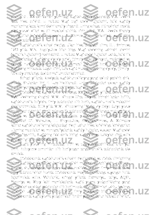 e’lon   qildi   .   XX   asr   ikkinchi   yarmidagi   sug‘dshunoslik   taraqqietiga   V.A.   Livshis
katta   hissa   qo‘shdi.   U   nafaqat   Mug‘   tog‘i   arxivi   hujjatlarini,   balki   sug‘diy
matnlarning katta kompleksini amaliy o‘rgandi. Uning sohaga oid nashrlari orasida
sugd   yozuvi   xillari   va   tili   masalasi   alohida   o‘rin   tutadi.   V.A.   Livvdis   Sharqiy
eroniy   tillar   bo‘yicha   mutaxassis   L.A.   Xromov   bilan   hamkorlikda   sug‘d   tilini
maxsus tadqiq etdi.
Sug‘dshunoslik   sohasi   rivojiga   ulkan   hissa   qo‘shgan   olima   O.I.   Smirnova
1962   yilda   M.N.   Bogolyubov   bilan   birga   Mug‘   arxivining   uchinchi   qismini
(xo‘jalik hujjatlarini) nashr ettirdi. U nafaqat Mug‘ arxivi hujjatlari ustida, balki ilk
o‘rta   asrlardagi   Sug‘dning   siyosiy   tarixi,   ijtimoiy-iqtisodiy   hayoti,   madaniyati   va
ayniqsa   numizmatikasini   o‘rganishda   samarali   ish   olib   bordi.   Bu   asarlarda
Sug‘dning mintaqada tutgan o‘rni, turk-sug‘d munosabatlarining siyosiy, ijtimoiy-
iqtisodiy qirralariga daxldor ma’lumotlar keltiriladi.
So‘ngti   yillarda   Rossiyada   sug‘dshunosliknyng   yangi   avlodi   yetishib   chik-
mokda.   Shulardan   biri   P.   Lure   hisoblanadi.   Uning   tadqiqotlari   asosan   sug‘diy
toponimiyaning tarixiy-lingvistik tahlillariga bag‘ishlangan.
O‘zbekistonda sug‘dshunoslik sohasiga XX asrning 70-yillarda asos solindi.
V.A.   Livshisning   shogirdi   M.M.   Is’hoqov   O‘rta   Osiyoda   birinchi-lardan   bo‘lib,
sug‘dshunoslik   bo‘yicha   ilmiy   tadqiqotlar   olib   borib,   sug‘dshu-noslik   maktabini
shakllantirmokda. 2008 yilda M.M. Is’hoqovning "Marka-ziy Osiyo dunyo yozuv
madaniyati tizimida" nomli paleografik tadqiqotlarga bag‘ishlangan moiografiyasi
o‘zbek   va   jahon   sugdshunosligiiing   katta   yutuklaridan   biri   bo‘ldi.   Uning
shogirdlari   O‘.   Mansurov,   III.   Shoyoqubov,   B.Mamarahimova,   A.   Xolmatov
kabilar sug‘dshunoslikning kelajaqdagi rivoji uchun hissa ko‘shishga kirishganlar.
Ularning   maqolalari   va   monografiyalarida  sug‘diy   hujjatlar,  xususan   Mug‘   arxivi
izchil   o‘rganilib,   Sug‘dning   ikki   etnik   birligi   sug‘diylar   va   turkiylar   o‘rni   xolis
yritilganligi bilan xarakterlanadi.
Sug‘d   yozuviiing   mintaqadagi   o‘rni   va   turkiy   davlatchilikdagi   ahamiyati
G‘.B.   Boboyorov   tomonidan   olib   borilyotgan   tangashunoslik   tadqiqotlarida   aks
etmokda.
O‘zbekistonda sug‘dshunoslik sohasini rivojlantirish va o‘zbek olimlarining
jahon   sug‘dshunoslari   bilan   hamkorlik   qilishi   masalasi   dolzarbligicha   qolmoqsa.
Chunki,   shu   davrgacha   qilingan   sug‘dshunoslikka   daxldor   ilmiy   maqolalar   va
ilmiy   tadqiqot   ishlari   hozirda   O‘zbekistonda   mavjud   manbalarga   suyangan   holda
bajarilmokda   xolos.   Vaholanki,   so‘nggi   yillarda   Germaniya,   Italiya,   AQSh,
Yaponiya   va   Xitoy   kabi   mamlakatlarda   sug‘d   yozma   yodgorliklaring   yangi
namunalari asosidagi tadqiqotlar olib borilmoqda. O‘zbek olimlari ushbu jarabnga
qo‘shilish   uchun   xalqaro   internet   tizimi,   ilmiy   mussasalar   bilan   xamkorlik   va
O‘zbekistonda sug‘d yozma yodgorliklari fondini yaratish uchun harakat qilishlari, 