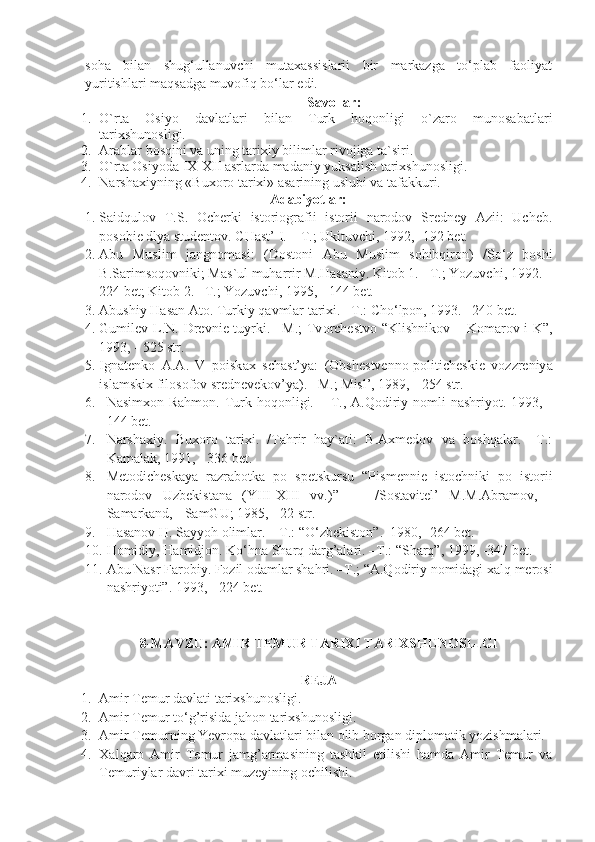 soha   bilan   shug‘ullanuvchi   mutaxassislarii   bir   markazga   to‘plab   faoliyat
yuritishlari maqsadga muvofiq bo‘lar edi.
Savollar:
1. O`rta   Osiyo   davlatlari   bilan   Turk   hoqonligi   o`zaro   munosabatlari
tarixshunosligi.
2. Arablar bosqini va uning tarixiy bilimlar rivojiga ta`siri.
3. O`rta Osiyoda IX-XII asrlarda madaniy yuksalish tarixshunosligi.
4. Narshaxiyning «Buxoro tarixi» asarining uslubi va tafakkuri.
Adabiyotlar:
1. Sаidqulоv   T.S.   Оchеrki   istоriоgrаfii   istоrii   nаrоdоv   Srеdnеy   Аzii:   Uchеb.
pоsоbiе dlyа studеntоv. CHаst’  I . – T.; Ukituvchi, 1992, -192 bеt.
2. Abu   Muslim   jangnomasi :   ( Dostoni   Abu   Muslim   sohibqiron )   / So ‘ z   boshi
B . Sarimsoqovniki ;  Mas ` ul   muharrir   M . Hasaniy .  Kitob  1. – T .;  Yozuvchi , 1992. –
224  bet ;  Kitob  2. – T .;  Yozuvchi , 1995, - 144  bet .
3. Abushiy Hasan Ato. Turkiy qavmlar tarixi. –T.: Cho‘lpon, 1993. –240 bet.
4. Gumil е v L.N. Dr е vni е   tuyrki. –M.;  Tv о rch е stv о   “Klishnik о v – K о m а r о v i K”,
1993, - 525 str.
5. Ign а t е nk о   А . А .   V   p о isk ах   sch а st’y а :   ( О bsh е stv е nn о -p о litich е ski е   v о zzr е niy а
isl а mski х  fil о s о f о v sr е dn е v е k о v’y а ). –M.; Misl’, 1989, - 254 str.
6. Nasimxon Rahmon.  Turk hoqonligi. – T., A.Qodiriy nomli  nashriyot. 1993, -
144 bet.
7. Narshaxiy.   Buxoro   tarixi.   /Tahrir   hay`ati:   B.Axmedov   va   boshqalar.   –T.:
Kamalak, 1991, - 336 bet.
8. M е t о dich е sk а y а   r а zr а b о tk а   p о   sp е tskursu   “Pism е nni е   ist о chniki   p о   ist о rii
n а r о d о v   Uzb е kist а n а   (YIII- Х III   vv.)”     -   /S о st а vit е l’   M.M. А br а m о v,   -
S а m а rk а nd, - S а mGU; 1985, - 22 str.
9. Hasanov H. Sayyoh olimlar. – T.: “O‘zbekiston”.  1980, -264 bet.
10. Homidiy, Hamidjon. Ko‘hna Sharq darg’alari. –T.: “Sharq”, 1999, -347 bet.
11. Abu Nasr Farobiy. Fozil odamlar shahri. –T.; “A.Qodiriy nomidagi xalq merosi
nashriyoti”. 1993, - 224 bet.
8-MAVZU:  AMIR TEMUR TARIXI TARIXSHUNOSLIGI
REJA
1. Amir Temur davlati tarixshunosligi.
2. Amir Temur to‘g’risida jahon tarixshunosligi.
3. Amir Temurning Yevropa davlatlari bilan olib borgan diplomatik yozishmalari.
4. Xalqaro   Amir   Temur   jamg’armasining   tashkil   etilishi   hamda   Amir   Temur   va
Temuriylar davri tarixi muzeyining ochilishi. 