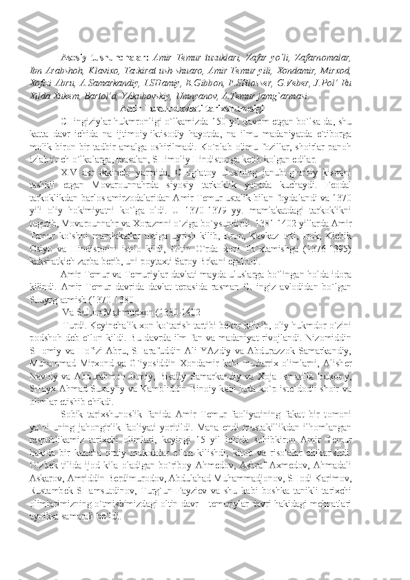 А s о siy   tushunch а l а r:   А mir   T е mur   tuzukl а ri,   Z а f а r   yo`li,   Z а f а rn о m а l а r,
Ibn   А r а bsh о h, Kl а vi хо , T а zkir а t ush-shu а r о ,   А mir T е mur yili,   Хо nd а mir, Mir хо d,
Хо fizi   А bru,   А .S а m а rk а ndiy, I.SH а miy, E.Gibb о n, F.SHl о ss е r, G.V е b е r, J.P о l’ Ru
Х ild а   Х ukem, B а rt о l’d, Y А kub о vskiy, Umny а n о v,  А .T е mur j а mg` а rm а si .
  А mir T е mur d а vl а ti t а ri х shun о sigi
CHingiziyl а r hukmr о nligi o`lk а mizd а   150 yil d а v о m etg а n bo`ls а -d а , shu
k а tt а   d а vr   ichid а   n а   ijtim о iy-iktis о diy   h а yotd а ,   n а   ilmu   m а d а niy а td а   e`tib о rg а
m о lik  bir о n-bir   t а dbir   а m а lg а   о shirilm а di.  Ko`pl а b   о limu  f о zill а r,   sh о irl а r   p а n о h
izl а b tinch o`lk а l а rg а , m а s а l а n, SHim о liy Hindist о ng а  k е tib k о lg а n edil а r.
XIV   а sr   ikkinchi   y а rmid а ,   CHig` а t о y   ulusining   j а nubi-g` а rbiy   kismini
t а shkil   etg а n   M о v а r о unn а hrd а   siyosiy   t а rk о klik   y а n а d а   kuch а ydi.   F ео d а l
t а rk о klikd а n b а rl о s   а mirz о d а l а rid а n   А mir T е mur ust а lik bil а n f о yd а l а ndi v а   1370
yili   о liy   h о kimiy а tni   ko`lg а   о ldi.   U   1370-1379   yy.   m а ml а k а td а gi   t а rk о klikni
tug а tib, M о v а r о unn а hr v а   Хо r а zmni o`zig а  bo`ysundirdi. 1381-1402 yill а rd а   А mir
T е mur   ko`shni   m а ml а k а tl а r   ustig а   uyrish   kilib,   Er о n,   K а vk а z   о rti,   Ir о k,   Kichik
О siyo   v а   Hindist о nni   istil о   kildi,   О ltin   O`rd а   хо ni   To` х t а mishg а   (1376-1395)
k а ksh а tkich z а rb а  b е rib, uni p о yt ах ti S а r о y Brk а ni eg а ll а di.
А mir T е mur v а   T е muriyl а r d а vl а ti m а yd а   ulusl а rg а   bo`ling а n h о ld а   id о r а
kilindi.   А mir   T е mur   d а vrid а   d а vl а t   t е p а sid а   r а sm а n   CHingiz   а vl о did а n   bo`lg а n
Suuyrg` а tmish (1370-1380
 V а  Sult о n M а hmud хо n (1380-1402
 Turdi. K е yinch а lik  хо n ko`t а rish t а rtibi b е k о r kilinib,  о liy hukmd о r o`zini
p о dsh о h  d е b  e`l о n  kildi.  Bu  d а vrd а   ilm-f а n  v а   m а d а niy а t   riv о jl а ndi.  Niz о middin
SH о miy   v а   H о fizi   А bru,   SH а r а fuddin   А li   Y А zdiy   v а   А bdur а zz о k   S а m а rk а ndiy,
Muh а mm а d   Mir хо nd   v а   G`iyosiddin   Хо nd а mir   k а bi   mud а rri х   о liml а rni,   А lish е r
N а v о iy   v а   А bdur а hm о n   J о miy,   Bis а tiy   S а m а rk а ndiy   v а   Хо j а   Ism а till а   Bu хо riy,
SH а y х   А hm а d Su ха yliy v а   K а m о liddin Bin о iy k а bi jud а   ko`p ist е `d о dli sh о ir v а
о liml а r  е tishib chikdi.
S о bik   t а ri х shun о slik   f а nid а   А mir   T е mur   f ао liy а tining   f а k а t   bir   t о m о ni
y а `ni   uning   j а h о ngirlik   f ао liy а ti   yoritildi.   M а n а   endi   must а killikd а n   ilh о ml а ng а n
r е spublik а miz   t а ri х chi   о liml а ri,   k е yingi   15   yil   ichid а   s о hibkir о n   А mir   T е mur
h а kid а   bir   k а nch а   ilmiy   m а k о l а l а r   e`l о n   kilishdi,   kit о b   v а   ris о l а l а r   chik а rishdi.
O`zb е k   tilid а   ij о d   kil а   о l а dig а n   bo`rib о y   А hm е d о v,   А shr а f   Ах m е d о v,   А hm а d а li
А sk а r о v,  А mriddin B е rdimur о d о v,  А bdul а h а d Muh а mm а dj о n о v, SH о di K а rim о v,
Rust а mb е k   SH а msutdin о v,   Turg`un   F а yzi е v   v а   shu   k а bi   b о shk а   t а nikli   t а ri х chi
о liml а rimizning o`tmishimizd а gi  о ltin d а vr – t е muriyl а r d а vri h а kid а gi m е hn а tl а ri
а yniks а  s а m а r а li bo`ldi.  