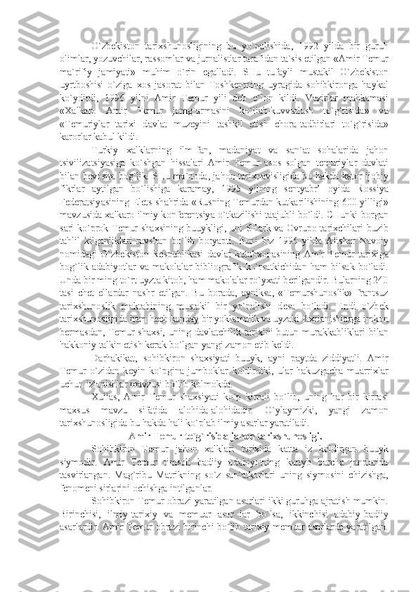 O`zb е kist о n   t а ri х shun о sligining   bu   yo`n а lishid а ,   1992   yild а   bir   guruh
о liml а r, yozuvchil а r, r а ss о ml а r v а  jurn а listl а r t а r а fid а n t а `sis etilg а n « А mir T е mur
m а `rifiy   j а miy а ti»   muhim   o`rin   eg а ll а di.   SHu   tuf а yli   must а kil   O`zb е kist о n
uyrtb о shisi   o`zig а   хо s   j а s о r а t   bil а n   T о shk е ntning   uyr а gid а   s о hibkir о ng а   h а yk а l
ko`ydirdi,   1996   yilni   А mir   T е mur   yili   d е b   e`l о n   kildi.   V а zirl а r   m а hk а m а si
« Ха lk а r о   А mir   T е mur   j а mg` а rm а sini   ko`ll а b-kuvv а tl а sh   to`g`risid а »   v а
«T е muriyl а r   t а ri х i   d а vl а t   muz е yini   t а shkil   etish   ch о r а -t а dbirl а ri   to`g`risid а »
k а r о rl а r k а bul kildi.
Turkiy   ха lkl а rning   ilm-f а n,   m а d а niy а t   v а   s а n` а t   s о h а l а rid а   j а h о n
tsiviliz а tsiy а sig а   ko`shg а n   hiss а l а ri   А mir   T е mur   а s о s   s о lg а n   t е muriyl а r   d а vl а ti
bil а n b е v о sit а   b о g`lik. SHu m а `n о d а , j а h о n t а ri х n а visligid а   bu h а kd а   k а t о r ij о biy
fikrl а r   а ytilg а n   bo`lishig а   k а r а m а y,   1995   yilning   s е nty а br’   о yid а   R о ssiy а
F е d е r а tsiy а sining   Е l е ts sh а hrid а   «Rusning T е murd а n kutk а rilishining 600 yilligi»
m а vzusid а   ха lk а r о   ilmiy k о nf е r е ntsiy а   o`tk а zilishi t аа jubli bo`ldi. CHunki b о rg а n
s а ri ko`pr о k T е mur sh ах sining buuykligi, uni SH а rk v а   О vrup о   t а ri х chil а ri buzib
t а hlil   kilg а nlikl а ri   r а vsh а n   bo`lib   b о ry а pti.   Buni   biz   1996   yild а   А lish е r   N а v о iy
n о mid а gi   O`zb е kist о n   R е spublik а si   d а vl а t   kutub хо n а sining   А mir   T е mur   t а ri х ig а
b о g`lik   а d а biyotl а r   v а   m а k о l а l а r   bibli о gr а fik   ko`rs а tkichid а n   h а m   bils а k   bo`l а di.
Und а  bir ming to`rt uyzt а  kit о b, h а m m а k о l а l а r ro`y ха ti b е rilg а ndir. Bul а rning 240
t а si   ch е t   ell а rd а r   n а shr   etilg а n.   Bu   b о r а d а ,   а yniks а ,   «T е murshun о slik»   fr а ntsuz
t а ri х shun о slik   m а kt а bining   must а kil   bir   yo`n а lishi   d е s а   bo`l а di.   Endi   o`zb е k
t а ri х shun о sligid а  h а m h е ch k а nd а y bir yokl а m а lik v а  uyz а ki f ах rl а nishl а rg а  imk о n
b е rm а sd а n,  T е mur  sh ах si,  uning  d а vl а tchilik  t а ri х ini   butun  mur а kk а blikl а ri  bil а n
h а kk о niy t а lkin etish k е r а k bo`lg а n y а ngi z а m о n  е tib k е ldi. 
D а rh а kik а t,   s о hibkir о n   sh ах siy а ti   buuyk,   а yni   p а ytd а   ziddiy а tli.   А mir
T е mur   o`zid а n   k е yin   ko`pgin а   jumb о kl а r   k о ldirdiki,   ul а r   h а kuzg а ch а   mu а rri х l а r
uchun izl а nishl а r m а vzusi bo`lib k о lm о kd а .
Х ull а s,   А mir   T е mur   sh ах siy а ti   ko`p   kirr а li   bo`lib,   uning   h а r   bir   kirr а si
m ах sus   m а vzu   sif а tid а   а l о hid а - а l о hid а dir.   O`yl а ymizki,   y а ngi   z а m о n
t а ri х shun о sligid а  bu h а kd а  h а li ko`pl а b ilmiy  а s а rl а r y а r а til а di.
  А mir T е mur to`g`risid а  j а h о n t а ri х shun о sligi.
S о hibkir о n   T е mur   j а h о n   ха lkl а ri   t а ri х id а   k а tt а   iz   k о ldirg а n   buuyk
siym о dir.   А mir   T е mur   tims о li   b а diiy   а d а biyotning   k а riyb   b а rch а   j а nrl а rid а
t а svirl а ng а n.   M а g`ribu   M а trikning   so`z   s а n` а tk о rl а ri   uning   siym о sini   chizishg а ,
f е n о m е ni sirl а rini  о chishg а  intilg а nl а r.
S о hibkir о n T е mur  о br а zi y а r а tilg а n  а s а rl а ri ikki guruhg а   а jr а tish mumkin.
Birinchisi,   ilmiy-t а ri х iy   v а   m е mu а r   а s а r   l а r   bo`ls а ,   ikkinchisi   а d а biy-b а diiy
а s а rl а rdir.   А mir T е mur   о br а zi birinchi bo`lib t а ri х iy-m е mu а r   а s а rl а rd а   y а r а tilg а n. 