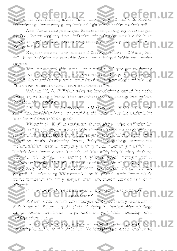 Bul а rg а   Ibn   А r а bsh о hning   « А mir   T е mur   t а ri х i»,   Ruyn   G о ns а l е s   d е   Kl а vi хо
«S а m а rk а ndg а  T е mur s а r о yig а  s а yoh а t kund а ligi» k а bi v а  b о shk а    а s а rl а r kir а di.
А mir T е mur   о br а zig а   mur о j аа t S о hibkir о nning tirikligid а yok b о shl а ng а n.
А yniks а ,   О vrup а   Uyg` о niy   d а vri   ij о dk о rl а ri   uning   sh ах sig а   k а tt а   kizikish   bil а n
k а r а g а nl а r.   Uyg` о niy   d а vri   gum а nistl а ri   jism о niy   v а   m а `n а viy   е tuk   k о mil   ins о n
id еа lig а  intilg а nl а r.
Хо rijning   m а shhur   t а ri х chil а rid а n   E.Gibb о n,   F.SHl о ss е r,   G.V е b е r,   J а n-
P о l’   Ru   v а   b о shk а l а r   o`z   а s а rl а rid а   А mir   T е mur   f ао liy а ti   h а kid а   m а `lum о tl а r
b е rg а nl а r.
Хо rij   t а ri х shun о sligid а   А mir   T е mur   t а ri х ig а   о id   yozilg а n   а s а rl а rning
s а lm о kli v а   ilmiy kimm а ti bil а n   а jr а lib tur а dig а n kismi R о ssiy а   t а ri х shun о sligig а
t аа lukli. Rus mu а rri х l а rining  А mir T е mur sh ах si v а  uning t а ri х d а gi o`rni h а kid а gi
fikrl а ri s о v е t t а ri х chil а ri uchun  а s о siy d а sturil а m а l bo`lg а n.
V.V.B а rt о l’d,   А .UY.Y А kub о vskiy   v а   b о shk а l а rining   а s а rl а ri   bir   n е ch а
till а rg а   t а rjim а   kiling а n h а md а   j а h о n t е murshun о sligi  riv о jl а nishig а   h а m  m а `lum
d а r а j а d а  t а `sir ko`rs а tilg а n.
B.V.Lunin,   T.N.Gr а n о vskiy,   S.M.S о l о v’ е v,   V.V.B а rt о l’d   v а
А .UY.Y А kub о vskiyl а r   А mir   T е mur   t а ri х ig а   о id   х ususid а   kuyid а gi   а s а rl а rd а   bir
k а t о r fikr-mul о h а z а l а r bildirilg а ndir.
XX  а srning 20-80 yill а r R о ssiy а  t а ri х shun о sligining o`zig а   хо s jih а tl а rid а n
biri   shu   bo`ldiki,   bu   d а vr   t а ri х shun о sligid а   o`tg а n   а srl а rd а gi   rus   sh о vinizmining
t а `siri m а `lum d а r а j а d а  s а kl а ng а n h о ld а , ung а  y а ngi s а lbiy jih а tl а r ko`shildi. Bul а r
t а ri х g а   v а   t а ri х iy   sh ах sl а rning   h а yoti,   f ао liy а tini   o`rg а nishg а   k о mmunistik
m а fkur а   t а l а bl а ri     а s о sid а     p а rtiy а viy   v а   sinfiy   nukt а i   n а z а rd а n   yond а shish   edi.
N а tij а d а   А mir   T е mur   sh ах sini   k о r а l а sh,  uni  f а k а t  s а lbiy bo`yokl а rd а   yoritish   а vj
о ldi.   Bu   h о l,   а yniks а ,   XX   а srning   70-yill а rid а   y а kk о l   n а m о yon   bo`ldi.
А .P.N о v о s е l’ts е vning   1973   yili   «V о pr о si   ist о rii»   jurn а lid а   e`l о n   kiling а n   « О b
ist о rich е sk о y   о ts е nk е   T е mur а »   m а k о l а si   А mir   T е mur   ustid а n   o`kilg а n   hukmd е k
y а ngr а di.   SHund а n   so`ng   XX   а srning   70-   v а   80-yill а rid а   А mir   T е mur   h а kid а
bir о rt а   t е murshun о slik   ilmiy   s а viy а si   bil а n   f а rkl а nuvchi   t а dkik о t   ishi   e`l о n
kilinm а di.
  А mir T е murning Yevr о p а  d а vl а tl а ri bil а n  о lib b о rg а n dipl о m а tik
yozishm а l а ri.
XIV  а sr  ох irid а  Usm о nli turk imp е riy а si ko`shinl а ri G` а rbiy  Е vr о p а  t о m о n
siljib   b о r а r   edi.   Sult о n   B о y а zid   (1354-1403)ning   bu   h а r а k а tl а rid а n   t а hlik а g а
tushg а n   Е vr о p а   hukmd о rl а ri,     ung а   k а rshi   а rmiy а   to`pl а b,   n а vb а td а gi   s а lib
uyrishig а   о tl а n а dil а r.
Bu   v а ktd а   Kichik   О siyod а   y а n а   bir   turkiy   el   h о k о ni,   j а h о ngir   А mir
T е murning kudr а tli ko`shini h о zir bo`l а di. Ikki j а h о ngirning o`z а r о  to`kn а shuvi v а 
