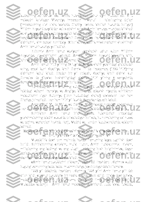 kudr а tining   z а ifl а shuvi   es а   Е vr о p а   hukmd о rl а ri   uchun   а yni   mudd ао   edi.   SHu
m а ks а dni   ko`zl а g а n   Viz а ntiy а   imp е r а t о ri     M а nuil   II   P а l ео l о gning   d о jl а ri
(imp е r а t о rning   o`zi   o`sh а   k е zl а rd а   G` а rbiy   Е vr о p а   kir о ll а ri   huzurid а   bo`lg а n)
Yildirin B о y а zid t а zyikid а n  ха l о s etishni so`r а b,  А mir T е murg а  mur о j аа t kilish а di
v а  shu p а ytg а ch а  turk sult о nig а  to`l а b k е lg а n b о jl а rini bund а y buyon s о hibkir о ng а
b е r а j а kl а rini   а yt а dil а r.   K а stiliy а   kir о li   G е nri х   III   v а   Fr а ntsiy а   kir о li   K а rl   VI   o`z
elchil а rini, Rim p а p а si B о nif а kiy IX bo`ls а  o`z k а t о lik missi о n е rl а rini sh о shilinch
А mir T е mur huzurig а  yo`ll а dil а r. 
B о b о miz   А mir   T е mur   v а ziy а tni   uymsh а tish   uchun   sult о n   Yildirim
B о y а zidg а   o`z   elchil а rini   uyb о r а di.   А mm о ,   Yildirim   B о y а zid   k а ys а rlik   kilib,
j а h о ngir b о b о mizg а  n о pis а nd mul о z а m а t ko`rs а t а di.
А mir T е mur 1402 yilning 28 iuylid а   А nk а r а   sh а hri y а kinid а gi g` а l а b а d а n
so`ng,   ert а si   kuni   K а stiliy а   kir о li   G е nri х   III   d е   Tr а st а m а r а   (1379-1406)ning
elchil а rini   k а bul   kil а di.   О r а d а n   bir   yil   o`tk а ch,   K а stiliy а   kir о li   elchisi   Run
G о ns а l е s   d е   Kl а vi хо   b о shchiligid а gi   elchil а r   1404   yilning   8   s е nty а brid а
S а m а rk а ndd а  T е mur s а r о yid а  h о zir bo`l а dil а r.
Bu   о r а d а ,   А mir   T е murning   sult о n   B о y а zid   ustid а n   erishg а n   g` а l а b а si
h а kid а gi   ха b а rni   Fr а ntsiy а   v а   А ngliy а   kir о ll а rig а   е tk а zish   niy а tid а   s о hibkir о n
m а ktubl а rini   о lg а n   Sult о niy а   (Er о n   hududid а gi   sh а h а r)   а r х i е sk о pi   I оа n   h а m
G` а rbg а  jo`n а til а di. I оа n h а m 1404 yil kuzid а  S а m а rk а ndg а   е tib k е l а di. 
А mm о   K а rl   VI   d е   V а lu а   v а   G е nri х   IV   L а nk а st е r   n о m а l а ri   а r х i е pisk о p
I оа n b о b о miz  А mir T е murg а   о lib k е lib t о pshirg а ni h а kid а   а nik m а `lum о t yo`k.
S о hibkir о n   А mir   T е mur   bil а n   Е vr о p а   hukmd о rl а ri   o`rt а sid а gi
yozishm а l а rning t а kdiri   х ususid а   to` х t а l а dig а n bo`ls а k, bu n о m а l а rning   а sl nus ха
v а   t а rjim а   v а ri а ntl а ri   h о zird а   P а rij,   M а drid   v а   L о nd о n   kutub хо n а l а rid а   s а kl а nib
k е lin а di.
  Ха lk а r о   А mir T е mur j а mg` а rm а sining t а shkil etilishi h а md а   А mir T е mur
v а  T е muriyl а r d а vri t а ri х i muz е yining  о chilishi
Must а killik   d а vri   t о m   m а `n о d а   h а zr а ti   T е murning   k а yt а   tug`ilish   d а vri
bo`ldi.   S о hibkir о nning   «Bizkim,   mulki   Tur о n,   А miri   Turkist о nmiz.   Bizkim,
mill а tl а rning   eng   k а dimgi   v а   eng   ulug`i   –   turkning   b о sh   bo`g`inimiz»,   d е g а n
g а pl а ri   ха lkimizg а   milliy   o`zligini,   buuyk   v а   j а h о nshumul   а n` а n а l а rg а   v о ris
ek а nligini chukur  а ngl а shg а   х izm а t kil а di.
« А mir T е mur tuzukl а rini o`kis а m, - d е g а n edi Pr е zid е nt I.K а rim о v- х uddi
bugungi z а m о nning k а tt а -k а tt а   mu а mm о l а rig а  j а v о b t о pg а nd е k bo`l а m а n».
1995   yil   d е k а brd а   Pr е zid е nt   I.K а rim о v   1996   yilni   А mir   T е mur   yili   d е b
e`l о n   kildi.   «T е mur   tuzukl а ri»   bir   n е ch а   till а rd а   ch о p   etildi.   O`sh а   d а vr   t а ri х iy,
m а d а niy   yodg о rlikl а rini   tikl а b,   yozm а   а d а biyotl а r   ilmiy   mu о m а l а g а   kiritildi.
Muk а dd а s   k а d а mj о   -   А mir   T е mur   m а kb а r а si   t а `mirl а ndi.   Jud а   kisk а   furs а td а , 