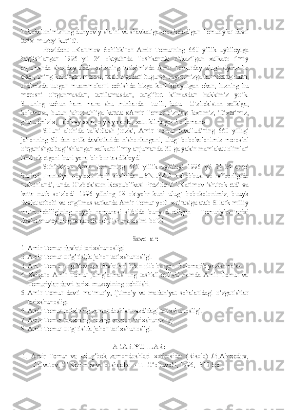 b о b о k а l о nimizning dunyoviy sh а `ni v а  sh а vk а tig а  m о s k е l а dig а n T е muriyl а r d а vri
t а ri х i muz е yi kurildi.
Pr е zid е nt   I.K а rim о v   S о hibkir о n   А mir   T е murning   660   yillik   uybil е yig а
b а g`ishl а ng а n   1996   yil   24   о kty а brd а   T о shk е ntd а   o`tk а zilg а n   ха lk а r о   ilmiy
а njum а nd а   shund а y   d е di:   «Bizning   t а ri х imizd а   А mir   T е murd а y   ulug`   siym о   b о
ek а n, uning k о ldirg а n m е r о si, p а du o`gitl а ri bugungi h а yotimizg а  h а m о h а ng ek а n,
о ldimizd а   turg а n   mu а mm о l а rni   е chishd а   bizg а   ko`l   k е l а yotg а n   ek а n,   bizning   bu
m е r о sni   o`rg а nm а sd а n,   t а rifl а m а sd а n,   t а rg`ib о t   kilm а sd а n   h а kkimiz   yo`k.
SHuning   uchun   h а m   m а n а   shu   minb а rd а n   turib,   butun   O`zb е kist о n   ха lkig а ,
k о l а v е rs а ,   butun   j а h о n   а hlig а   k а r а t а   « А mir   T е mur   bizning   f ах rimiz,   ifti хо rimiz,
g`ururimiz!», - d е b  а yts а m, o`yl а ym а nki,  ха t о  kilm а g а n bo`l а m а n».
SHuni   а l о hid а   t а `kidl а sh   j о izki,   А mir   T е mur   t а v а lludining   660   yilligi
j а h о nning  50   d а n   о rtik   d а vl а tl а rid а   nish о nl а ng а ni,  ulug`   b о b о k а l о nimiz  m е r о sini
o`rg а nishg а  b а g`ishl а ng а n  ха lk а r о  ilmiy  а njum а nd а  30 g а  y а kin m а ml а k а t  о liml а ri
ishtir о k etg а ni buni y а n а  bir b о r t а sdikl а ydi.
S о hibkir о n   А mir   T е murning   660   yillik   uybil е yi   1996   yil   21-24   а pr е l
kunl а ri   Fr а ntsiy а   p о yt ах ti   P а rij   sh а hrid а   UYN Е SK О   t а sh а bbusi   v а   r а hb а rligid а
nish о nl а ndi, und а   O`zb е kist о n R е spublik а si  Pr е zid е nti  I.K а rim о v ishtir о k etdi  v а
k а tt а   nutk   so`zl а di.   1996   yilning   18   о kty а br   kuni   ulug`   b о b о k а l о nimiz,   buuyk
d а vl а t   а rb о bi v а   е ngilm а s s а rk а rd а   А mir T е mur yodi   хо tir а sig а   а t а b SH а rk milliy
m а `m о rchiligining   n о yob   n а mun а si   sif а tid а   bunyod   etilg а n   –   T е muriyl а r   t а ri х i
d а vl а t muz е yining t а nt а n а li  о chilish m а r о simi bo`ldi.
Savollar:
1. Amir Temur davlati tarixshunosligi.
2. Amir Temur to‘g’risida jahon tarixshunosligi.
3. Amir Temurning Yevropa davlatlari bilan olib borgan diplomatik yozishmalari.
4. Xalqaro   Amir   Temur   jamg’armasining   tashkil   etilishi   hamda   Amir   Temur   va
Temuriylar davri tarixi muzeyining ochilishi.
5. Amir   Temur   davri   ma`muriy,   ijtimoiy   va   madaniyat   sohalaridagi   o‘zgarishlar
tarixshunosligi.
6. Amir Temur tarixining zamondoshlar nazdidagi tarixshunosligi.
7. Amir Temur tarixining hozirgi zamon tarixshunosligi.
8. Amir Temur to`g`risida jahon tarixshunosligi.
ADABIYOTLAR:
1. Amir   Temur   va   Ulug’bek   zamondoshlari   xotirasida:   (Risola)   /B.Ahmedov,
U.Uvatov, G’.Karimov va boshqalar. –T.: O‘qituvchi, 1996, -312 bet. 