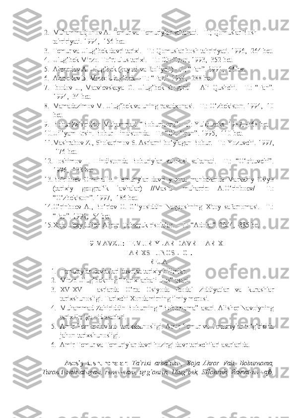 2. Muhammadjonov A. Temur va Temuriylar saltanati. –T.; Qomuslar Bosh 
tahririyati. 1994, -156 bet.
3. Temur va Ulug’bek davri tarixi. –T.: Qomuslar bosh tahririyati. 1996, -264 bet.
4. Ulug’bek Mirzo. To‘rt ulus tarixi. –T.: Cho‘lpon, 1993, -352 bet.
5. Ahmedov A. Ulug’bek (hayoti va faoliyati) –T.; “Fan”. 1991, -64 bet.
6. Ahmedov B. Mirzo Ulug’bek. –T.: “Fan”. 1994, -288 bet.
7. Ibodov   J.,   Matvievskaya   G.   Ulug’bek   shogirdi   –   Ali   Qushchi.   –T.:   “Fan”.
1994, -34 bet.
8. Mamadazimov M. Ulug’bek va uning rasadxonasi. –T.: O‘zbekiston. 1994, -10
bet.
9. Bobur Zahiriddin Muhammad. “Boburnoma”: -T.: Yulduzcha. 1989, -368 bet.
10. Uil’yam Ersin. Bobur Hindistonda. –T.: “Cho‘lpon”. 1995, -110 bet.
11. Mashrabov Z., Shokarimov S. Asrlarni bo‘ylagan Bobur. –T.: Yozuvchi.  1997,
-176 bet.
12. Hoshimov   I.   Hindistonda   Boburiylar   sulolasi   saltanati.   –T.:   “O‘qituvchi”.
1996, -133 bet.
13. Bo‘riboev   Omonullo.   Temuriylar   davri   yozma   manbalarida   Markaziy   Osiyo
(tarixiy   geografik   lavhalar)   //Mas`ul   muharrir:   A.O‘rinboev/   -T.:
“O‘zbekiston”. 1997, -186 bet.
14. O‘rinboev   A.,   Bo‘riev   O.   G’iyosiddin   Naqqoshning   Xitoy   safarnomasi.   –T.:
“Fan”. 1991, -54 bet.
15. Xoja Ubaydulloh Ahror. Tabarruk risolalar.  –T.: “Adolat”. 2004, -385 bet.
9-MAVZU: TEMURIYLAR DAVRI TARIXI
TARIXSHUNOSLIGI.
REJA
1. Temuriylar davlatlari davrida tarixiy bilimlar.
2. Mirzo Ulug’bekning “Tarixi arba`i ulus” asari.
3. XV-XVI     asrlarda   O‘rta   Osiyoda   feodal   ziddiyatlar   va   kurashlar
tarixshunosligi.  Tarixchi Xondamirning ilmiy merosi.
4. Muhammad Zahiriddin Boburning “Boburnoma” asari. Alisher Navoiyning
tarix ilmiga oid asarlari.
5. Amir Temur davlati   tarixshunosligi. Amir Temur va Temuriylar to‘g’risida
jahon tarixshunosligi.
6. Amir Temur va Temuriylar davri hozirgi davr tarixchilari asarlarida.
А s о siy   tushunch а l а r :   T а `ri х i   а rb а `ulus,   Хо j а   А hr о r   V а li,   B о burn о m а ,
Tur о n   tsiviliz а tsiy а si,   r е n е ss еа ns,   uyg` о nish,   Ulug`b е k,   SH о hruh,   R а vz а t-us-s а f о , 