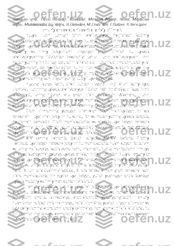 H а bib   us-siy а r,   T а ri х i   R а shidiy,   Хо nd а mir,   Mir хо nd,   N а v о iy,   B о bur,   M а j а lisun
n а f о is, Muh а k а m а tul lug` а t а yn, B. А hm е d о v, M. А rn о l’d о v, I.Tu х ti е v,  Е .B е r е zip о v.
T е muriyl а r d а vl а tl а ri d а vrid а  t а ri х iy biliml а r.
Buuyk   Tur о n   tupr о g`i   j а h о n   tsiviliz а tsiy а si   riv о jl а ng а n   k а dimiy
o`ch о kl а rd а n   biri   bo`lg а nligi   tuf а yli   h а m   bu   е rd а   n е ch а   b о r   r е n е s а ns-uyg` о nish
j а r а yoni   uyz   b е rdi.   А mm о ,   Must а killik   d а vrig а ch а   Tur о n   tupr о g`id а   riv о jl а ng а n
m а d а niy   v а   ilmiy   j а r а yonl а rni   o`rg а ng а n   g` а rb   о liml а ri   bu   uyks а k
tsiviliz а tsiy а sining   ildizl а rid а n   b еха b а rligi   uchun   Tur о n   tsiviliz а tsiy а sini   Er о n
m а d а niy а tining bir bo`l а gi d е b, t а hlil kilish а r edi. Tur о nlik   а ll о m а l а rni,   а r а b yoki
f о rs   а ll о m а l а ri, d е b his о bl а r edil а r. Bu h о l Tur о n tupr о g`id а   s а kl а nib k о lg а n b о y
а r хео l о gik   yodg о rlikl а rning   v а   j а h о nning   m а shhur   kutub хо n а l а rid а gi   n о yob
ko`lyozm а l а rining k а m o`rg а nilg а nligi tuf а yli uyz b е rg а n edi.
Bugungi   kung а   k е lib,   а hv о l   tubd а n   o`zg а rdi.   Endi   shuni   k а t`iy   а yt а
о l а mizki, Tur о nning uyks а k tsiviliz а tsiy а si ildizl а ri h е ch bir ch е kk а   o`lk а g а   b о rib
t а k а lm а ydi,   uning   ildizl а ri   shu   е rd а n   o`sib   chikk а ndir.   А ksinch а ,   Tur о n
tsiviliz а tsiy а sining shu`l а si ko`pgin а   sh а rk m а ml а k а tl а rid а   h а m m а d а niy а t, s а n` а t
v а  t а ri х shun о slik k а bi, b а rch а  f а n t а rm о kl а rining riv о jl а nishig а  turtki bo`lg а ndi.
G` а rb   о liml а rining   y а r а tg а n   o`lch о vl а ri   bil а n   his о bl а ydig а n   bo`ls а k
r е n е s а nch  –   uyg` о nish   j а r а yoni   bu   s а n` а t,  f а n  v а   m а d а niy а tning  uyks а k  d а r а j а d а
riv о jl а nishi   d е m а kdir.   G` а rb   m а ml а k а tl а rid а   v а   sh а rkd а   uyz   b е rg а n   r е n е s а ns
j а r а yonining   t а hlil   kilinishi   shuni   ko`rs а t а diki,   bu   ikki   g ео gr а fik   r е gi о nl а rd а gi
uyg` о nish j а r а yonl а ri bir-birl а rid а n s е zil а rli f а rk kil а di.
XIV   а srning   ох irl а rid а   d а stl а b   It а liy а d а ,   XV-XVI   а srl а rd а   G` а rbiy
Е vr о p а d а   uyz b е rg а n n е r е s а ns j а r а yoni bu m а ml а k а tl а rd а   hukm surg а n f ео d а lizm
v а   uning   m а fkur а sig а   k а ttik   z а rb а   b е rib,   ink о r   etib,   burju а   m а nf аа tl а rini   him о y а
kilish v а   kuch а ytirish ev а zig а   uyz а g а   chikk а n bo`ls а   Tur о nd а n Buuyk T е muriyl а r
d а vrid а   uyz   b е rg а n   r е n е s а ns   j а r а yoni   o`tmishd а gi   b а rch а   m а `n а viy   k а driy а tl а rni
tikl а sh   v а   uni   y а n а d а   y а ngi   g` о y а l а r   h а md а   k а r а shl а r   bil а n   b о yitish   ev а zig а   uyz
b е rdi.   SHuni   t а `kidl а shimiz   k е r а kki,   SH а rk   r е n е s а nsi   h а m   g` а rb   r е n е s а nsi   k а bi
o`sh а   m а ml а k а tl а rd а   bir   p а ytl а r   uyz   b е rg а n,   gull а b   y а shn а g а n   а ntik   d а vrd а gi
uyks а k m а d а niy v а  ilmiy m е r о sl а rd а n  о zikl а n а di.
T е muriyl а r  d а vrid а   Tur о nd а   uyks а lish  j а r а yonining  uyz  b е rishig а     а s о siy
s а b а b   bu   d а vrd а   ins о nning   h а r   t о m о nl а m а   riv о jl а nishi   v а   h а r   bir   kishig а   o`z
k о biliy а tini   а m а ld а   ko`rs а tishg а   sh а rt-sh а r о itl а r   y а r а tilg а nigid а dir.   T е muriy
hukmd о rl а r   n а f а k а t   tirik   ins о nl а rg а ,   b а lki   o`tmishd а   y а sh а b   o`tg а n   а ll о m а l а r   v а
а ziz- а vliyol а rning   хо tir а l а rini   а b а diyl а shtirishg а   h а m g` а m х o`rliklik kildil а rki, bu
h о l  о d а ml а r  о ngid а  ezgu  х izm а tl а r kilg а nl а r h е ch k а ch о n unutilm а s ek а nl а r, d е g а n
tushunch а l а r p а yd о  bo`lishig а   о lib k е ldi. 
