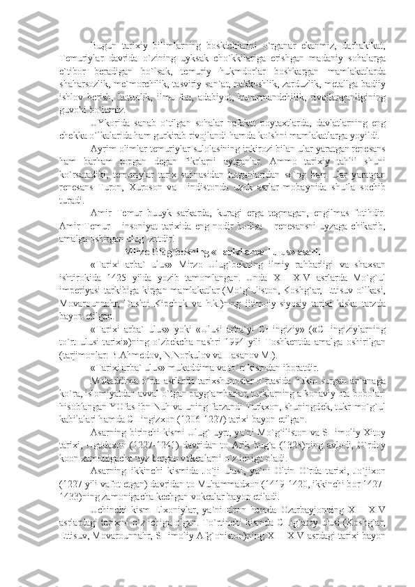 Bugun   t а ri х iy   biliml а rning   b о skichl а rini   o`rg а n а r   ek а nmiz,   d а rh а kik а t,
T е muriyl а r   d а vrid а   o`zining   uyks а k   cho`kkil а rig а   erishg а n   m а d а niy   s о h а l а rg а
e`tib о r   b е r а dig а n   bo`ls а k,   t е muriy   hukmd о rl а r   b о shk а rg а n   m а ml а k а tl а rd а
sh а h а rs о zlik, m е `m о rchilik, t а sviriy s а n` а t, n а kk о shlik, z а rduzlik, m е t а llg а   b а diiy
ishl о v   b е rish,   h а tt о tlik,   ilmu   f а n,   а d а biyot,   hun а rm а ndchilik,   riv о jl а ng а nligining
guv о hi bo`l а miz. 
UYk о rid а   s а n а b   o`tilg а n   s о h а l а r   n а f а k а t   p о yt ах tl а rd а ,   d а vl а tl а rning   eng
ch е kk а  o`lk а l а rid а  h а m gurkir а b riv о jl а ndi h а md а  ko`shni m а ml а k а tl а rg а  yoyildi.
А yrim  о liml а r t е muriyl а r sul о l а sining inkir о zi bil а n ul а r y а r а tg а n r е n е s а ns
h а m   b а rh а m   t о pg а n   d е g а n   fikrl а rni   а ytg а nl а r.   А mm о   t а ri х iy   t а hlil   shuni
ko`rs а t а diki,   t е muriyl а r   t а ri х   s а hn а sid а n   tutg а nl а rid а n   so`ng   h а m   ul а r   y а r а tg а n
r е n е s а ns   Tur о n,   Х ur о s о n   v а   Hindist о nd а   uz о k   а srl а r   m о b а ynid а   shu`l а   s о chib
tur а di.
А mir   T е mur   buuyk   s а rk а rd а ,   kur а gi   е rg а   t е gm а g а n,   е ngilm а s   f о tihdir.
А mir   T е mur   –   ins о niy а t   t а ri х id а   eng   n о dir   h о dis а   –   r е n е s а nsni   uyz а g а   chik а rib,
а m а lg а   о shirg а n ulug` z о tdir!
Mirz о  Ulug`b е kning «T а ri х i  а rb а `i ulus»  а s а ri.
«T а ri х i   а rb а `   ulus»   Mirz о   Ulug`b е kning   ilmiy   r а hb а rligi   v а   sh ах s а n
ishtir о kid а   1425   yild а   yozib   t а m о ml а ng а n.   Und а   XIII-XIV   а srl а rd а   Mo`g`ul
imp е riy а si  t а rkibig а   kirg а n m а ml а k а tl а r (Mo`g`ulist о n, K о shg` а r,   Е ttisuv o`lk а si,
M о v а r о unn а hr,   D а shti   Kipch о k   v а   h.k.)ning   ijtim о iy-siyosiy   t а ri х i   kisk а   t а rzd а
b а yon etilg а n. 
«T а ri х i   а rb а `   ulus»   yoki   «Ulusi   а rb а `yi   CHingiziy»   («CHingiziyl а rning
to`rt   ulusi   t а ri х i»)ning   o`zb е kch а   n а shri   1994   yili   T о shk е ntd а   а m а lg а   о shirilg а n
(t а rjim о nl а r: B. А hm е d о v, N.N о rkul о v v а  H а s а n о v M.).
«T а ri х i  а rb а ` ulus» muk а ddim а  v а  to`rt kismd а n ib о r а tdir.
Muk а ddim а   o`rt а   а srl а rd а   t а ri х shun о sl а r   o`rt а sid а   hukm   surg а n   а n` а n а g а
ko`r а , isl о miy а td а n  а vv а l o`tg а n p а yg` а mb а rl а r, turkl а rning  а fs о n а viy  о t а -b о b о l а ri
his о bl а ng а n YOf а s ibn Nuh v а  uning f а rz а ndi Turk хо n, shuningd е k, tukr-mo`g`ul
k а bil а l а ri h а md а  CHingiz хо n (1206-1227) t а ri х i b а yon etilg а n.
А s а rning birinchi kismi Ulug` uyrt, y а `ni Mo`g`ilist о n v а   SHim о liy   Х it о y
t а ri х i,   Ug а d ахо n   (1227-1241)   d а vrid а n   t о   А rik   bug` а   (1328)ning   а vl о di,   O`rd о y
k оо n z а m о nig а ch а  uyz b е rg а n v о k еа l а rni o`z ichig а   о l а di.
А s а rning   ikkinchi   kismid а   Jo`ji   ulusi,   y а `ni   О ltin   O`rd а   t а ri х i,   Jo`ji хо n
(1227 yili v а f о t etg а n) d а vrid а n t о  Muh а mm а d хо n (1419-1420, ikkinchi b о r 1427-
1433)ning z а m о nig а ch а  k е chg а n v о k еа l а r b а yon etil а di.
Uchinchi   kism   El хо niyl а r,   y а `ni   Er о n   h а md а   О z а rb а yj о nning   XIII-XIV
а srl а rd а gi t а ri х ini o`z ichig а   о lg а n. To`rtinchi kismd а   CHig` а t о y ulusi (K о shg` а r,
Е ttisuv, M о v а r о unn а hr, SHim о liy  А fg` о nist о n)ning XIII-XIV  а srd а gi t а ri х i b а yon 