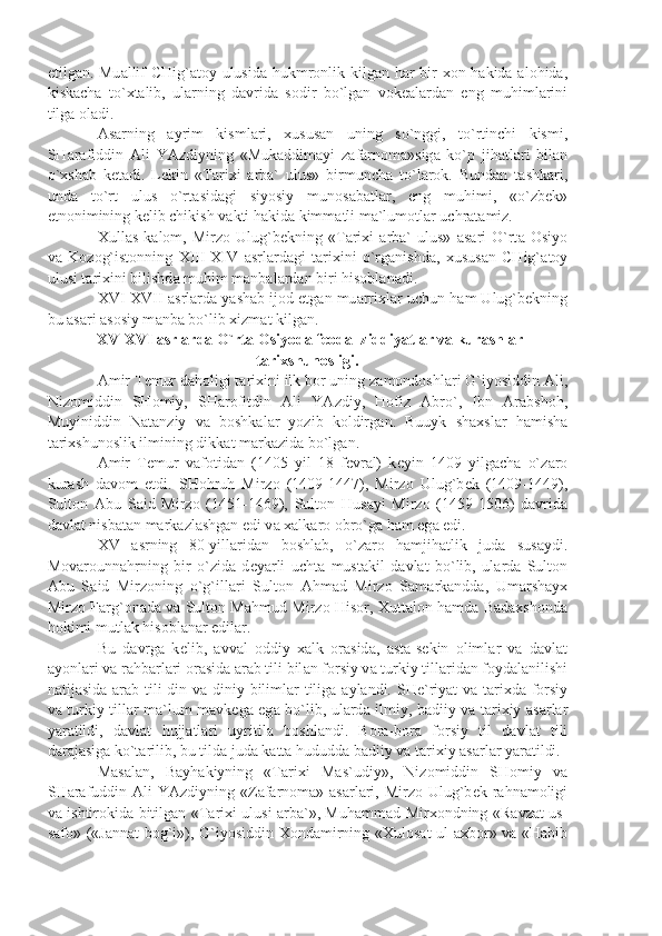 etilg а n. Mu а llif CHig` а t о y ulusid а   hukmr о nlik kilg а n h а r bir   хо n h а kid а   а l о hid а ,
kisk а ch а   to` х t а lib,   ul а rning   d а vrid а   s о dir   bo`lg а n   v о k еа l а rd а n   eng   muhiml а rini
tilg а   о l а di.
А s а rning   а yrim   kisml а ri,   х usus а n   uning   so`nggi,   to`rtinchi   kismi,
SH а r а fiddin   А li   Y А zdiyning   «Muk а ddim а yi   z а f а rn о m а »sig а   ko`p   jih а tl а ri   bil а n
o` х sh а b   k е t а di.   L е kin   «T а ri х i   а rb а `   ulus»   birmunch а   to`l а r о k.   Bund а n   t а shk а ri,
und а   to`rt   ulus   o`rt а sid а gi   siyosiy   mun о s а b а tl а r,   eng   muhimi,   «o`zb е k»
etn о nimining k е lib chikish v а kti h а kid а  kimm а tli m а `lum о tl а r uchr а t а miz.
Х ull а s   k а l о m,   Mirz о   Ulug`b е kning   «T а ri х i   а rb а `   ulus»   а s а ri   O`rt а   О siyo
v а   K о z о g`ist о nning   XIII-XIV   а srl а rd а gi   t а ri х ini   o`rg а nishd а ,   х usus а n   CHig` а t о y
ulusi t а ri х ini bilishd а  muhim m а nb а l а rd а n biri his о bl а n а di.
XVI-XVII   а srl а rd а  y а sh а b ij о d etg а n mu а rri х l а r uchun h а m Ulug`b е kning
bu  а s а ri  а s о siy m а nb а  bo`lib  х izm а t kilg а n.
 XV-XVI  а srl а rd а  O`rt а   О siyod а  f ео d а l ziddiy а tl а r v а  kur а shl а r
t а ri х shun о sligi.
А mir T е mur d а h о ligi t а ri х ini ilk b о r uning z а m о nd о shl а ri G`iyosiddin  А li,
Niz о middin   SH о miy,   SH а r о fitdin   А li   Y А zdiy,   H о fiz   А bro`,   Ibn   А r а bsh о h,
Muyiniddin   N а t а nziy   v а   b о shk а l а r   yozib   k о ldirg а n.   Buuyk   sh ах sl а r   h а mish а
t а ri х shun о slik ilmining dikk а t m а rk а zid а  bo`lg а n.
А mir   T е mur   v а f о tid а n   (1405   yil   18   f е vr а l)   k е yin   1409   yilg а ch а   o`z а r о
kur а sh   d а v о m   etdi.   SH о hruh   Mirz о   (1409-1447),   Mirz о   Ulug`b е k   (1409-1449),
Sult о n   А bu   S а id   Mirz о   (1451-1469),   Sult о n   Hus а yi   Mirz о   (1459-1506)   d а vrid а
d а vl а t nisb а t а n m а rk а zl а shg а n edi v а   ха lk а r о   о bro`g а  h а m eg а  edi.
XV   а srning   80-yill а rid а n   b о shl а b,   o`z а r о   h а mjih а tlik   jud а   sus а ydi.
M о v а r о unn а hrning   bir   o`zid а   d е y а rli   ucht а   must а kil   d а vl а t   bo`lib,   ul а rd а   Sult о n
А bu   S а id   Mirz о ning   o`g`ill а ri   Sult о n   А hm а d   Mirz о   S а m а rk а ndd а ,   Um а rsh а y х
Mirz о   F а rg` о n а d а   v а   Sult о n M а hmud Mirz о   His о r,   Х utt а l о n h а md а   B а d ах sh о nd а
h о kimi mutl а k his о bl а n а r edil а r.
Bu   d а vrg а   k е lib,   а vv а l   о ddiy   ха lk   о r а sid а ,   а st а -s е kin   о liml а r   v а   d а vl а t
а yonl а ri v а  r а hb а rl а ri  о r а sid а   а r а b tili bil а n f о rsiy v а  turkiy till а rid а n f о yd а l а nilishi
n а tij а sid а   а r а b tili  din v а   diniy biliml а r tilig а   а yl а ndi. SH е `riy а t v а   t а ri х d а   f о rsiy
v а   turkiy till а r m а `lum m а vk е g а   eg а   bo`lib, ul а rd а   ilmiy, b а diiy v а   t а ri х iy   а s а rl а r
y а r а tildi,   d а vl а t   hujj а tl а ri   uyritil а   b о shl а ndi.   B о r а -b о r а   f о rsiy   til   d а vl а t   tili
d а r а j а sig а  ko`t а rilib, bu tild а  jud а  k а tt а  hududd а  b а diiy v а  t а ri х iy  а s а rl а r y а r а tildi.
M а s а l а n,   B а yh а kiyning   «T а ri х i   M а s`udiy»,   Niz о middin   SH о miy   v а
SH а r а fuddin   А li  Y А zdiyning «Z а f а rn о m а »   а s а rl а ri, Mirz о   Ulug`b е k r а hn а m о ligi
v а   ishtir о kid а   bitilg а n «T а ri х i ulusi   а rb а `», Muh а mm а d Mir хо ndning «R а vz а t us-
s а f о » («J а nn а t b о g`i»), G`iyosiddin   Хо nd а mirning « Х ul о s а t ul- ах b о r» v а   «H а bib 