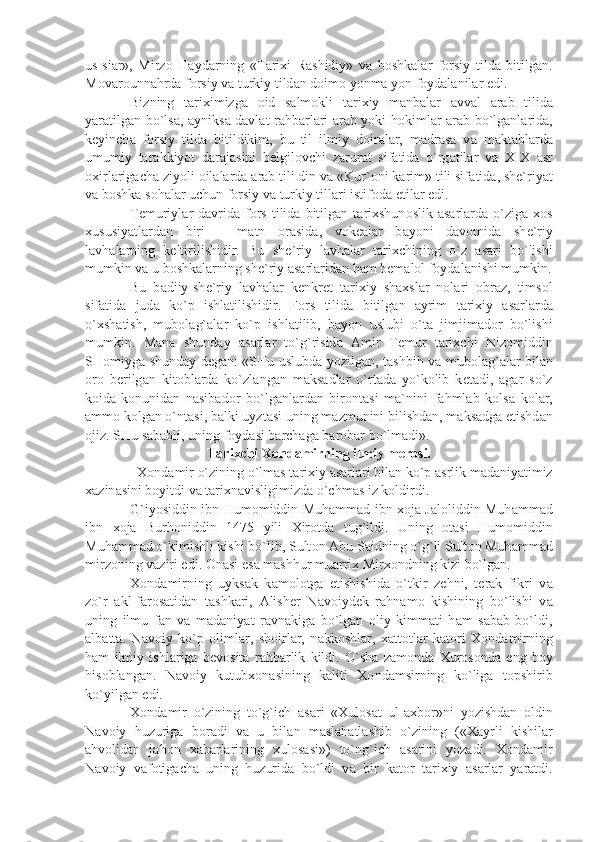 us-si а r»,   Mirz о   H а yd а rning   «T а ri х i   R а shidiy»   v а   b о shk а l а r   f о rsiy   tild а   bitilg а n.
M о v а r о unn а hrd а  f о rsiy v а  turkiy tild а n d о im о  yonm а  yon f о yd а l а nil а r edi.
Bizning   t а ri х imizg а   о id   s а lm о kli   t а ri х iy   m а nb а l а r   а vv а l   а r а b   tilid а
y а r а tilg а n bo`ls а ,   а yniks а   d а vl а t r а hb а rl а ri   а r а b yoki h о kiml а r   а r а b bo`lg а nl а rid а ,
k е yinch а   f о rsiy   tild а   bitildikim,   bu   til   ilmiy   d о ir а l а r,   m а dr а s а   v а   m а kt а bl а rd а
umumiy   t а r а kkiyot   d а r а j а sini   b е lgil о vchi   z а rur а t   sif а tid а   o`rg а til а r   v а   XIX   а sr
ох irl а rig а ch а  ziyoli  о il а l а rd а   а r а b tili din v а  «Kur` о ni k а rim» tili sif а tid а , sh е `riy а t
v а  b о shk а  s о h а l а r uchun f о rsiy v а  turkiy till а ri istif о d а  etil а r edi.
T е muriyl а r  d а vrid а   f о rs  tilid а   bitilg а n  t а ri х shun о slik   а s а rl а rd а   o`zig а   хо s
х ususiy а tl а rd а n   biri   –   m а tn   о r а sid а ,   v о k еа l а r   b а yoni   d а v о mid а   sh е `riy
l а vh а l а rning   k е ltirilishidir.   Bu   sh е `riy   l а vh а l а r   t а ri х chining   o`z   а s а ri   bo`lishi
mumkin v а  u b о shk а l а rning sh е `riy  а s а rl а rid а n h а m b е m а l о l f о yd а l а nishi mumkin.
Bu   b а diiy-sh е `riy   l а vh а l а r   k е nkr е t   t а ri х iy   sh ах sl а r   n о l а ri   о br а z,   tims о l
sif а tid а   jud а   ko`p   ishl а tilishidir.   F о rs   tilid а   bitilg а n   а yrim   t а ri х iy   а s а rl а rd а
o` х sh а tish,   mub о l а g` а l а r   ko`p   ishl а tilib,   b а yon   uslubi   o`t а   jimjim а d о r   bo`lishi
mumkin.   M а n а   shund а y   а s а rl а r   to`g`risid а   А mir   T е mur   t а ri х chi   Niz о middin
SH о miyg а   shund а y d е g а n: «SHu uslubd а   yozilg а n, t а shbih v а   mub о l а g` а l а r bil а n
о r о   b е rilg а n   kit о bl а rd а   ko`zl а ng а n   m а ks а dl а r   o`rt а d а   yo`k о lib   k е t а di,   а g а r   so`z
k о id а -k о nunid а n   n а sib а d о r   bo`lg а nl а rd а n   bir о nt а si   m а `nini   f а hml а b   k о ls а   k о l а r,
а mm о  k о lg а n o`nt а si, b а lki uyzt а si uning m а zmunini bilishd а n, m а ks а dg а   е tishd а n
о jiz. SHu s а b а bli, uning f о yd а si b а rch а g а  b а r о b а r bo`lm а di».
T а ri х chi  Хо nd а mirning ilmiy m е r о si.
   Хо nd а mir o`zining o`lm а s t а ri х iy  а s а rl а ri bil а n ko`p  а srlik m а d а niy а timiz
ха zin а sini b о yitdi v а  t а ri х n а visligimizd а  o`chm а s iz k о ldirdi.
G`iyosiddin ibn Hum о middin Muh а mm а d ibn   хо j а   J а l о liddin Muh а mm а d
ibn   хо j а   Burh о niddin   1475   yili   Х ir о td а   tug`ildi.   Uning   о t а si   Hum о middin
Muh а mm а d o`kimishli kishi bo`lib, Sult о n  А bu S а idning o`g`li Sult о n Muh а mm а d
mirz о ning v а ziri edi.  О n а si es а  m а shhur mu а rri х  Mir хо ndning kizi bo`lg а n. 
Хо nd а mirning   uyks а k   k а m о l о tg а   е tishishid а   o`tkir   z е hni,   t е r а k   fikri   v а
zo`r   а kl-f а r о s а tid а n   t а shk а ri,   А lish е r   N а v о iyd е k   r а hn а m о   kishining   bo`lishi   v а
uning   ilmu   f а n   v а   m а d а niy а t   r а vn а kig а   bo`lg а n   о liy   kimm а ti   h а m   s а b а b   bo`ldi,
а lb а tt а .   N а v о iy   ko`p   о liml а r,   sh о irl а r,   n а kk о shl а r,   ха tt о tl а r   k а t о ri   Хо nd а mirning
h а m   ilmiy   ishl а rig а   b е v о sit а   r а hb а rlik   kildi.   O`sh а   z а m о nd а   Х ur о s о nd а   eng   b о y
his о bl а ng а n.   N а v о iy   kutub хо n а sining   k а liti   Хо nd а msirning   ko`lig а   t о pshirib
ko`yilg а n edi.
Хо nd а mir   o`zining   to`g`ich   а s а ri   « Х ul о s а t   ul- ах b о r»ni   yozishd а n   о ldin
N а v о iy   huzurig а   b о r а di   v а   u   bil а n   m а sl а h а tl а shib   o`zining   (« Ха yrli   kishil а r
а hv о lid а n   j а h о n   ха b а rl а rining   х ul о s а si»)   to`ng`ich   а s а rini   yoz а di.   Хо nd а mir
N а v о iy   v а f о tig а ch а   uning   huzurid а   bo`ldi   v а   bir   k а t о r   t а ri х iy   а s а rl а r   y а r а tdi. 