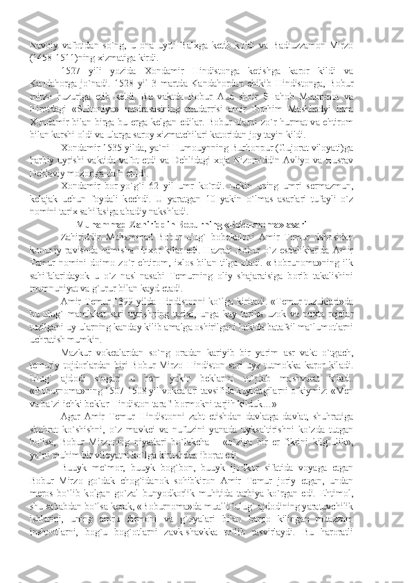 N а v о iy   v а f о tid а n   so`ng,   u   о n а   uyrti   B а l х g а   k е tib   k о ldi   v а   B а diuzz а m о n   Mirz о
(1458-1511)ning  х izm а tig а  kirdi.
1527   yili   yozid а   Хо nd а mir   Hindist о ng а   k е tishg а   k а r о r   kildi   v а
K а nd а h о rg а   jo`n а di.   1528   yil   3   m а rtd а   K а nd а h о rd а n   chikib   Hindist о ng а ,   B о bur
mirz о   huzurig а   е tib   k е ldi.   Bu   v а ktd а   B о bur   А ud   sh о ir   SH а h о b   Mu а mm о t   v а
Hir о td а gi   «Sult о niy а »   m а dr а s а sining   mud а rrisi   а mir   Ibr о him   M а shh а dyi   h а m
Хо nd а mir bil а n birg а   bu   е rg а   k е lg а n edil а r. B о bur ul а rni zo`r hurm а t v а   ehtir о m
bil а n k а rshi  о ldi v а  ul а rg а  s а r о y  х izm а tchil а ri k а t о rid а n j о y t а yin kildi.
Хо nd а mir 1535 yild а , y а `ni Hum о uynning Burh о npur (Guj о r а t vil о y а ti)g а
h а rbiy uyrishi v а ktid а   v а f о t etdi v а   D е hlid а gi   хо j а   Niz о middin   А vliyo v а   Husr а v
D е hl а viy m о z о rig а  d а fn etildi.
Хо nd а mir   b о r-yo`g`i   62   yil   umr   ko`rdi.   L е kin   uning   umri   s е rm а zmun,
k е l а j а k   uchun   f о yd а li   k е chdi.   U   y а r а tg а n   10   y а kin   o`lm а s   а s а rl а ri   tuf а yli   o`z
n о mini t а ri х  s а hif а sig а   а b а diy n а kshl а di. 
Muh а mm а d Z а hiriddin B о burning «B о burn о m а »  а s а ri
Z а hiriddin   Muh а mm а d   B о bur   ulug`   b о b о k а l о ni   А mir   T е mur   d а h о sid а n
k о nuniy   r а vishd а   h а mish а   ifti хо r   kil а r   edi.   H а zr а ti   B о bur   o`z   esd а likl а rid а   А mir
T е mur   n о mini   d о im о   zo`r   ehtir о m,   i х l о s   bil а n   tilg а   о l а di.   «B о brun о m а »ning   ilk
s а hif а l а rid а yok   u   o`z   n а sl-n а s а bi   T е murning   о liy   sh а j а r а isig а   b о rib   t а k а lishini
m а mnuniy а t v а  g`urur bil а n k а yd et а di.
А mir   T е mur   1399 yild а   Hindist о nni  ko`lg а   kirit а di. «T е mur   tuzukl а ri»d а
bu   ulug`   m а ml а k а t   s а ri   uyrishning   t а ri х i,   ung а   k а y   t а rik а   uz о k   v а   pu х t а   r е j а l а r
tuzilg а ni-uy ul а rning k а nd а y kilib  а m а lg а   о shirilg а ni h а kid а  b а t а fsil m а `lum о tl а rni
uchr а tish mumkin.
M а zkur   v о k еа l а rd а n   so`ng   о r а d а n   k а riyib   bir   y а rim   а sr   v а kt   o`tg а ch,
t е muriy   t о jd о rl а rd а n   biri-B о bur   Mirz о   Hindist о n   s а ri   uyz   tutm о kk а   k а r о r   kil а di.
Ulug`   а jd о di   sing а ri   u   h а m   y а kin   b е kl а rini   to`pl а b   m а shv а r а t   kil а di.
«B о burn о m а »ning 1507-1508 yil v о k еа l а ri t а vsifid а  kuyid а gil а rni o`kiymiz: «M е n
v а  b а `zi ichki b е kl а r Hindist о n t а r а fi b о rm о kni t а rjih kilduk…»
А g а r   А mir   T е mur   Hindist о nni   z а bt   etishd а n   d а vl а tg а   d а vl а t,   shuhr а tig а
shuhr а t   ko`shishni,   o`z   m а vk е i   v а   nufuzini   y а n а d а   uyks а ltirishni   ko`zd а   tutg а n
bo`ls а ,   B о bur   Mirz о ning   niy а tl а ri   bo`l а kch а   –   «o`zig а   bir   е r   fikrini   kilg`ulik»,
y а `ni muhim bir vil о y а tni ko`lg а  kiritshd а n ib о r а t edi.
Buuyk   m е `m о r,   buuyk   b о g`b о n,   buuyk   ij о dk о r   sif а tid а   v о y а g а   е tg а n
B о bur   Mirz о   go`d а k   ch о g`id а n о k   s о hibkir о n   А mir   T е mur   j о riy   etg а n,   und а n
m е r о s   bo`lib   k о lg а n   go`z а l   bunyodk о rlik   muhitid а   t а rbiy а   ko`rg а n   edi.   Ehtim о l,
shu s а b а bd а n bo`ls а  k е r а k, «B о burn о m а »d а  mu а llif ulug`  а jd о dining y а r а tuvchilik
ishl а rini,   uning   а mru   f а rm о ni   v а   g` о y а l а ri   bil а n   b а rp о   kiling а n   mu а zz а m
insh оо tl а rni,   b о g`u   b о g` о tl а rni   z а vk-sh а vkk а   to`lib   t а svirl а ydi.   Bu   h а r о r а tli 