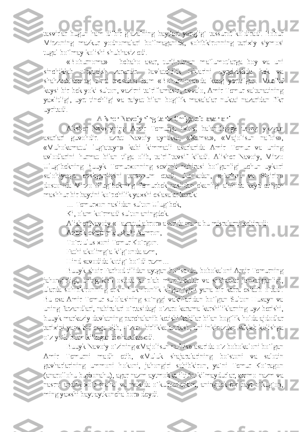 t а svirl а r   bugun   h а m   dilbir   g` а z а lning   b а ytl а ri   y а nglig`   t а ssur о t   k о ldir а di.   B о bur
Mirz о ning   m а zkur   yodn о m а l а ri   bo`lm а g а nid а ,   s о hibkir о nning   t а ri х iy   siym о si
tug а l bo`lm а y k о lishi shubh а siz edi. 
«B о burn о m а »   -   b е b а h о   а s а r,   turli-tum а n   m а `lum о tl а rg а   b о y   v а   uni
sinchikl а b   o`rg а nish   z а rurdir.   D а vl а tchilik   ishl а rini   uyrgizishd а   b е k   v а
sh а hz о d а l а rning   o`rni   m а s а l а si   h а m   «B о burn о m а »d а   k е ng   yoritilg а n.   Mu а llif
k а ysi bir b е k yoki sult о n, v а zirni t а `rifl а m а sin,   а vv а l о ,   А mir T е mur s а lt а n а tining
y ах litligi,   uyrt   tinchligi   v а   r а iy а t   bil а n   b о g`lik   m а s а l а l а r   nukt а i   n а z а rid а n   fikr
uyrit а di.
А lish е r N а v о iyning t а ri х  ilmig а   о id  а s а rl а ri
А lish е r   N а v о iyning   А mir   T е murg а   i х l о si   b а l а ndligig а   uning   yozg а n
а s а rl а ri   guv о hdir.   H а zr а t   N а v о iy   а yniks а ,   « Ха ms а »,   «M а j о lisun   n а f о is»,
«Muh о k а m а tul   lug` а t а yn»   k а bi   kimm а tli   а s а rl а rid а   А mir   T е mur   v а   uning
а vl о dl а rini   hurm а t   bil а n   tilg а   о lib,   t а `rif-t а vsif   kil а di.   А lish е r   N а v о iy,   Mirz о
Ulug`b е kning   Buuyk   T е mur хо nning   s е vimli   n а bir а si   bo`lg а nligi   uchun   uyk о ri
s а l о hiy а tg а   erishg а nligini   t а r а nnum   et а di.   Juml а d а n,   «F а rh о d   v а   SHirin»
d о st о nid а   Mirz о   Ulug`b е kning   T е murb е k   n а slid а n   ek а nligi   а l о hid а   k а yd   etilg а n
m а shhur bir b а ytini ko`pchilik y ах shi esl а s а l а r k е r а k:
… T е mur хо n n а slid а n sult о n Ulug`b е k,
Ki,  о l а m ko`rm а di sult о n  а ningd е k.
А lish е r N а v о iy «H а zr а tul  а br о r»  а s а rid а  m а n а  bu misr а l а rni k е ltir а di: 
А nd о k eshittimki, sh о hi k о mr о n,
To`rt ulus  хо ni T е mur Ko`rg о n.
F а thi  а k о limg` а  kilg` о nd а   а zm,
Hind s а v о did а  k о tig` bo`ldi r а zm…
Buuyk sh о ir F а rh о d tilid а n   а ytg а n bo`ls а -d а , b о b о k а l о ni   А mir T е murning
j а h о ngirligi,   uning   ko`l   о stid а   ko`pl а b   m а ml а k а tl а r   v а   sh а h а rl а r   j а ml а ng а nligi,
ul а rd а   s о hibkir о nning   erkin   hukmr о nlik   kilg а nligini   y а n а   bir   k а rr а   esl а tib   o`t а di.
Bu   es а   А mir   T е mur   sul о l а sining   so`nggi   v а kill а rid а n   bo`lg а n   Sult о n   Hus а yn   v а
uning f а rz а ndl а ri, n а bir а l а ri o`rt а sid а gi o`z а r о  k а r а m а -k а rshilikl а rning uyz b е rishi,
buuyk m а rk а ziy d а vl а tning p а rch а l а nib k е tishi k а bil а r bil а n b о g`lik h о ld а   а jd о dl а r
t а ri х ini y а n а   bir esg а   о lib, o`z а r о   birlikk а   und а sh, uni inkir о zd а n s а kl а b k о lishg а
o`z yo`li bil а n kiling а n bir h а r а k а t edi.
Buuyk N а v о iy o`zining «M а j о lisun n а f о is»  а s а rid а  o`z b о b о k а l о ni bo`lg а n
А mir   T е murni   m а dh   etib,   «Muluk   sh а j а r а l а rining   bo`st о ni   v а   s а l о tin
g а vh а rl а rining   umm о ni   h о k о ni,   j а h о ngiri   s о hibkir о n,   y а `ni   T е mur   Ko`r а g о n
( а n а r о ll о hu burh о n а hu),   а g а r n а zm   а ytm о kk а   iltif о t kilm а ydurl а r,   а mm о   n а zm v а
n а srni   а nd о k   х o`b   m а h а l   v а   m а kid а   o`kubturl а rkim,   а ningd е k   bir   b а yt   o`kug` о n,
ming y ах shi b а yt  а ytk о nch а  b о r» d е ydi. 