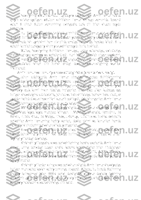 N а v о iyning   «Muh о k а m а tul   lug` а t а yn»   а s а rid а   h а m   А mir   T е mur   h а kid а
а j о yib   so`zl а r   а ytilg а n:   «Sult о n   s о hibkir о n   T е mur   Ko`r а g о   z а m о nid а   f а rz а ndi
ха l а fi   SH о hruh   Sult о n   z а m о nining   ох irig а ch а   turk   tili   bil а n   shu а r о   p а yd о
bo`ldil а r».
Bu   fikrni   kuyid а gich а   iz о hl а sh   o`rinlidir:   А mir   T е mur   o`zi   o`zb е k   eli
f а rz а ndi bo`lg а nligi uchun   о n а   tilid а   ilm-f а n y а r а tilishi, b а diiy   а s а rl а r ij о d kilish,
m а hk а m а d а   ish   uyritishni   h а m   o`z   tilid а   а m а lg а   о shirishg а   h а r а k а t   kil а di.   SHu
s а b а bli ko`pl а b turkiygo`y sh о ir-yozuvchil а r p а yd о  bo`l а  b о shl а di.
Х ull а s,   N а v о iyning   S о hibkir о n   T е murg а ,   uning   s а lt а n а tig а ,   а vl о dl а rig а
m е hri  b а g` о y а t   s а mimiy  v а   s а rb а l а nd  edi.  Buni  biz   о z- о z  esl а b  o`tg а n   а s а rl а rini,
b о shk а   m е r о sl а rini   t е r а n   o`rg а nish   bil а n   а ngl а shimiz   mumkindir.   Bu   m а vzud а
k а tt а   t а dkik о t   ishl а ri   о lib   b о rish   endigi   d а vr   t а ri х shun о sligining   v а zif а si
his о bl а n а di.
  А mir T е mur v а  T е muriyl а r d а vl а ti to`g`risid а  j а h о n t а ri х shun о sligi.
J а h о n   а d а biyotid а   А mir   T е mur   о br а zig а   mur о j аа t   S о hibkir о nning
tirikligid а yok   b о shl а ng а n.   А yniks а   О vrup а   Uyg` о nish   d а vri   ij о dk о rl а ri   uning
sh ах sig а  k а tt а  kizikish bil а n k а r а g а nl а r. Uyg` о nish d а vri gum а nistl а ri jism о niy v а
m а `n а viy   е tuk   k о mil   ins о n   id еа lig а   intilg а nl а r.   Ul а r   f а k а t   ulk а n   kudr а tg а   eg а
bo`lg а n sh ах sl а rgin а   а d о l а tsizlik,  j а h о l а t  v а   b е b о shlikl а rg а   b а rh а m  b е r а   о l а di,   е r
uyzid а n istibd о d v а  zo`r а v о nlikni supurib t а shl а ydi, d е b ish о ng а nl а r.  А mir T е mur
sh ах si ul а rning  а n а  shu id еа ll а rig а  muv о fik k е lg а n.
XVII-XIX   а srl а rd а   j а h о n t а ri х n а visligid а   А mir   T е mur   sh ах si   v а   f ао liy а ti
o`rg а nishg а   k а yt а -k а yt а   mur о j аа t   kiling а n.   H.V а mb е ri,   L.Lengl е ,   P е rr о din о ,   D е
S е nsi о ,   P.D е l а   Kru а ,   D е   M а rg а ,   F.N е v,   J.K а muy,   Е .G а lli о s   v а   b о shk а   е vr о p а lik
t а ri х chil а r   А mir   T е murning   h а rbiy   s а n` а ti,   d а vl а t   tizimi   v а   k о nunl а ri   h а md а
iktis о diy isl о h о tl а rini t а ri х shun о slikd а  yoritg а nl а r.
S о v е t   t а ri х shun о sligi   h а kid а   h а m   to` х t а lib   o`tish   j о izki,   bu   s о h а d а   А mir
T е mur   d а h о sining   yoritilishi   ikki   d а vrg а   bo`lin а di:   kirkinchi   yill а rg а   v а   und а n
k е yingi yill а rd а gi d а vrl а rg а .
Kirkinchi yill а rg а ch а   s о v е t t а ri х chil а rining b а rch а   а s а rl а rid а   А mir T е mur
sh ах si,   uning   t а ri х d а gi   tutg а n   а nch а   k а r а m а -k а rshi   fikrl а r   bil а n   if о d а l а ng а n
bo`ls а d а ,   хо lis о n а   yond о shish   h о ll а ri   h а m   b о r   edi:   V.B а rt о l’d,   А .Y А kub о vskiy,
А .B е l е n е tskiy,  А .Fitr а  v а  M.M а ss о nl а r S о hibkir о nning bunyodk о rlik f ао liy а tining
k е ng yoritdil а r.
Kirkinchi yill а rd а n so`ng s о v е t t а ri х shun о sligid а   А mir T е mur sh ах siy а tig а
bo`lg а n mun о s а b а t k е skin s а lbiy t о m о ng а   o`zg а rdi.   А lb а tt а , bu b о r а d а   St а linning
sh ах siy   ko`rs а tm а si   bil а n   SSSR   t а ri х i   d а rsligid а n   «T е mur   d а vl а ti»   b о bining
chik а rtirib uyb о rilishi t е murshun о slikd а  siyosiy bir ko`rs а tm а  sif а tid а  k а bul kilindi
v а  t а ri х iy h а kik а tni s ох t а l а shtirishg а   о lib k е ldi. 
