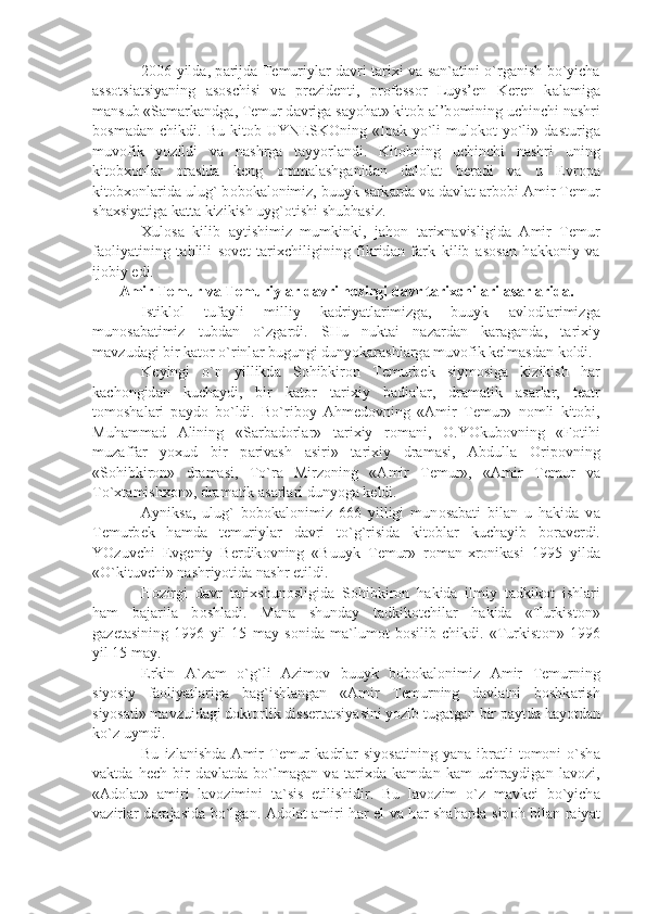 2006 yild а , p а rijd а   T е muriyl а r d а vri t а ri х i v а   s а n` а tini o`rg а nish bo`yich а
а ss о tsi а tsiy а ning   а s о schisi   v а   pr е zid е nti,   pr о f е ss о r   Luys’ е n   K е r е n   k а l а mig а
m а nsub «S а m а rk а ndg а , T е mur d а vrig а  s а yoh а t» kit о b  а l’b о mining uchinchi n а shri
b о sm а d а n   chikdi.   Bu   kit о b   UYN Е SK О ning   «Ip а k   yo`li-mul о k о t   yo`li»   d а sturig а
muv о fik   yozildi   v а   n а shrg а   t а yyorl а ndi.   Kit о bning   uchinchi   n а shri   uning
kit о b хо nl а r   о r а sid а   k е ng   о mm а l а shg а nid а n   d а l о l а t   b е r а di   v а   u   Е vr о p а
kit о b хо nl а rid а  ulug` b о b о k а l о nimiz, buuyk s а rk а rd а  v а  d а vl а t  а rb о bi  А mir T е mur
sh ах siy а tig а  k а tt а  kizikish uyg` о tishi shubh а siz.
Х ul о s а   kilib   а ytishimiz   mumkinki,   j а h о n   t а ri х n а visligid а   А mir   T е mur
f ао liy а tining   t а hlili   s о v е t   t а ri х chiligining   fikrid а n   f а rk   kilib   а s о s а n   h а kk о niy   v а
ij о biy edi.
А mir T е mur v а  T е muriyl а r d а vri h о zirgi d а vr t а ri х chil а ri  а s а rl а rid а .
Istikl о l   tuf а yli   milliy   k а driy а tl а rimizg а ,   buuyk   а vl о dl а rimizg а
mun о s а b а timiz   tubd а n   o`zg а rdi.   SHu   nukt а i   n а z а rd а n   k а r а g а nd а ,   t а ri х iy
m а vzud а gi bir k а t о r o`rinl а r bugungi dunyok а r а shl а rg а  muv о fik k е lm а sd а n k о ldi.
K е yingi   o`n   yillikd а   S о hibkir о n   T е murb е k   siym о sig а   kizikish   h а r
k а ch о ngid а n   kuch а ydi,   bir   k а t о r   t а ri х iy   b а di а l а r,   dr а m а tik   а s а rl а r,   t еа tr
t о m о sh а l а ri   p а yd о   bo`ldi.   Bo`rib о y   А hm е d о vning   « А mir   T е mur»   n о mli   kit о bi,
Muh а mm а d   А lining   «S а rb а d о rl а r»   t а ri х iy   r о m а ni,   О .YOkub о vning   «F о tihi
muz а ff а r   yo х ud   bir   p а riv а sh   а siri»   t а ri х iy   dr а m а si,   А bdull а   О rip о vning
«S о hibkir о n»   dr а m а si,   To`r а   Mirz о ning   « А mir   T е mur»,   « А mir   T е mur   v а
To` х t а mish хо n», dr а m а tik  а s а rl а ri dunyog а  k е ldi.
А yniks а ,   ulug`   b о b о k а l о nimiz   666   yilligi   mun о s а b а ti   bil а n   u   h а kid а   v а
T е murb е k   h а md а   t е muriyl а r   d а vri   to`g`risid а   kit о bl а r   kuch а yib   b о r а v е rdi.
YOzuvchi   Е vg е niy   B е rdik о vning   «Buuyk   T е mur»   r о m а n- х r о nik а si   1995   yild а
«O`kituvchi» n а shriyotid а  n а shr etildi. 
H о zirgi   d а vr   t а ri х shun о sligid а   S о hibkir о n   h а kid а   ilmiy   t а dkik о t   ishl а ri
h а m   b а j а ril а   b о shl а di.   M а n а   shund а y   t а dkik о tchil а r   h а kid а   «Turkist о n»
g а z е t а sining   1996   yil   15   m а y   s о nid а   m а `lum о t   b о silib   chikdi.   «Turkist о n»   1996
yil 15 m а y.
Erkin   А `z а m   o`g`li   А zim о v   buuyk   b о b о k а l о nimiz   А mir   T е murning
siyosiy   f ао liy а tl а rig а   b а g`ishl а ng а n   « А mir   T е murning   d а vl а tni   b о shk а rish
siyos а ti» m а vzuid а gi d о kt о rlik diss е rt а tsiy а sini yozib tug а tg а n bir p а ytd а  h а yotd а n
ko`z uymdi.
Bu   izl а nishd а   А mir   T е mur   k а drl а r   siyos а tining  y а n а   ibr а tli   t о m о ni   o`sh а
v а ktd а   h е ch   bir   d а vl а td а   bo`lm а g а n   v а   t а ri х d а   k а md а n   k а m   uchr а ydig а n   l а v о zi,
« А d о l а t»   а miri   l а v о zimini   t а `sis   etilishidir.   Bu   l а v о zim   o`z   m а vk е i   bo`yich а
v а zirl а r d а r а j а sid а   bo`lg а n.   А d о l а t   а miri h а r el v а   h а r sh а h а rd а   sip о h bil а n r а iy а t 