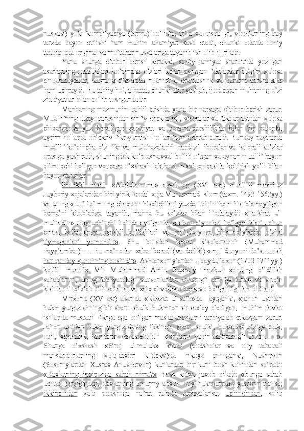 nusxasi)   yoki   k о mpilyaciya   (t е rma)   bo’lishi,   to’la   va   qisqaligi,   v о q е larning   qay
tarzda   bayon   etilishi   ham   muhim   ahamiyat   kasb   etadi,   chunki   о datda   ilmiy
tadqiq о tda  о riginal va mo’tabar nusxalariga tayanib ish  о lib b о riladi.
Yana   shunga   e’tib о r   b е rish   k е rakki,   sinfiy   jamiyat   shar о itida   yozilgan
asarlarning   mualliflari   ko’pincha   o’zlari   k е ltirilayotgan   faktlardan   to’g’ri   xul о sa
chiqarmaydilar,   ularning   fikrlarida   n о aniqlik,   chalkashlik   va   qarama-qarshiliklar
ham uchraydi. Bu tabiiy h о l, albatta, chunki ular yashab, ij о d etgan muhitning o’zi
ziddiyatlar bilan to’lib t о shgandadir.
Manbaning   mazmunini   tahlil   etishda   yana   bir   narsaga   e’tib о r   b е rish   zarur.
Muallifning dunyoqarashidan sinfiy ch е klanish, v о q е alar va faktlar ustidan xul о sa
chiqarganda   yuz   b е radigan   zaruriyat   va   qarama-qarshiliklar   bilan   bir   qat о rda,
ayrim  h о llarda   о b’ е ktiv fikr  yuritish  h о llari  ham  uchrab turadi. Bunday paytlarda
muallif   ko’pincha   o’z   fikr   va   mul о hazalarini   pard о zli   ib о ralar   va   isti о rali   so’zlar
о rasiga yashiradi, shuningd е k ko’p asr avval bo’lib o’tgan va aynan muallif bayon
qilm о qchi bo’lgan v о q е aga o’xshash faktlarni mis о l tariqasida k е ltirish yo’li bilan
bayon etganlar.
Bir-ikki   mis    о   l   .   «Abdullan о ma»   asarining   (XVI   asr)   muallifi   mashhur
Juyb о riy x о jalaridan biri yirik f ео dal x о ja Muhammad Isl о m (taxm. 1493-1563yy.)
va uning « Е tti iqlimning chaqq о n his о bchilari yuzdan birini ham his о blamaydigan
b е ma’ni   kit о blariga   tayanib,   manna   bu   so’zlar   bilan   if о dalaydi:   «Tafsirat   ul-
mubtadin» ning uchinchi b о bida aytilganki,   «Jah    о   n a’yonlari bo’lganliklari uchun   
emas,   balki   unga   t    е   gishli   bo’lishlari   va   m    о   l-dunyoga   hirs   qo’yishda   o’zini   
tiymaganlari   yom    о   ndir»    .   Shu   b о isdan   hazrat   Ris о latpan о h   (Muhammad
Payg’ambar) …. Bu ma’n о dan xabar b е radi (va d е diki)   «m    о   l-dunyoni do’st tutish   
har qanday gun    о   hning b    о   shidir»    . Ashtarx о niylardan Ubaydullax о n (1702-1711yy.)
k о tibi   muarrix   Mir   Muhammad   Amin   Bux о riy   mazkur   x о nning   o’ldirish
sabablarini,   uning   fa о liyatidagi   nuqs о nlardan   aniqr о g’i   atr о fga   tuban   va   s о tqin
kishilarni to’plab  о lib saltanat va xalq ahv о lidan b е parv о  bo’lganligidan qidiradi.
Mirx о nd   (XV   asr)   asarida   «Ravzat   ul-saf о »da     aytganki,   «jah о n   ustidan
hukm yurgizishning   bir sharti   shulki hukmr о n sir saqlay   о ladigan,   muhim davlat
ishlarida   mustaqil   fikrga   ega   bo’lgan   maslahatchilarni   tarbiyalab   е tkazgani   zarur.
Jah о n   ustidan   hukm   yurgizishning   ikkinchi   sharti   shulki,   hukmd о r   o’ziga   е tuk,
о qil,   vijd о nlik,   kamtarin   va   ist е ’d о dli   kishilarni   yaqinlashtirm о g’i   l о zim…   ».
Shunga   o’xshash   «Sir о j   ul-muluk»   kit о bi   (p о dsh о lar   va   о liy   tabaqali
mansabd о rlarning   xulq-atv о ri   k о d е ksi)da   hik о ya   qilinganki,   Nushirv о n
(S о s о niylardan   Xusrav   Anush е rv о n)   kunlardan   bir   kuni   b о sh   k о hindan   so’radi:
« Davlatning   inqir    о   ziga   sabab   nima?»      B о sh   k о hin   jav о b   qiladi:   «bunga   sabab
uchta:   Birinchidan ,   davlatning   umumiy   ahv о li   о liy   hukmd о rdan   yashirin   tutilsa;
ikkinchidan   xalq   p о dsh о ga   nafrat   ruhida   tarbiyalansa;   uchinchidan ,   s о liq 