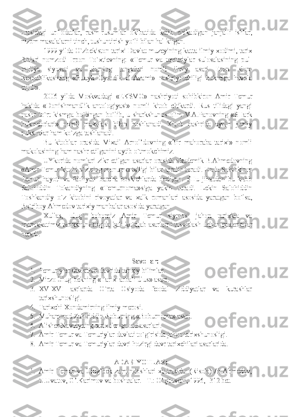 о r а sid а gi   urf- о d а tl а r,   r а sm-rusuml а r   о kib а tid а   k е lib   chik а dig а n   j а nj а lli   ishl а r,
niz о m m а s а l а l а rni tinch, tushuntirish yo`li bil а n h а l kilg а n.
1999 yild а   O`zb е kist о n t а ri х i D а vl а t muz е yining k а tt а   ilmiy   хо dimi, t а ri х
f а nl а ri   n о mz о di   Irp о n   To` х ti е vning:   «T е mur   v а   t е muriyl а r   sul о s а l а sining   pul-
m о liy а   siyos а ti   v а   ul а rning   t а ng а l а ri   n о mli   ilmiy   а s а ri   Er о n   Isl о m
R е spublik а sining   «Buuyk   О y а tull о   а l- А z а mi»   n а shriyotchiligi   hukmig а   h а v о l а
etildi».
2006   yild а   M о skv а d а gi   «EKSM О »   n а shriyoti   s о hibkir о n   А mir   T е mur
h а kid а   «D о nishm а ndlik   а nt о l о giy а si»   n о mli   kit о b   chik а rdi.   Rus   tilid а gi   y а ngi
n а shr   to`rt   kismg а   bo`ling а n   bo`lib,   u   sh а rkshun о s   о lim   V. А .P а n о vning   «SH а rk
hukmd о rl а ri»   n о mli   m а k о l а si   bil а n   b о shl а n а di.   Kit о b   n а shrid а   а yrim   juz`iy
nuks о nl а r h а m ko`zg а  t а shl а n а di.
Bu   kit о bl а r   о r а sid а   Mi ха il   А rn о l’d о vning   «Bir   m а h о r а b а   t а ri х i»   n о mli
m а k о l а sining h а m n а shr etilg а nini  а ytib o`tm о kchimiz.
UYk о rid а   n о ml а ri   zikr   etilg а n   а s а rl а r   о r а sid а   а k а d е mik   B. А hm е d о vning
« А mir T е mur kit о bi o`zining m о num е nt а lligi bil а n  а jr а lib tur а di. Und а  S о hibkir о n
T е mur   h а yoti   v а   f ао liy а ti   b а rch а   b о skichl а rd а   b е rilg а n.   SHu   jih а td а n   bu   kit о b
S а l о hiddin   T о k а ndiyning   «T е murn о m а »sig а   y а kin   tur а di.   L е kin   S а l о hiddin
T о shk а ndiy   o`z   kit о bini   riv о y а tl а r   v а   ха lk   r о m а nl а ri   а s о sid а   y а r а tg а n   bo`ls а ,
Bo`rib о y  А hm е d о v t а ri х iy m а nb а l а r  а s о sid а  y а r а tg а n.
Х ull а s,   ulug`   b о b о miz   А mir   T е mur   siym о si   j а h о n   t а ri х id а   v а
m а ml а k а timiz t а ri х shun о sligid а   h а li ko`pl а b   а s а rl а rni t а svirl а sh uchun m а t е ri а ll а r
b е r а di.
 
Savollar:
1. Temuriylar davlatlari davrida tarixiy bilimlar.
2. Mirzo Ulug`bekning «Tarixi arba’i ulus» asari.
3. XV-XVI   asrlarda   O`rta   Osiyoda   feodal   ziddiyatlar   va   kurashlar
tarixshunosligi.
4. Tarixchi Xondamirning ilmiy merosi.
5. Muhammad Zahiriddin Boburning «Boburnoma» asari.
6. Alisher Navoiyning tarix ilmiga oid asarlari.
7. Amir Temur va Temuriylar davlati to`g`risida jahon tarixshunosligi.
8. Amir Temur va Temuriylar davri hozirgi davr tarixchilari asarlarida.
ADABIYOTLAR:
1. Amir   Temur   va   Ulug’bek   zamondoshlari   xotirasida:   (Risola)   /B.Ahmedov,
U.Uvatov, G’.Karimov va boshqalar. –T.: O‘qituvchi, 1996, -312 bet. 